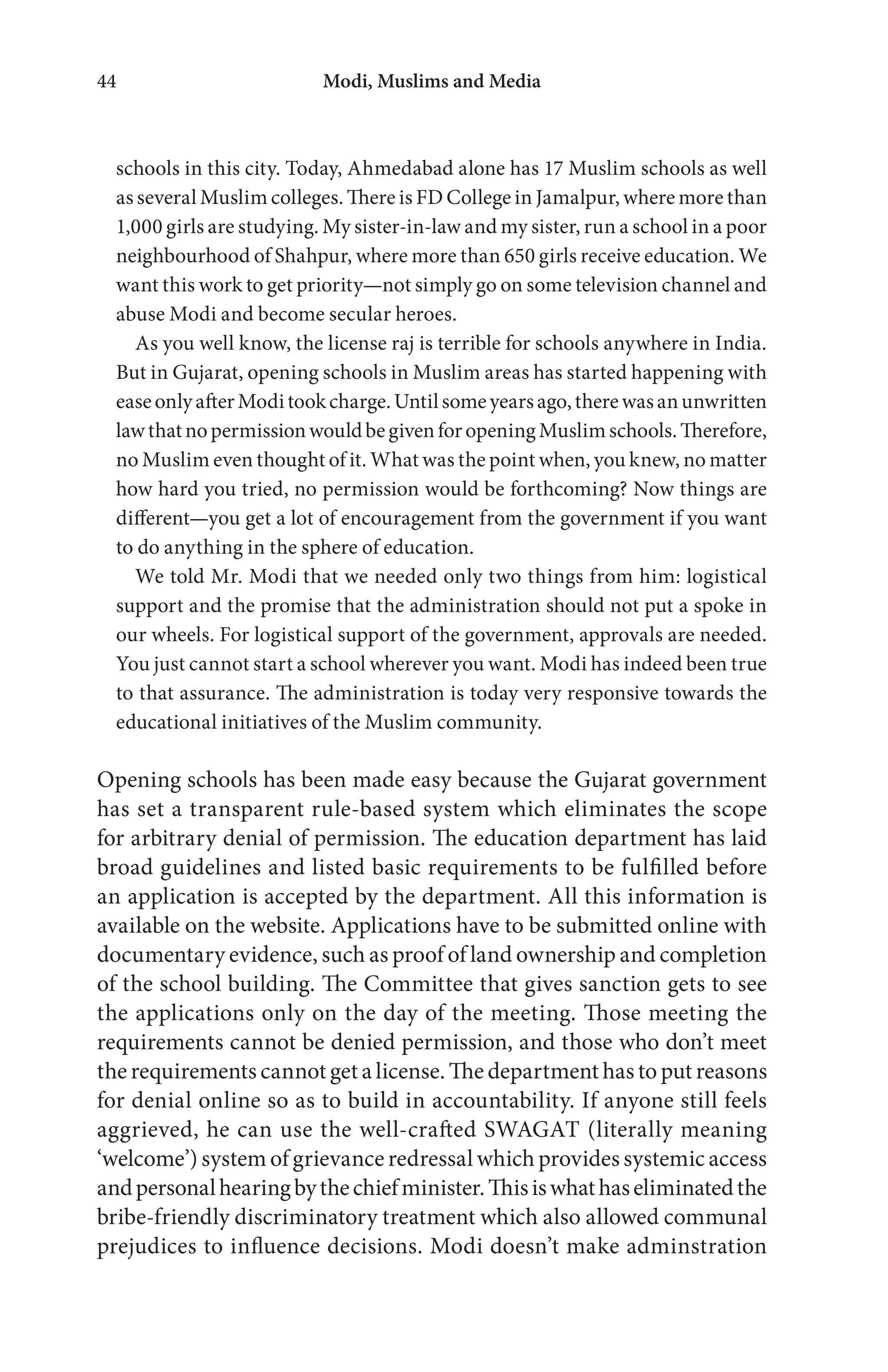 Modi, Muslims and Media44
schools in this city. Today, Ahmedabad alone has 17 Muslim schools as well
as several Muslim colleges. There is FD College in Jamalpur, where more than
1,000 girls are studying. My sister-in-law and my sister, run a school in a poor
neighbourhood of Shahpur, where more than 650 girls receive education. We
want this work to get priority—not simply go on some television channel and
abuse Modi and become secular heroes.
As you well know, the license raj is terrible for schools anywhere in India.
But in Gujarat, opening schools in Muslim areas has started happening with
easeonlyafterModitookcharge.Untilsomeyearsago,therewasanunwritten
lawthatnopermissionwouldbegivenforopeningMuslimschools.Therefore,
no Muslim even thought of it. What was the point when, you knew, no matter
how hard you tried, no permission would be forthcoming? Now things are
different—you get a lot of encouragement from the government if you want
to do anything in the sphere of education.
We told Mr. Modi that we needed only two things from him: logistical
support and the promise that the administration should not put a spoke in
our wheels. For logistical support of the government, approvals are needed.
You just cannot start a school wherever you want. Modi has indeed been true
to that assurance. The administration is today very responsive towards the
educational initiatives of the Muslim community.
Opening schools has been made easy because the Gujarat government
has set a transparent rule-based system which eliminates the scope
for arbitrary denial of permission. The education department has laid
broad guidelines and listed basic requirements to be fulfilled before
an application is accepted by the department. All this information is
available on the website. Applications have to be submitted online with
documentary evidence, such as proof of land ownership and completion
of the school building. The Committee that gives sanction gets to see
the applications only on the day of the meeting. Those meeting the
requirements cannot be denied permission, and those who don’t meet
the requirements cannot get a license. The department has to put reasons
for denial online so as to build in accountability. If anyone still feels
aggrieved, he can use the well-crafted SWAGAT (literally meaning
‘welcome’) system of grievance redressal which provides systemic access
andpersonalhearingbythechiefminister.Thisiswhathaseliminatedthe
bribe-friendly discriminatory treatment which also allowed communal
prejudices to influence decisions. Modi doesn’t make adminstration
 