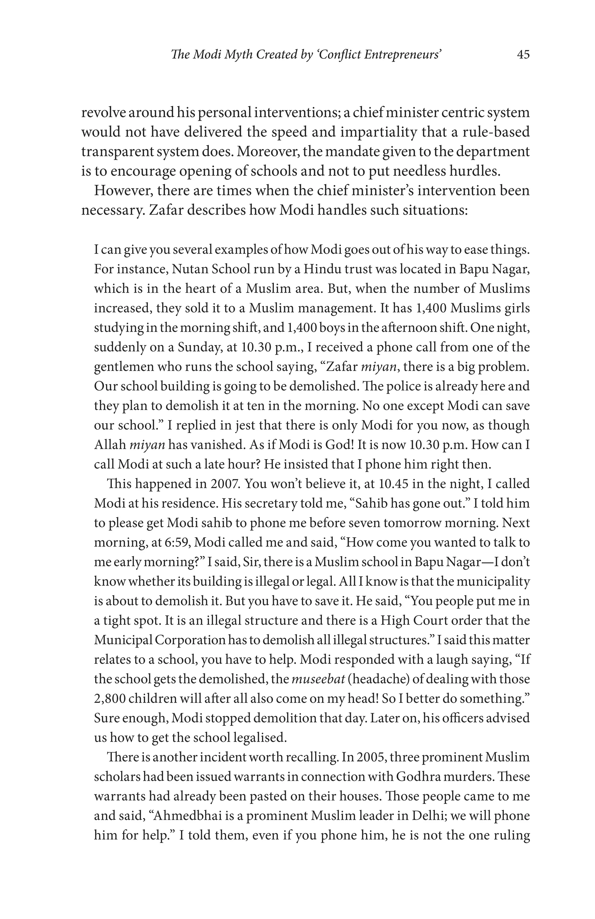 The Modi Myth Created by ‘Conflict Entrepreneurs’ 45
revolvearoundhispersonalinterventions;achiefministercentricsystem
would not have delivered the speed and impartiality that a rule-based
transparentsystemdoes.Moreover,themandategiventothedepartment
is to encourage opening of schools and not to put needless hurdles.
However, there are times when the chief minister’s intervention been
necessary. Zafar describes how Modi handles such situations:
I can give you several examples of how Modi goes out of his way to ease things.
For instance, Nutan School run by a Hindu trust was located in Bapu Nagar,
which is in the heart of a Muslim area. But, when the number of Muslims
increased, they sold it to a Muslim management. It has 1,400 Muslims girls
studyinginthemorningshift,and1,400boysintheafternoonshift.Onenight,
suddenly on a Sunday, at 10.30 p.m., I received a phone call from one of the
gentlemen who runs the school saying, “Zafar miyan, there is a big problem.
Our school building is going to be demolished. The police is already here and
they plan to demolish it at ten in the morning. No one except Modi can save
our school.” I replied in jest that there is only Modi for you now, as though
Allah miyan has vanished. As if Modi is God! It is now 10.30 p.m. How can I
call Modi at such a late hour? He insisted that I phone him right then.
This happened in 2007. You won’t believe it, at 10.45 in the night, I called
Modi at his residence. His secretary told me, “Sahib has gone out.” I told him
to please get Modi sahib to phone me before seven tomorrow morning. Next
morning, at 6:59, Modi called me and said, “How come you wanted to talk to
meearlymorning?”Isaid,Sir,thereisaMuslimschoolinBapuNagar—Idon’t
knowwhetheritsbuildingisillegalorlegal.AllIknowisthatthemunicipality
is about to demolish it. But you have to save it. He said, “You people put me in
a tight spot. It is an illegal structure and there is a High Court order that the
MunicipalCorporationhastodemolishallillegalstructures.”Isaidthismatter
relates to a school, you have to help. Modi responded with a laugh saying, “If
theschoolgetsthedemolished,themuseebat (headache) ofdealingwith those
2,800 children will after all also come on my head! So I better do something.”
Sure enough, Modi stopped demolition that day. Later on, his officers advised
us how to get the school legalised.
Thereisanotherincidentworthrecalling.In2005,threeprominentMuslim
scholarshadbeenissuedwarrantsinconnectionwithGodhramurders.These
warrants had already been pasted on their houses. Those people came to me
and said, “Ahmedbhai is a prominent Muslim leader in Delhi; we will phone
him for help.” I told them, even if you phone him, he is not the one ruling
 