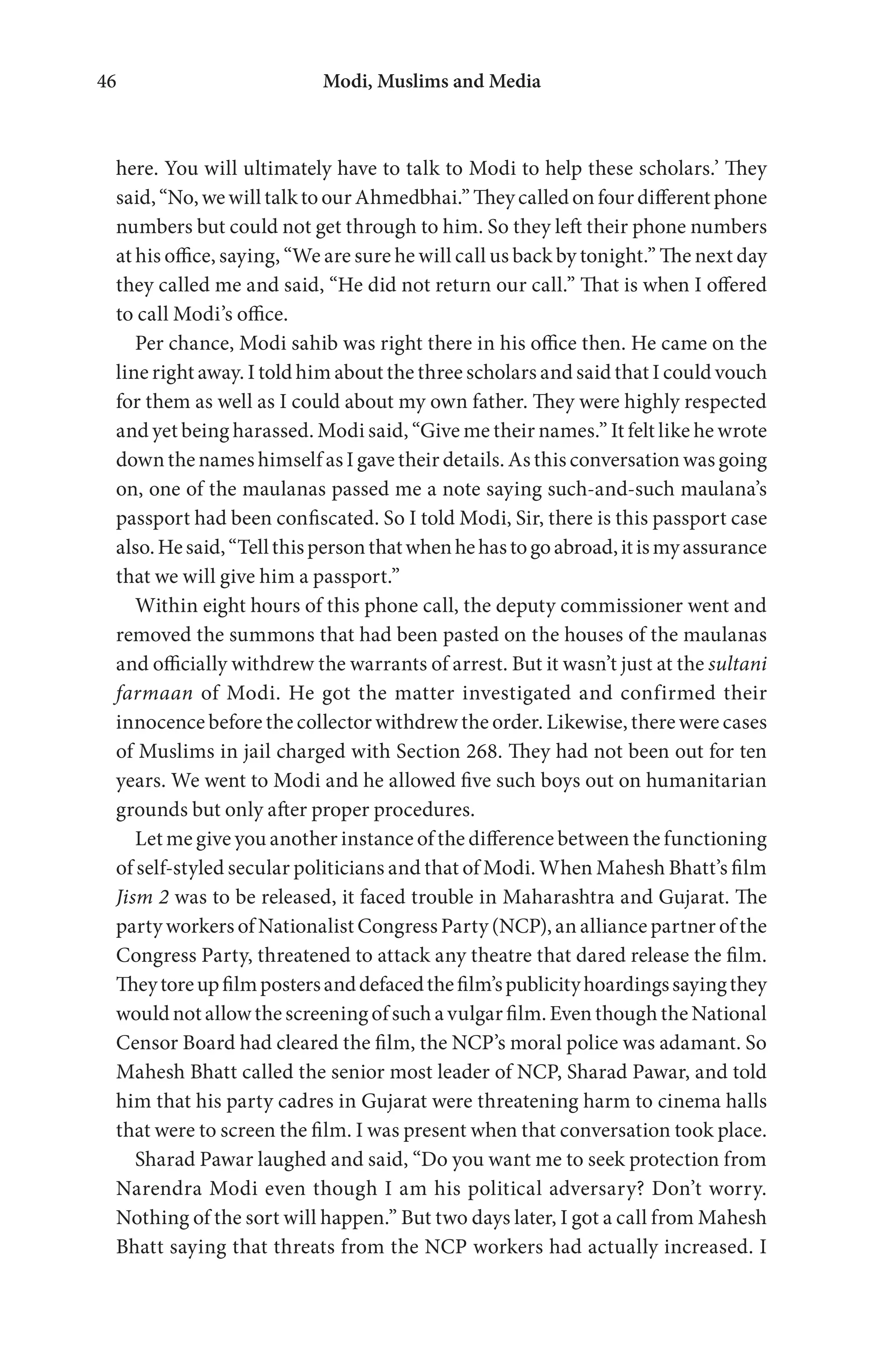 Modi, Muslims and Media46
here. You will ultimately have to talk to Modi to help these scholars.’ They
said, “No, we will talk to our Ahmedbhai.” They called on four different phone
numbers but could not get through to him. So they left their phone numbers
at his office, saying, “We are sure he will call us back by tonight.” The next day
they called me and said, “He did not return our call.” That is when I offered
to call Modi’s office.
Per chance, Modi sahib was right there in his office then. He came on the
line right away. I told him about the three scholars and said that I could vouch
for them as well as I could about my own father. They were highly respected
and yet being harassed. Modi said, “Give me their names.” It felt like he wrote
down the names himself as I gave their details. As this conversation was going
on, one of the maulanas passed me a note saying such-and-such maulana’s
passport had been confiscated. So I told Modi, Sir, there is this passport case
also.Hesaid,“Tellthispersonthatwhenhehastogoabroad,itismyassurance
that we will give him a passport.”
Within eight hours of this phone call, the deputy commissioner went and
removed the summons that had been pasted on the houses of the maulanas
and officially withdrew the warrants of arrest. But it wasn’t just at the sultani
farmaan of Modi. He got the matter investigated and confirmed their
innocence before the collector withdrew the order. Likewise, there were cases
of Muslims in jail charged with Section 268. They had not been out for ten
years. We went to Modi and he allowed five such boys out on humanitarian
grounds but only after proper procedures.
Let me give you another instance of the difference between the functioning
of self-styled secular politicians and that of Modi. When Mahesh Bhatt’s film
Jism 2 was to be released, it faced trouble in Maharashtra and Gujarat. The
party workers of Nationalist Congress Party (NCP), an alliance partner of the
Congress Party, threatened to attack any theatre that dared release the film.
Theytoreupfilmpostersanddefacedthefilm’spublicityhoardingssayingthey
would not allow the screening of such a vulgar film. Even though the National
Censor Board had cleared the film, the NCP’s moral police was adamant. So
Mahesh Bhatt called the senior most leader of NCP, Sharad Pawar, and told
him that his party cadres in Gujarat were threatening harm to cinema halls
that were to screen the film. I was present when that conversation took place.
Sharad Pawar laughed and said, “Do you want me to seek protection from
Narendra Modi even though I am his political adversary? Don’t worry.
Nothing of the sort will happen.” But two days later, I got a call from Mahesh
Bhatt saying that threats from the NCP workers had actually increased. I
 