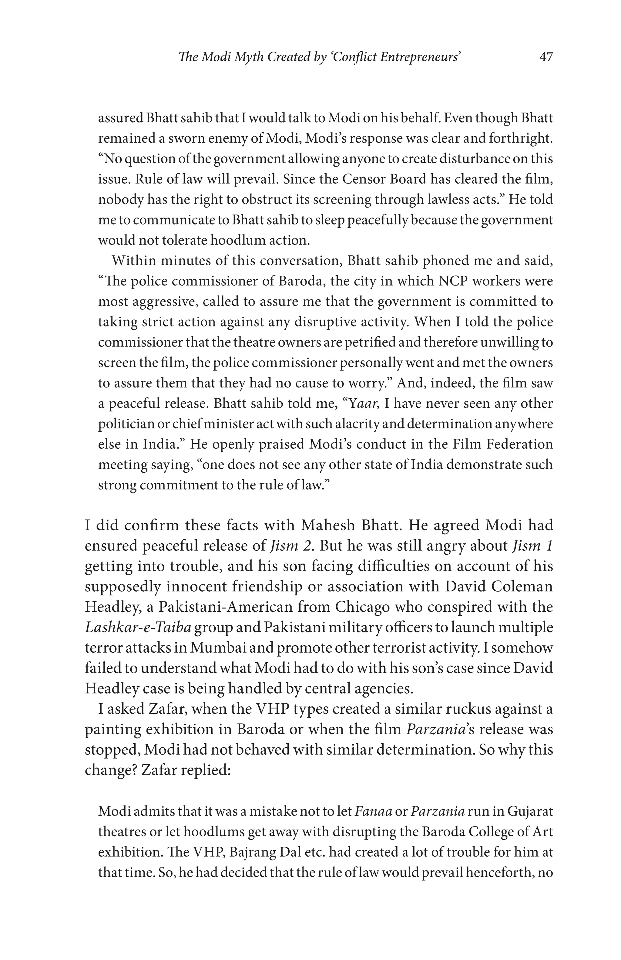 The Modi Myth Created by ‘Conflict Entrepreneurs’ 47
assuredBhattsahibthatIwouldtalktoModionhisbehalf.EventhoughBhatt
remained a sworn enemy of Modi, Modi’s response was clear and forthright.
“Noquestionofthegovernmentallowinganyonetocreatedisturbanceonthis
issue. Rule of law will prevail. Since the Censor Board has cleared the film,
nobody has the right to obstruct its screening through lawless acts.” He told
metocommunicatetoBhattsahibtosleeppeacefullybecausethegovernment
would not tolerate hoodlum action.
Within minutes of this conversation, Bhatt sahib phoned me and said,
“The police commissioner of Baroda, the city in which NCP workers were
most aggressive, called to assure me that the government is committed to
taking strict action against any disruptive activity. When I told the police
commissioner that the theatre owners are petrified and therefore unwilling to
screen the film, the police commissioner personally went and met the owners
to assure them that they had no cause to worry.” And, indeed, the film saw
a peaceful release. Bhatt sahib told me, “Yaar, I have never seen any other
politicianorchiefministeractwithsuchalacrityanddeterminationanywhere
else in India.” He openly praised Modi’s conduct in the Film Federation
meeting saying, “one does not see any other state of India demonstrate such
strong commitment to the rule of law.”
I did confirm these facts with Mahesh Bhatt. He agreed Modi had
ensured peaceful release of Jism 2. But he was still angry about Jism 1
getting into trouble, and his son facing difficulties on account of his
supposedly innocent friendship or association with David Coleman
Headley, a Pakistani-American from Chicago who conspired with the
Lashkar-e-Taiba group and Pakistani military officers to launch multiple
terrorattacksinMumbaiandpromoteotherterroristactivity.Isomehow
failed to understand what Modi had to do with his son’s case since David
Headley case is being handled by central agencies.
I asked Zafar, when the VHP types created a similar ruckus against a
painting exhibition in Baroda or when the film Parzania’s release was
stopped, Modi had not behaved with similar determination. So why this
change? Zafar replied:
Modi admits that it was a mistake not to let Fanaa or Parzania run in Gujarat
theatres or let hoodlums get away with disrupting the Baroda College of Art
exhibition. The VHP, Bajrang Dal etc. had created a lot of trouble for him at
that time. So, he had decided that the rule of law would prevail henceforth, no
 
