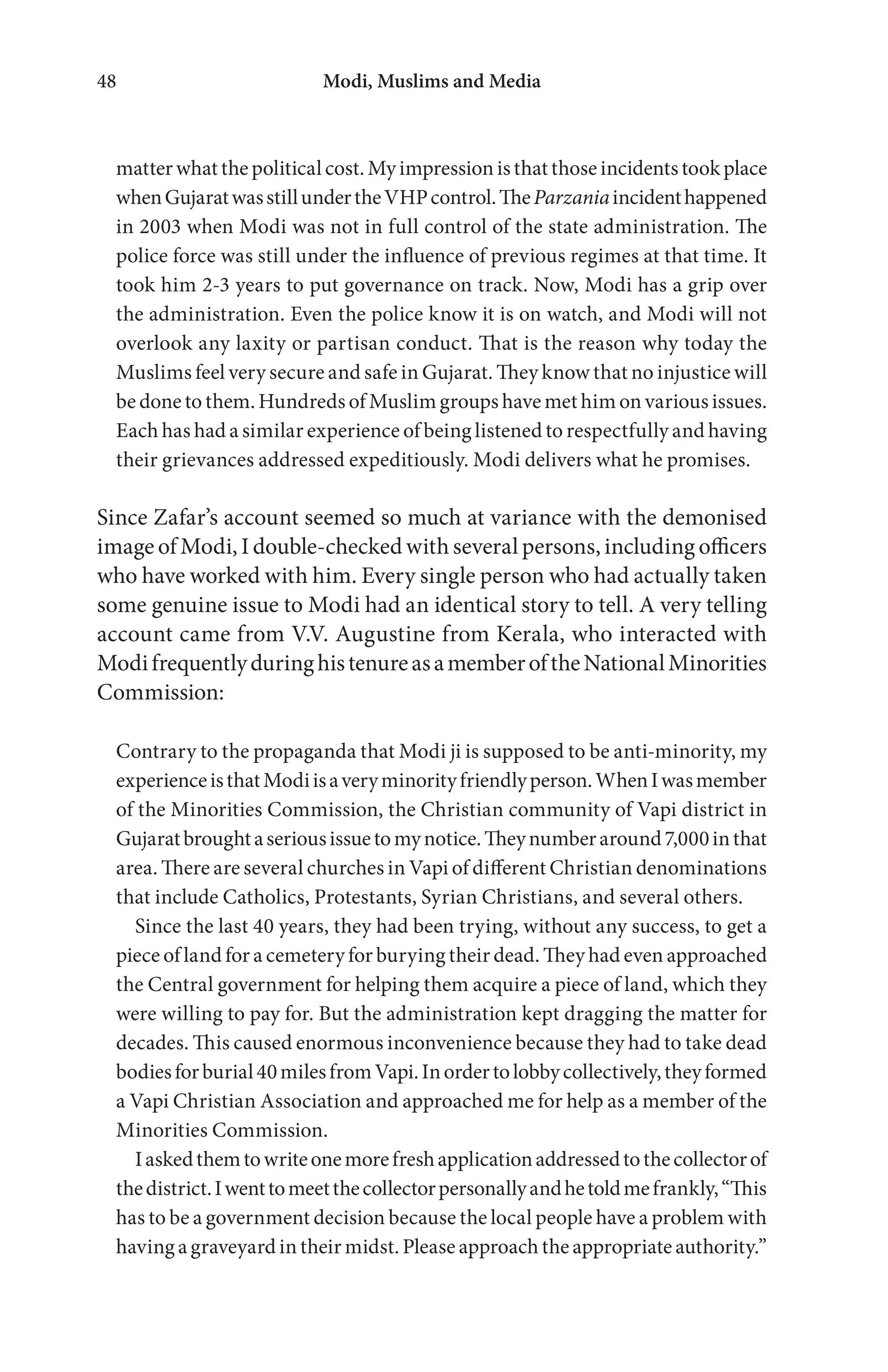 Modi, Muslims and Media48
matterwhatthepoliticalcost.Myimpressionisthatthoseincidentstookplace
whenGujaratwasstillundertheVHPcontrol.TheParzaniaincidenthappened
in 2003 when Modi was not in full control of the state administration. The
police force was still under the influence of previous regimes at that time. It
took him 2-3 years to put governance on track. Now, Modi has a grip over
the administration. Even the police know it is on watch, and Modi will not
overlook any laxity or partisan conduct. That is the reason why today the
Muslims feel very secure and safe in Gujarat. They know that no injustice will
be done to them. Hundreds of Muslim groups have met him on various issues.
Each has had a similar experience of being listened to respectfully and having
their grievances addressed expeditiously. Modi delivers what he promises.
Since Zafar’s account seemed so much at variance with the demonised
image of Modi, I double-checked with several persons, including officers
who have worked with him. Every single person who had actually taken
some genuine issue to Modi had an identical story to tell. A very telling
account came from V.V. Augustine from Kerala, who interacted with
ModifrequentlyduringhistenureasamemberoftheNationalMinorities
Commission:
Contrary to the propaganda that Modi ji is supposed to be anti-minority, my
experienceisthatModiisaveryminorityfriendlyperson.WhenIwasmember
of the Minorities Commission, the Christian community of Vapi district in
Gujaratbroughtaseriousissuetomynotice.Theynumberaround7,000inthat
area. There are several churches in Vapi of different Christian denominations
that include Catholics, Protestants, Syrian Christians, and several others.
Since the last 40 years, they had been trying, without any success, to get a
piece of land for a cemetery for burying their dead. They had even approached
the Central government for helping them acquire a piece of land, which they
were willing to pay for. But the administration kept dragging the matter for
decades. This caused enormous inconvenience because they had to take dead
bodiesforburial40milesfromVapi.Inordertolobbycollectively,theyformed
a Vapi Christian Association and approached me for help as a member of the
Minorities Commission.
Iaskedthemtowriteonemorefreshapplicationaddressedtothecollectorof
thedistrict.Iwenttomeetthecollectorpersonallyandhetoldmefrankly,“This
has to be a government decision because the local people have a problem with
having a graveyard in their midst. Please approach the appropriate authority.”
 