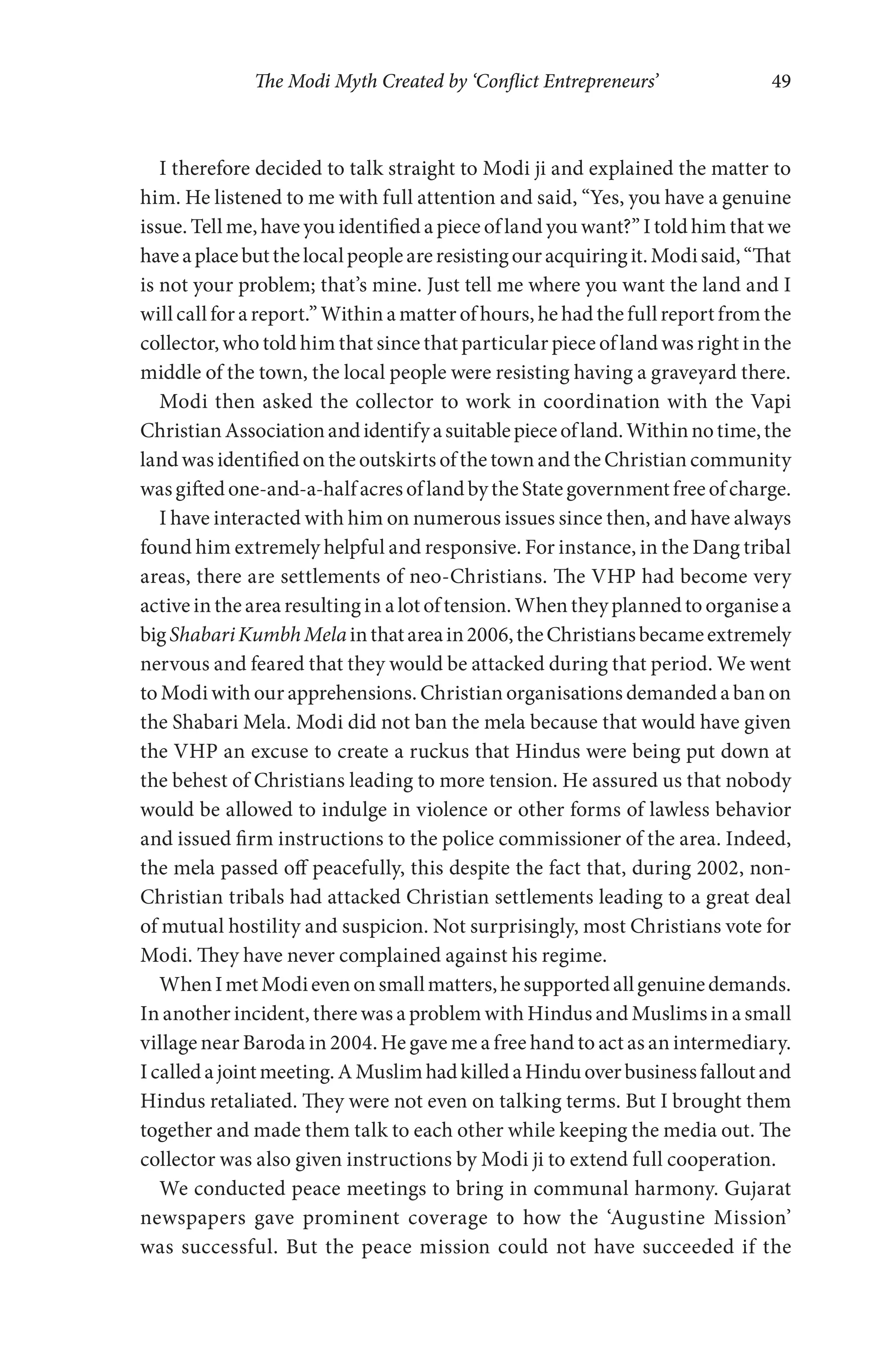 The Modi Myth Created by ‘Conflict Entrepreneurs’ 49
I therefore decided to talk straight to Modi ji and explained the matter to
him. He listened to me with full attention and said, “Yes, you have a genuine
issue. Tell me, have you identified a piece of land you want?” I told him that we
haveaplacebutthelocalpeopleareresistingouracquiringit.Modisaid,“That
is not your problem; that’s mine. Just tell me where you want the land and I
will call for a report.” Within a matter of hours, he had the full report from the
collector, who told him that since that particular piece of land was right in the
middle of the town, the local people were resisting having a graveyard there.
Modi then asked the collector to work in coordination with the Vapi
ChristianAssociationandidentifyasuitablepieceofland.Withinnotime,the
land was identified on the outskirts of the town and the Christian community
wasgiftedone-and-a-halfacresoflandbytheStategovernmentfreeofcharge.
I have interacted with him on numerous issues since then, and have always
found him extremely helpful and responsive. For instance, in the Dang tribal
areas, there are settlements of neo-Christians. The VHP had become very
active in the area resulting in a lot of tension. When they planned to organise a
bigShabariKumbhMelainthatareain2006,theChristiansbecameextremely
nervous and feared that they would be attacked during that period. We went
to Modi with our apprehensions. Christian organisations demanded a ban on
the Shabari Mela. Modi did not ban the mela because that would have given
the VHP an excuse to create a ruckus that Hindus were being put down at
the behest of Christians leading to more tension. He assured us that nobody
would be allowed to indulge in violence or other forms of lawless behavior
and issued firm instructions to the police commissioner of the area. Indeed,
the mela passed off peacefully, this despite the fact that, during 2002, non-
Christian tribals had attacked Christian settlements leading to a great deal
of mutual hostility and suspicion. Not surprisingly, most Christians vote for
Modi. They have never complained against his regime.
WhenImetModievenonsmallmatters,hesupportedallgenuinedemands.
In another incident, there was a problem with Hindus and Muslims in a small
village near Baroda in 2004. He gave me a free hand to act as an intermediary.
Icalledajointmeeting.AMuslimhadkilledaHinduoverbusinessfalloutand
Hindus retaliated. They were not even on talking terms. But I brought them
together and made them talk to each other while keeping the media out. The
collector was also given instructions by Modi ji to extend full cooperation.
We conducted peace meetings to bring in communal harmony. Gujarat
newspapers gave prominent coverage to how the ‘Augustine Mission’
was successful. But the peace mission could not have succeeded if the
 