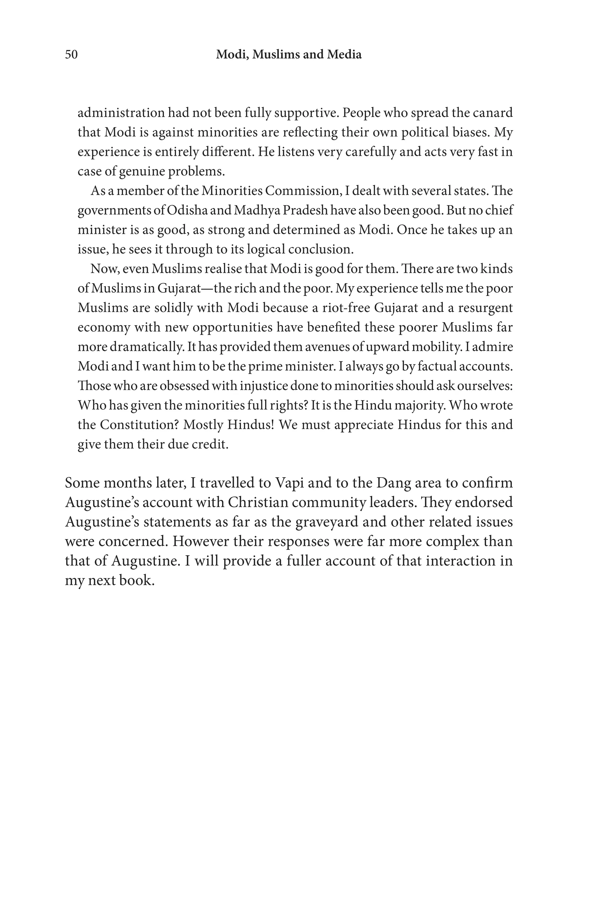 Modi, Muslims and Media50
administration had not been fully supportive. People who spread the canard
that Modi is against minorities are reflecting their own political biases. My
experience is entirely different. He listens very carefully and acts very fast in
case of genuine problems.
As a member of the Minorities Commission, I dealt with several states. The
governmentsofOdishaandMadhyaPradeshhavealsobeengood.Butnochief
minister is as good, as strong and determined as Modi. Once he takes up an
issue, he sees it through to its logical conclusion.
Now, even Muslims realise that Modi is good for them. There are two kinds
ofMuslims inGujarat—the richand the poor.Myexperiencetellsme the poor
Muslims are solidly with Modi because a riot-free Gujarat and a resurgent
economy with new opportunities have benefited these poorer Muslims far
moredramatically.Ithasprovidedthemavenuesofupwardmobility.Iadmire
Modi and I want him to be the prime minister. I always go by factual accounts.
Thosewhoareobsessedwithinjusticedonetominoritiesshouldaskourselves:
Who has given the minorities full rights? It is the Hindu majority. Who wrote
the Constitution? Mostly Hindus! We must appreciate Hindus for this and
give them their due credit.
Some months later, I travelled to Vapi and to the Dang area to confirm
Augustine’s account with Christian community leaders. They endorsed
Augustine’s statements as far as the graveyard and other related issues
were concerned. However their responses were far more complex than
that of Augustine. I will provide a fuller account of that interaction in
my next book.
 
