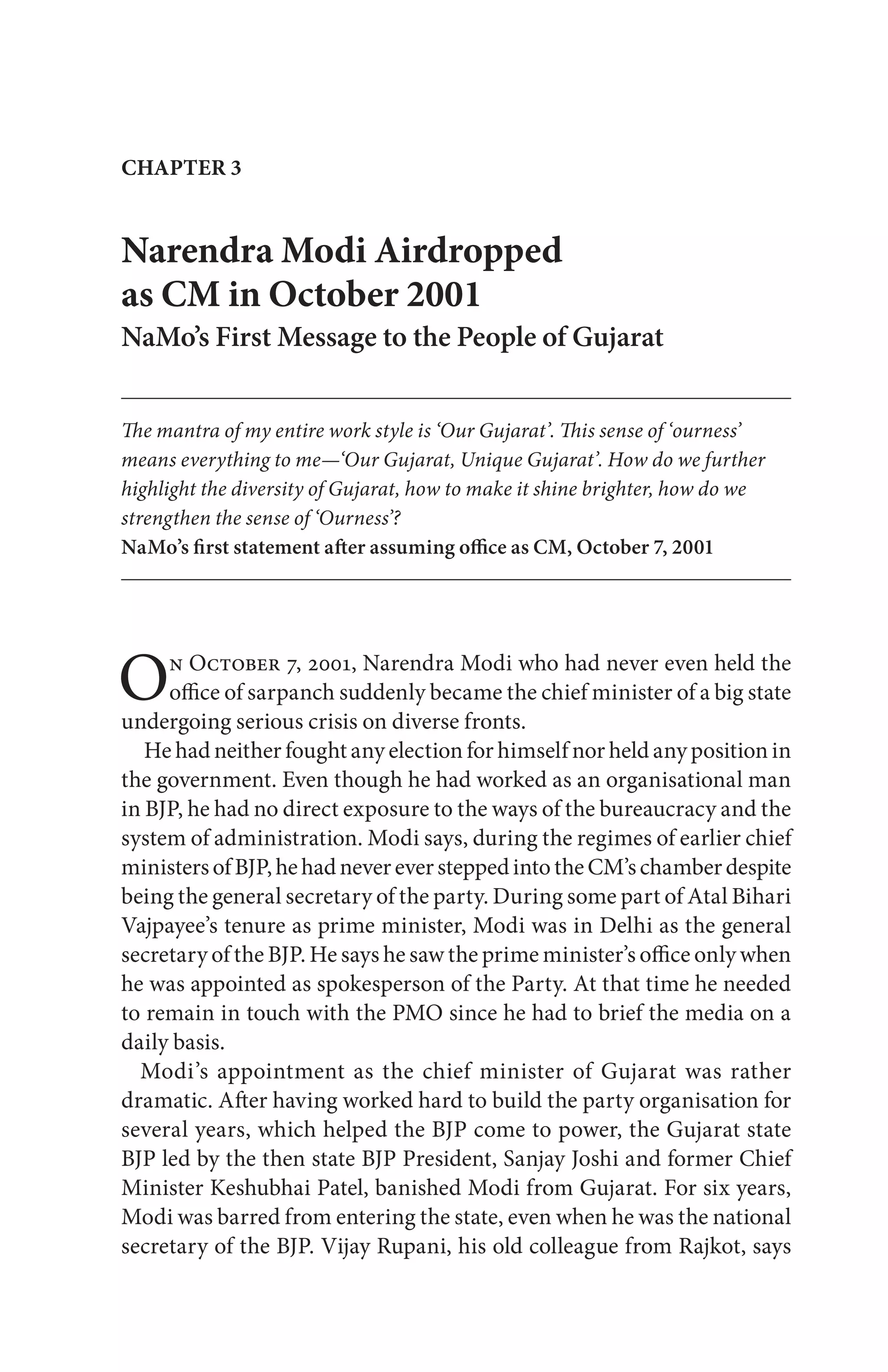 On October 7, 2001, Narendra Modi who had never even held the
office of sarpanch suddenly became the chief minister of a big state
undergoing serious crisis on diverse fronts.
He had neither fought any election for himself nor held any position in
the government. Even though he had worked as an organisational man
in BJP, he had no direct exposure to the ways of the bureaucracy and the
system of administration. Modi says, during the regimes of earlier chief
ministersofBJP,hehadnevereversteppedintotheCM’schamberdespite
being the general secretary of the party. During some part of Atal Bihari
Vajpayee’s tenure as prime minister, Modi was in Delhi as the general
secretary of the BJP. He says he saw the prime minister’s office only when
he was appointed as spokesperson of the Party. At that time he needed
to remain in touch with the PMO since he had to brief the media on a
daily basis.
Modi’s appointment as the chief minister of Gujarat was rather
dramatic. After having worked hard to build the party organisation for
several years, which helped the BJP come to power, the Gujarat state
BJP led by the then state BJP President, Sanjay Joshi and former Chief
Minister Keshubhai Patel, banished Modi from Gujarat. For six years,
Modi was barred from entering the state, even when he was the national
secretary of the BJP. Vijay Rupani, his old colleague from Rajkot, says
Narendra Modi Airdropped
as CM in October 2001
NaMo’s First Message to the People of Gujarat
The mantra of my entire work style is ‘Our Gujarat’. This sense of ‘ourness’
means everything to me—‘Our Gujarat, Unique Gujarat’. How do we further
highlight the diversity of Gujarat, how to make it shine brighter, how do we
strengthen the sense of ‘Ourness’?
NaMo’s first statement after assuming office as CM, October 7, 2001
CHAPTER 3
 