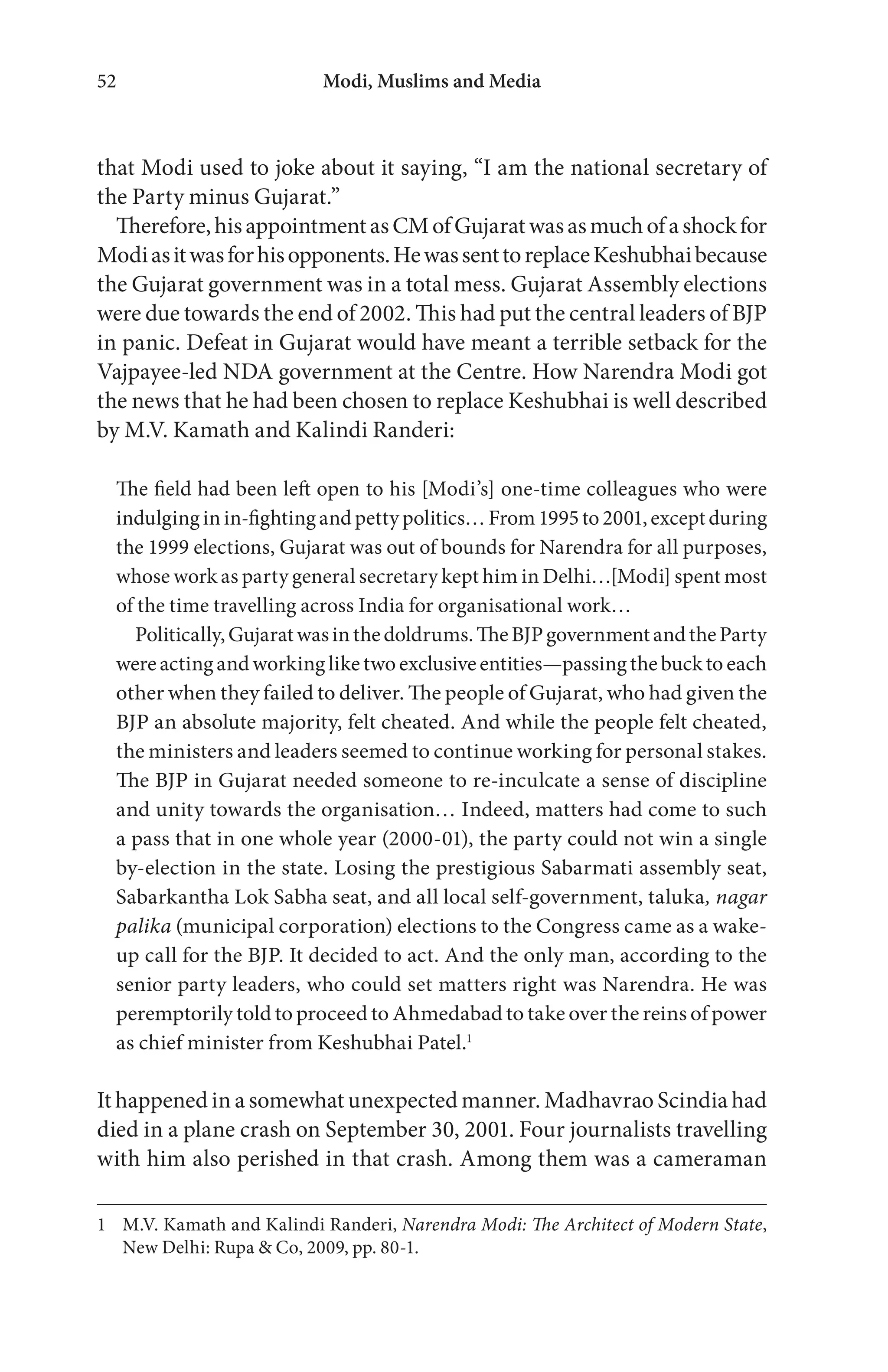 Modi, Muslims and Media52
that Modi used to joke about it saying, “I am the national secretary of
the Party minus Gujarat.”
Therefore,hisappointmentasCMofGujaratwasasmuchofashockfor
Modiasitwasforhisopponents.HewassenttoreplaceKeshubhaibecause
the Gujarat government was in a total mess. Gujarat Assembly elections
were due towards the end of 2002. This had put the central leaders of BJP
in panic. Defeat in Gujarat would have meant a terrible setback for the
Vajpayee-led NDA government at the Centre. How Narendra Modi got
the news that he had been chosen to replace Keshubhai is well described
by M.V. Kamath and Kalindi Randeri:
The field had been left open to his [Modi’s] one-time colleagues who were
indulginginin-fightingandpettypolitics…From1995to2001,exceptduring
the 1999 elections, Gujarat was out of bounds for Narendra for all purposes,
whose work as party general secretary kept him in Delhi…[Modi] spent most
of the time travelling across India for organisational work…
Politically,Gujaratwasinthedoldrums.TheBJPgovernmentandtheParty
wereactingandworkingliketwoexclusiveentities—passingthebuckto each
other when they failed to deliver. The people of Gujarat, who had given the
BJP an absolute majority, felt cheated. And while the people felt cheated,
the ministers and leaders seemed to continue working for personal stakes.
The BJP in Gujarat needed someone to re-inculcate a sense of discipline
and unity towards the organisation… Indeed, matters had come to such
a pass that in one whole year (2000-01), the party could not win a single
by-election in the state. Losing the prestigious Sabarmati assembly seat,
Sabarkantha Lok Sabha seat, and all local self-government, taluka, nagar
palika (municipal corporation) elections to the Congress came as a wake-
up call for the BJP. It decided to act. And the only man, according to the
senior party leaders, who could set matters right was Narendra. He was
peremptorily told to proceed to Ahmedabad to take over the reins of power
as chief minister from Keshubhai Patel.1
It happened in a somewhat unexpected manner. Madhavrao Scindia had
died in a plane crash on September 30, 2001. Four journalists travelling
with him also perished in that crash. Among them was a cameraman
1 M.V. Kamath and Kalindi Randeri, Narendra Modi: The Architect of Modern State,
New Delhi: Rupa & Co, 2009, pp. 80-1.
 
