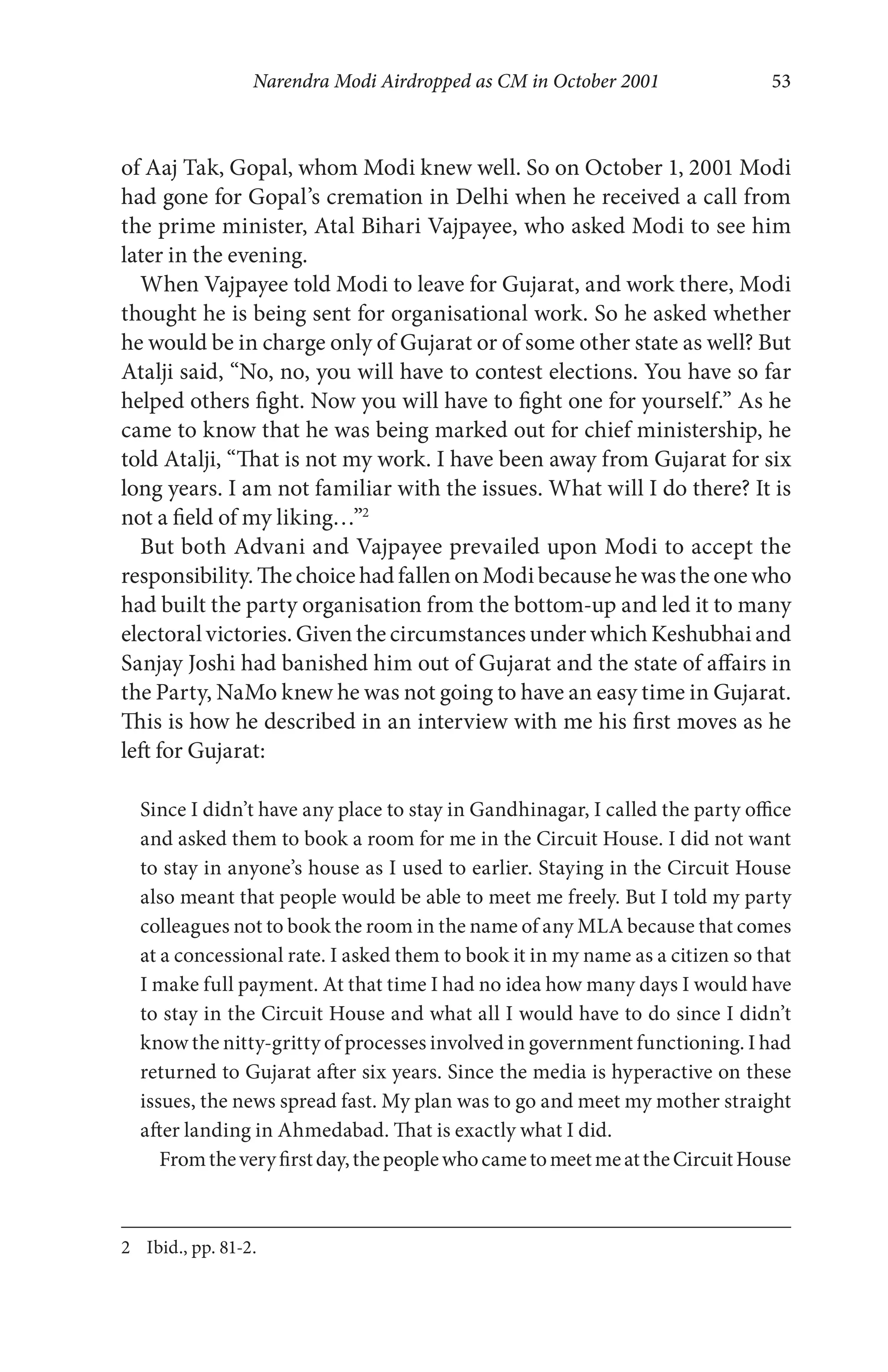 Narendra Modi Airdropped as CM in October 2001 53
of Aaj Tak, Gopal, whom Modi knew well. So on October 1, 2001 Modi
had gone for Gopal’s cremation in Delhi when he received a call from
the prime minister, Atal Bihari Vajpayee, who asked Modi to see him
later in the evening.
When Vajpayee told Modi to leave for Gujarat, and work there, Modi
thought he is being sent for organisational work. So he asked whether
he would be in charge only of Gujarat or of some other state as well? But
Atalji said, “No, no, you will have to contest elections. You have so far
helped others fight. Now you will have to fight one for yourself.” As he
came to know that he was being marked out for chief ministership, he
told Atalji, “That is not my work. I have been away from Gujarat for six
long years. I am not familiar with the issues. What will I do there? It is
not a field of my liking…”2
But both Advani and Vajpayee prevailed upon Modi to accept the
responsibility. The choice had fallen on Modi because he was the one who
had built the party organisation from the bottom-up and led it to many
electoral victories. Given the circumstances under which Keshubhai and
Sanjay Joshi had banished him out of Gujarat and the state of affairs in
the Party, NaMo knew he was not going to have an easy time in Gujarat.
This is how he described in an interview with me his first moves as he
left for Gujarat:
Since I didn’t have any place to stay in Gandhinagar, I called the party office
and asked them to book a room for me in the Circuit House. I did not want
to stay in anyone’s house as I used to earlier. Staying in the Circuit House
also meant that people would be able to meet me freely. But I told my party
colleagues not to book the room in the name of any MLA because that comes
at a concessional rate. I asked them to book it in my name as a citizen so that
I make full payment. At that time I had no idea how many days I would have
to stay in the Circuit House and what all I would have to do since I didn’t
know the nitty-gritty of processes involved in government functioning. I had
returned to Gujarat after six years. Since the media is hyperactive on these
issues, the news spread fast. My plan was to go and meet my mother straight
after landing in Ahmedabad. That is exactly what I did.
Fromtheveryfirstday,thepeoplewhocametomeetmeattheCircuitHouse
2 Ibid., pp. 81-2.
 