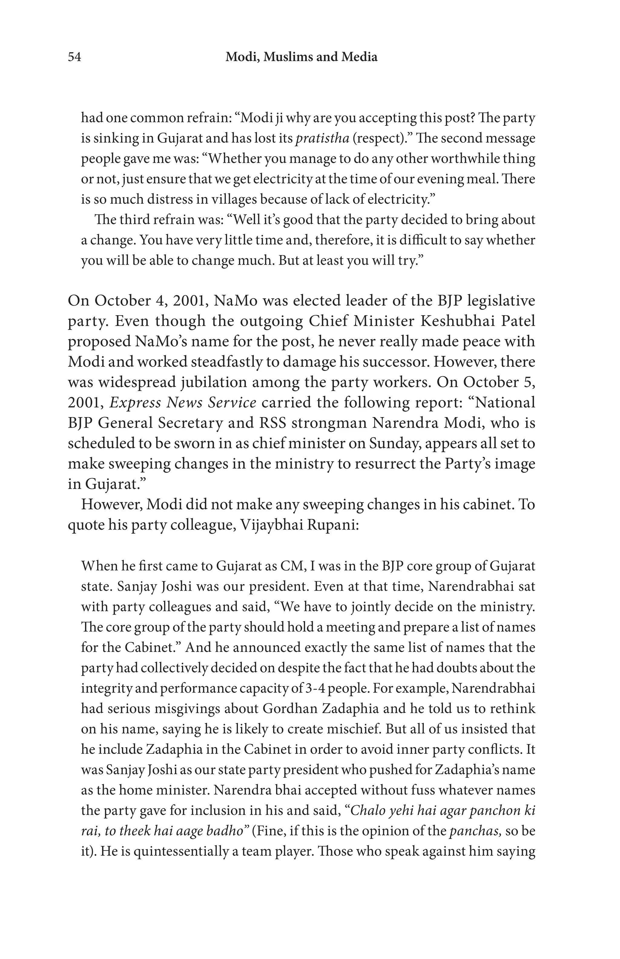 Modi, Muslims and Media54
had one common refrain: “Modi ji why are you accepting this post? The party
is sinking in Gujarat and has lost its pratistha (respect).” The second message
people gave me was: “Whether you manage to do any other worthwhile thing
ornot,just ensurethatwegetelectricityatthetimeofoureveningmeal.There
is so much distress in villages because of lack of electricity.”
The third refrain was: “Well it’s good that the party decided to bring about
a change. You have very little time and, therefore, it is difficult to say whether
you will be able to change much. But at least you will try.”
On October 4, 2001, NaMo was elected leader of the BJP legislative
party. Even though the outgoing Chief Minister Keshubhai Patel
proposed NaMo’s name for the post, he never really made peace with
Modi and worked steadfastly to damage his successor. However, there
was widespread jubilation among the party workers. On October 5,
2001, Express News Service carried the following report: “National
BJP General Secretary and RSS strongman Narendra Modi, who is
scheduled to be sworn in as chief minister on Sunday, appears all set to
make sweeping changes in the ministry to resurrect the Party’s image
in Gujarat.”
However, Modi did not make any sweeping changes in his cabinet. To
quote his party colleague, Vijaybhai Rupani:
When he first came to Gujarat as CM, I was in the BJP core group of Gujarat
state. Sanjay Joshi was our president. Even at that time, Narendrabhai sat
with party colleagues and said, “We have to jointly decide on the ministry.
The core group of the party should hold a meeting and prepare a list of names
for the Cabinet.” And he announced exactly the same list of names that the
party had collectively decided on despite the fact that he had doubts about the
integrity and performance capacity of 3-4 people. For example, Narendrabhai
had serious misgivings about Gordhan Zadaphia and he told us to rethink
on his name, saying he is likely to create mischief. But all of us insisted that
he include Zadaphia in the Cabinet in order to avoid inner party conflicts. It
was Sanjay Joshi as our state party president who pushed for Zadaphia’s name
as the home minister. Narendra bhai accepted without fuss whatever names
the party gave for inclusion in his and said, “Chalo yehi hai agar panchon ki
rai, to theek hai aage badho” (Fine, if this is the opinion of the panchas, so be
it). He is quintessentially a team player. Those who speak against him saying
 
