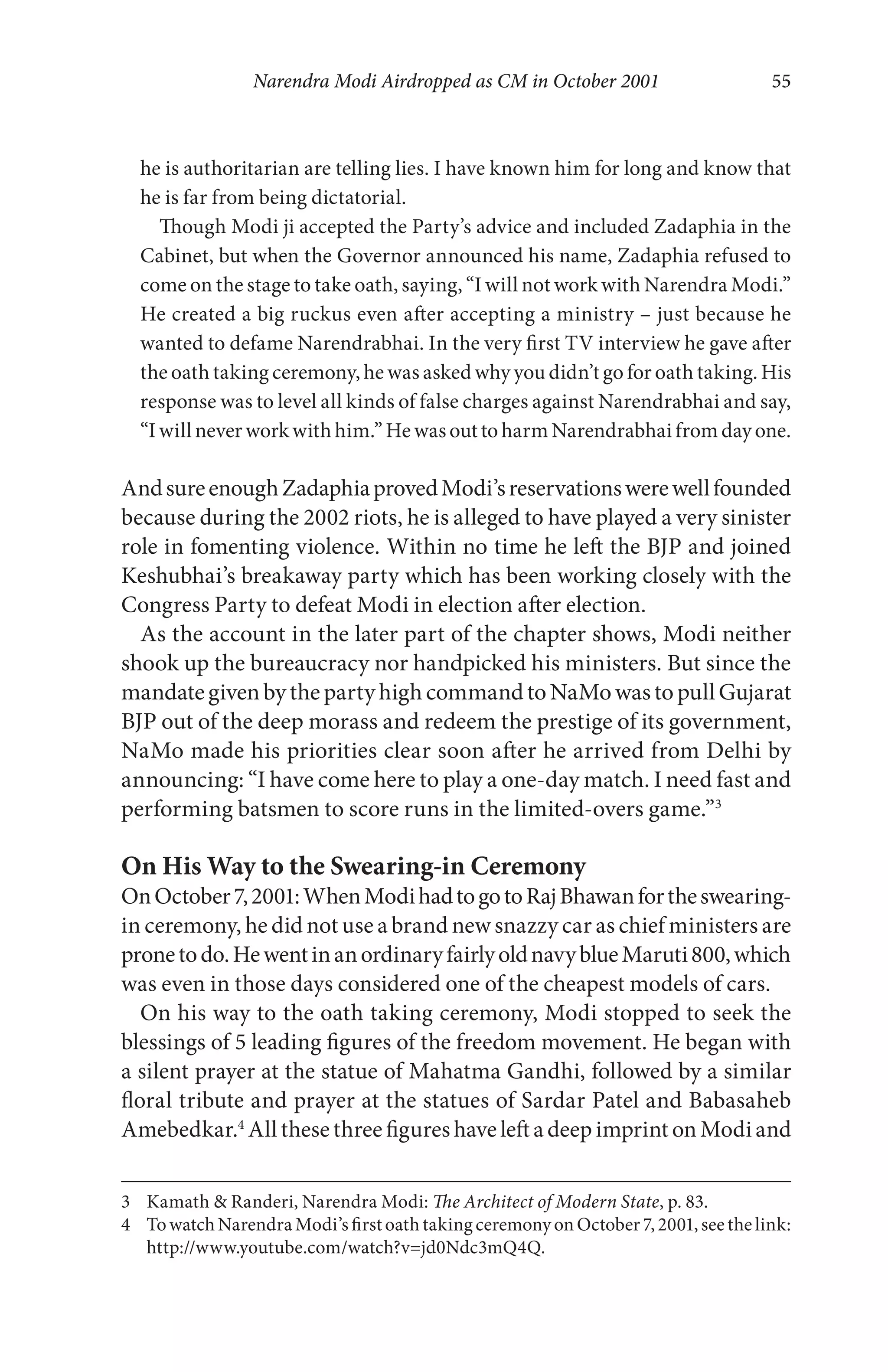 Narendra Modi Airdropped as CM in October 2001 55
he is authoritarian are telling lies. I have known him for long and know that
he is far from being dictatorial.
Though Modi ji accepted the Party’s advice and included Zadaphia in the
Cabinet, but when the Governor announced his name, Zadaphia refused to
come on the stage to take oath, saying, “I will not work with Narendra Modi.”
He created a big ruckus even after accepting a ministry – just because he
wanted to defame Narendrabhai. In the very first TV interview he gave after
the oath taking ceremony, he was asked why you didn’t go for oath taking. His
response was to level all kinds of false charges against Narendrabhai and say,
“Iwill neverworkwith him.”He wasouttoharm Narendrabhai fromdayone.
AndsureenoughZadaphiaprovedModi’sreservationswerewellfounded
because during the 2002 riots, he is alleged to have played a very sinister
role in fomenting violence. Within no time he left the BJP and joined
Keshubhai’s breakaway party which has been working closely with the
Congress Party to defeat Modi in election after election.
As the account in the later part of the chapter shows, Modi neither
shook up the bureaucracy nor handpicked his ministers. But since the
mandategivenbythepartyhighcommandtoNaMowastopullGujarat
BJP out of the deep morass and redeem the prestige of its government,
NaMo made his priorities clear soon after he arrived from Delhi by
announcing: “I have come here to play a one-day match. I need fast and
performing batsmen to score runs in the limited-overs game.”3
On His Way to the Swearing-in Ceremony
OnOctober7,2001:WhenModihadtogotoRajBhawanfortheswearing-
in ceremony, he did not use a brand new snazzy car as chief ministers are
pronetodo.HewentinanordinaryfairlyoldnavyblueMaruti800,which
was even in those days considered one of the cheapest models of cars.
On his way to the oath taking ceremony, Modi stopped to seek the
blessings of 5 leading figures of the freedom movement. He began with
a silent prayer at the statue of Mahatma Gandhi, followed by a similar
floral tribute and prayer at the statues of Sardar Patel and Babasaheb
Amebedkar.4
All these three figures have left a deep imprint on Modi and
3 Kamath & Randeri, Narendra Modi: The Architect of Modern State, p. 83.
4 TowatchNarendraModi’sfirstoathtakingceremonyonOctober7,2001,seethelink:
http://www.youtube.com/watch?v=jd0Ndc3mQ4Q.
 