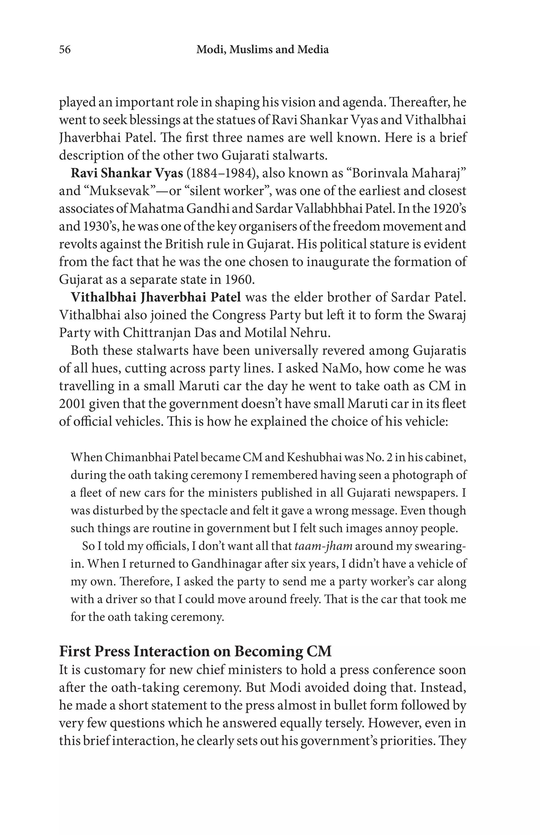 Modi, Muslims and Media56
played an important role in shaping his vision and agenda. Thereafter, he
went to seek blessings at the statues of Ravi Shankar Vyas and Vithalbhai
Jhaverbhai Patel. The first three names are well known. Here is a brief
description of the other two Gujarati stalwarts.
Ravi Shankar Vyas (1884–1984), also known as “Borinvala Maharaj”
and “Muksevak”—or “silent worker”, was one of the earliest and closest
associatesofMahatmaGandhiandSardarVallabhbhaiPatel.Inthe1920’s
and1930’s,hewasoneofthekeyorganisersofthefreedommovementand
revolts against the British rule in Gujarat. His political stature is evident
from the fact that he was the one chosen to inaugurate the formation of
Gujarat as a separate state in 1960.
Vithalbhai Jhaverbhai Patel was the elder brother of Sardar Patel.
Vithalbhai also joined the Congress Party but left it to form the Swaraj
Party with Chittranjan Das and Motilal Nehru.
Both these stalwarts have been universally revered among Gujaratis
of all hues, cutting across party lines. I asked NaMo, how come he was
travelling in a small Maruti car the day he went to take oath as CM in
2001 given that the government doesn’t have small Maruti car in its fleet
of official vehicles. This is how he explained the choice of his vehicle:
When Chimanbhai Patel became CM and Keshubhai was No. 2 in his cabinet,
during the oath taking ceremony I remembered having seen a photograph of
a fleet of new cars for the ministers published in all Gujarati newspapers. I
was disturbed by the spectacle and felt it gave a wrong message. Even though
such things are routine in government but I felt such images annoy people.
So I told my officials, I don’t want all that taam-jham around my swearing-
in. When I returned to Gandhinagar after six years, I didn’t have a vehicle of
my own. Therefore, I asked the party to send me a party worker’s car along
with a driver so that I could move around freely. That is the car that took me
for the oath taking ceremony.
First Press Interaction on Becoming CM
It is customary for new chief ministers to hold a press conference soon
after the oath-taking ceremony. But Modi avoided doing that. Instead,
he made a short statement to the press almost in bullet form followed by
very few questions which he answered equally tersely. However, even in
this brief interaction, he clearly sets out his government’s priorities. They
 