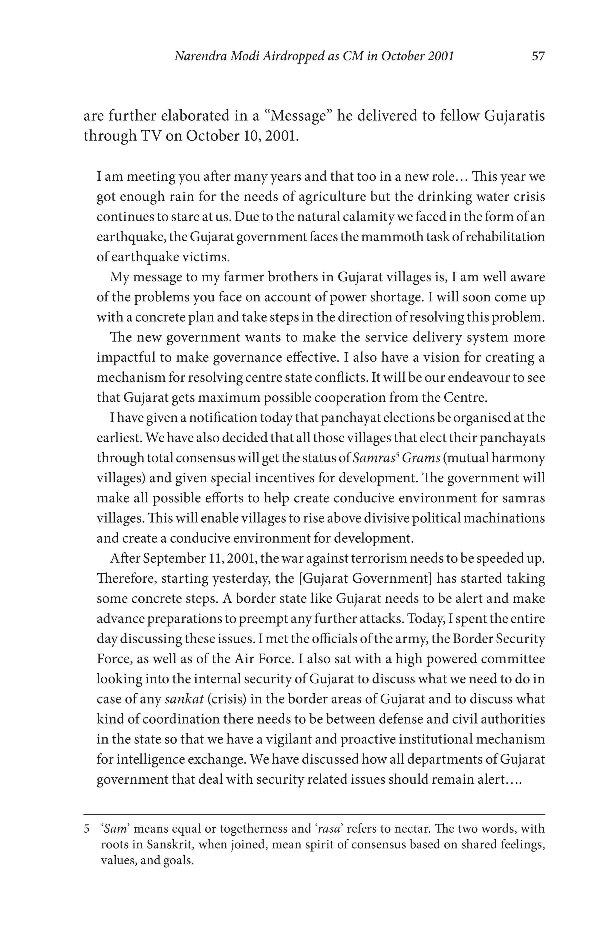 Narendra Modi Airdropped as CM in October 2001 57
are further elaborated in a “Message” he delivered to fellow Gujaratis
through TV on October 10, 2001.
I am meeting you after many years and that too in a new role… This year we
got enough rain for the needs of agriculture but the drinking water crisis
continues to stare at us. Due to the natural calamity we faced in the form of an
earthquake,theGujaratgovernmentfacesthemammothtaskofrehabilitation
of earthquake victims.
My message to my farmer brothers in Gujarat villages is, I am well aware
of the problems you face on account of power shortage. I will soon come up
with a concrete plan and take steps in the direction of resolving this problem.
The new government wants to make the service delivery system more
impactful to make governance effective. I also have a vision for creating a
mechanism for resolving centre state conflicts. It will be our endeavour to see
that Gujarat gets maximum possible cooperation from the Centre.
Ihavegivenanotificationtodaythatpanchayatelectionsbeorganisedatthe
earliest. We have also decided that all those villages that elect their panchayats
throughtotalconsensuswillgetthestatusofSamras5
Grams(mutualharmony
villages) and given special incentives for development. The government will
make all possible efforts to help create conducive environment for samras
villages. This will enable villages to rise above divisive political machinations
and create a conducive environment for development.
After September 11, 2001, the war against terrorism needs to be speeded up.
Therefore, starting yesterday, the [Gujarat Government] has started taking
some concrete steps. A border state like Gujarat needs to be alert and make
advance preparations to preempt any further attacks. Today, I spent the entire
day discussing these issues. I met the officials of the army, the Border Security
Force, as well as of the Air Force. I also sat with a high powered committee
looking into the internal security of Gujarat to discuss what we need to do in
case of any sankat (crisis) in the border areas of Gujarat and to discuss what
kind of coordination there needs to be between defense and civil authorities
in the state so that we have a vigilant and proactive institutional mechanism
for intelligence exchange. We have discussed how all departments of Gujarat
government that deal with security related issues should remain alert….
5 ‘Sam’ means equal or togetherness and ‘rasa’ refers to nectar. The two words, with
roots in Sanskrit, when joined, mean spirit of consensus based on shared feelings,
values, and goals.
 