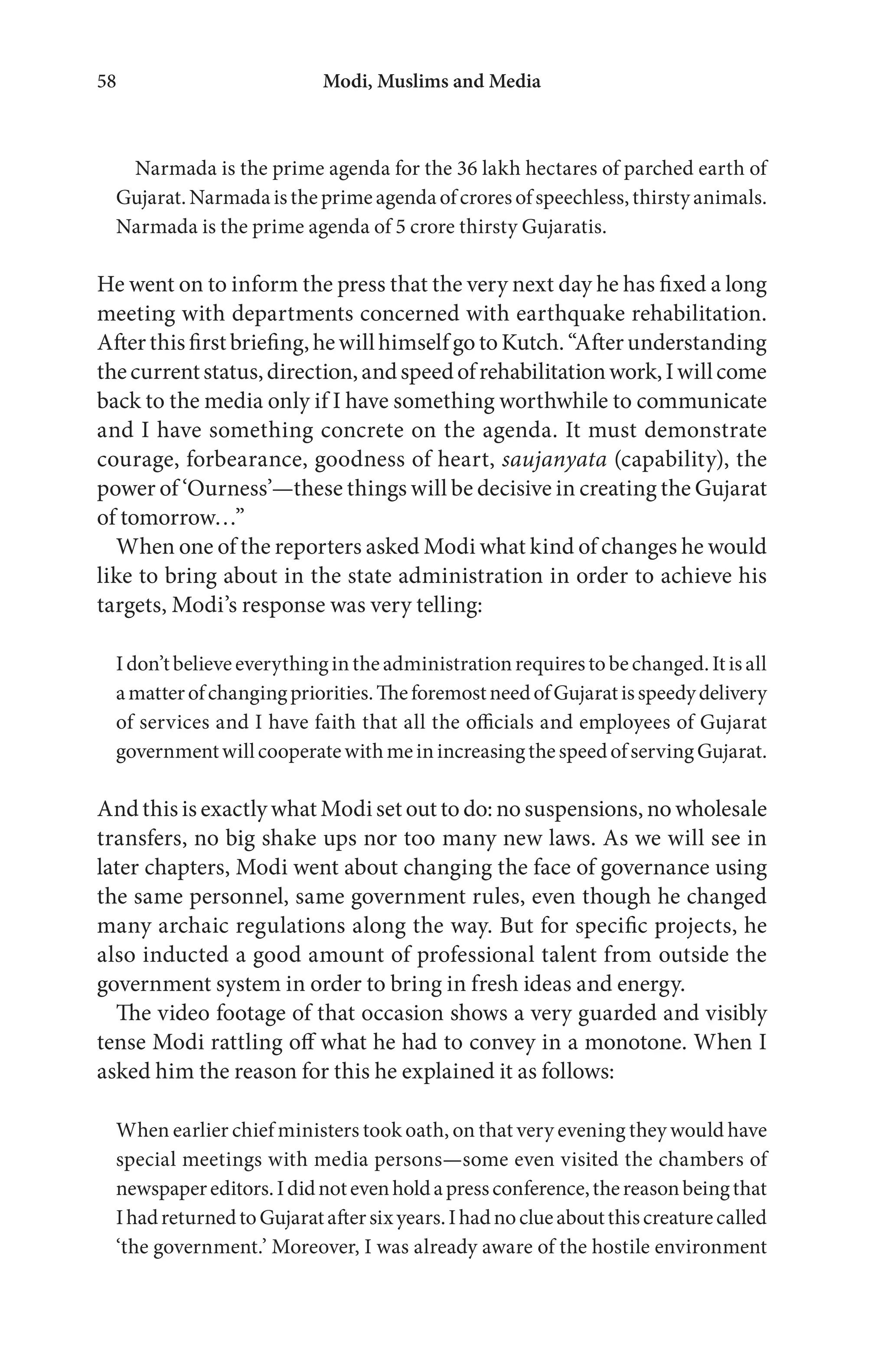 Modi, Muslims and Media58
Narmada is the prime agenda for the 36 lakh hectares of parched earth of
Gujarat.Narmadaistheprimeagendaofcroresofspeechless,thirstyanimals.
Narmada is the prime agenda of 5 crore thirsty Gujaratis.
He went on to inform the press that the very next day he has fixed a long
meeting with departments concerned with earthquake rehabilitation.
After this first briefing, he will himself go to Kutch. “After understanding
thecurrentstatus,direction,andspeedofrehabilitationwork,Iwillcome
back to the media only if I have something worthwhile to communicate
and I have something concrete on the agenda. It must demonstrate
courage, forbearance, goodness of heart, saujanyata (capability), the
power of ‘Ourness’—these things will be decisive in creating the Gujarat
of tomorrow…”
When one of the reporters asked Modi what kind of changes he would
like to bring about in the state administration in order to achieve his
targets, Modi’s response was very telling:
Idon’tbelieveeverythingintheadministrationrequirestobechanged.Itisall
amatterofchangingpriorities.TheforemostneedofGujaratisspeedydelivery
of services and I have faith that all the officials and employees of Gujarat
governmentwillcooperatewithmeinincreasingthespeedofservingGujarat.
And this is exactly what Modi set out to do: no suspensions, no wholesale
transfers, no big shake ups nor too many new laws. As we will see in
later chapters, Modi went about changing the face of governance using
the same personnel, same government rules, even though he changed
many archaic regulations along the way. But for specific projects, he
also inducted a good amount of professional talent from outside the
government system in order to bring in fresh ideas and energy.
The video footage of that occasion shows a very guarded and visibly
tense Modi rattling off what he had to convey in a monotone. When I
asked him the reason for this he explained it as follows:
When earlier chief ministers took oath, on that very evening they would have
special meetings with media persons—some even visited the chambers of
newspapereditors.Ididnotevenholdapressconference,thereasonbeingthat
IhadreturnedtoGujarataftersixyears.Ihadnoclueaboutthiscreaturecalled
‘the government.’ Moreover, I was already aware of the hostile environment
 