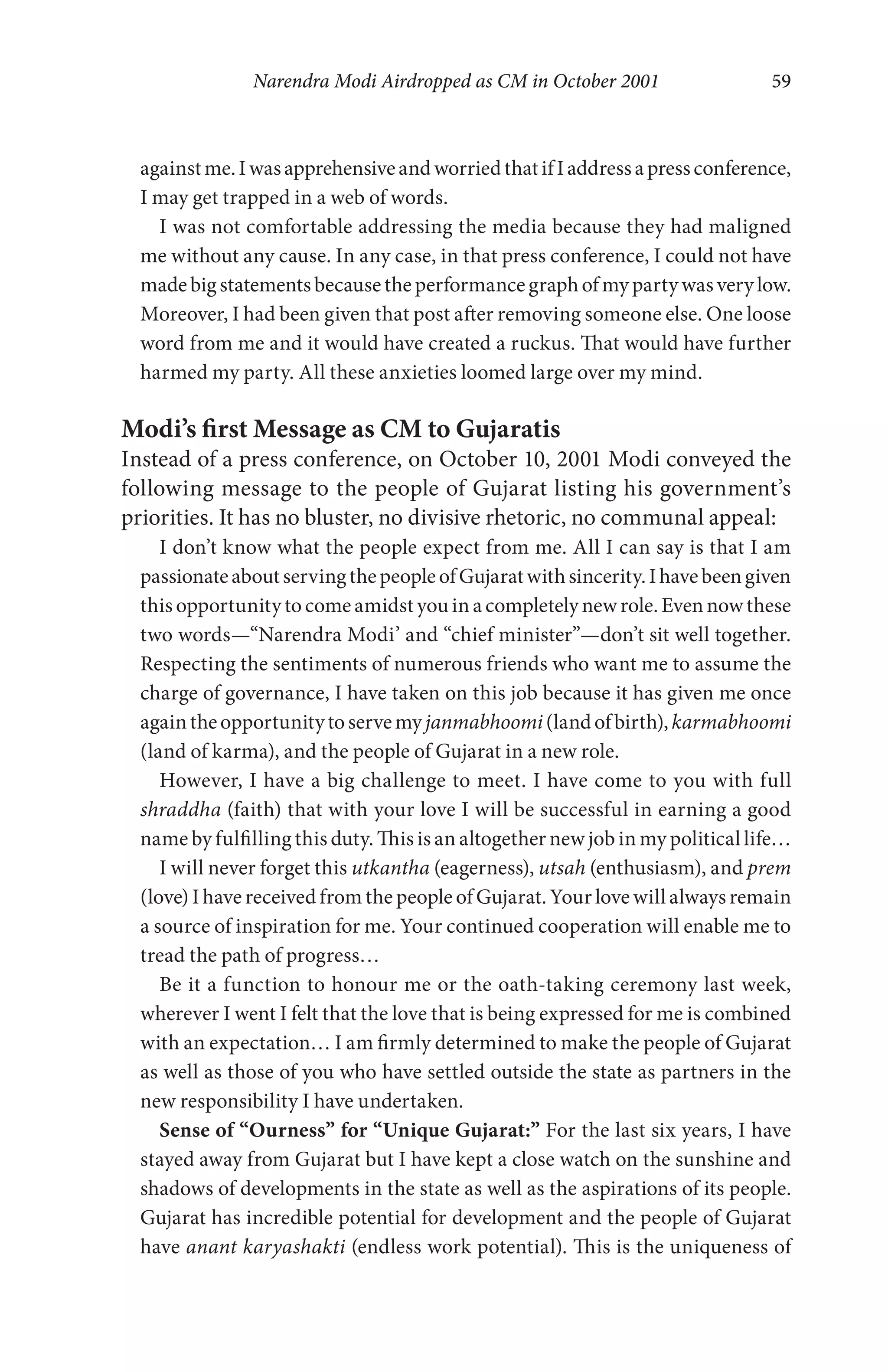 Narendra Modi Airdropped as CM in October 2001 59
againstme.IwasapprehensiveandworriedthatifIaddressapressconference,
I may get trapped in a web of words.
I was not comfortable addressing the media because they had maligned
me without any cause. In any case, in that press conference, I could not have
madebigstatementsbecausetheperformancegraphofmypartywasverylow.
Moreover, I had been given that post after removing someone else. One loose
word from me and it would have created a ruckus. That would have further
harmed my party. All these anxieties loomed large over my mind.
Modi’s first Message as CM to Gujaratis
Instead of a press conference, on October 10, 2001 Modi conveyed the
following message to the people of Gujarat listing his government’s
priorities. It has no bluster, no divisive rhetoric, no communal appeal:
I don’t know what the people expect from me. All I can say is that I am
passionateaboutservingthepeopleofGujaratwithsincerity.Ihavebeengiven
this opportunitytocomeamidst youin acompletelynewrole.Evennowthese
two words—“Narendra Modi’ and “chief minister”—don’t sit well together.
Respecting the sentiments of numerous friends who want me to assume the
charge of governance, I have taken on this job because it has given me once
againtheopportunitytoservemyjanmabhoomi(landofbirth),karmabhoomi
(land of karma), and the people of Gujarat in a new role.
However, I have a big challenge to meet. I have come to you with full
shraddha (faith) that with your love I will be successful in earning a good
name by fulfilling this duty. This is an altogether new job in my political life…
I will never forget this utkantha (eagerness), utsah (enthusiasm), and prem
(love) I have received from the people of Gujarat. Your love will always remain
a source of inspiration for me. Your continued cooperation will enable me to
tread the path of progress…
Be it a function to honour me or the oath-taking ceremony last week,
wherever I went I felt that the love that is being expressed for me is combined
with an expectation… I am firmly determined to make the people of Gujarat
as well as those of you who have settled outside the state as partners in the
new responsibility I have undertaken.
Sense of “Ourness” for “Unique Gujarat:” For the last six years, I have
stayed away from Gujarat but I have kept a close watch on the sunshine and
shadows of developments in the state as well as the aspirations of its people.
Gujarat has incredible potential for development and the people of Gujarat
have anant karyashakti (endless work potential). This is the uniqueness of
 