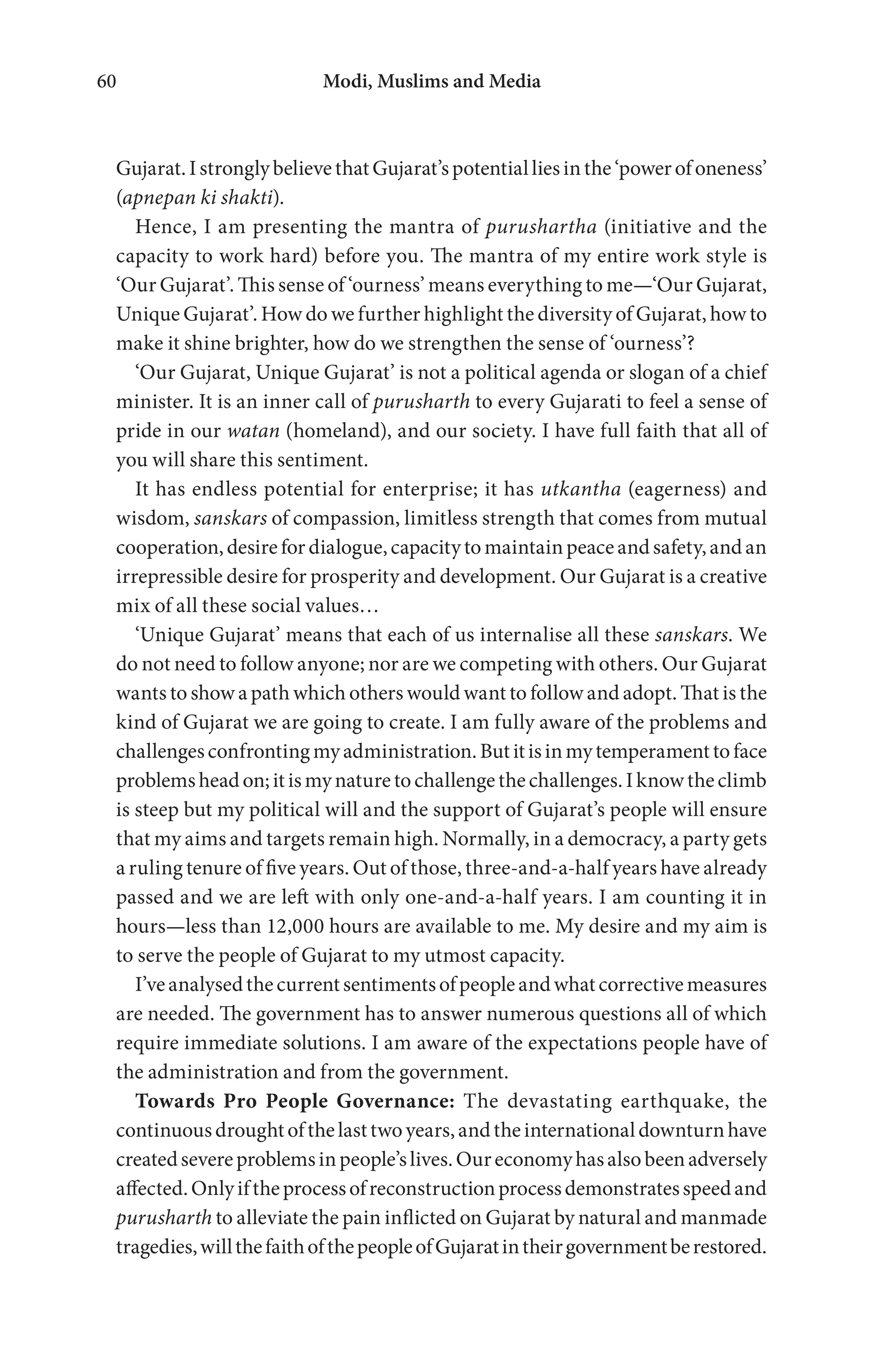 Modi, Muslims and Media60
Gujarat.IstronglybelievethatGujarat’spotentialliesinthe‘powerofoneness’
(apnepan ki shakti).
Hence, I am presenting the mantra of purushartha (initiative and the
capacity to work hard) before you. The mantra of my entire work style is
‘Our Gujarat’. This sense of ‘ourness’ means everything to me—‘Our Gujarat,
Unique Gujarat’. How do we further highlight the diversity of Gujarat, how to
make it shine brighter, how do we strengthen the sense of ‘ourness’?
‘Our Gujarat, Unique Gujarat’ is not a political agenda or slogan of a chief
minister. It is an inner call of purusharth to every Gujarati to feel a sense of
pride in our watan (homeland), and our society. I have full faith that all of
you will share this sentiment.
It has endless potential for enterprise; it has utkantha (eagerness) and
wisdom, sanskars of compassion, limitless strength that comes from mutual
cooperation,desirefordialogue,capacitytomaintainpeaceandsafety,andan
irrepressible desire for prosperity and development. Our Gujarat is a creative
mix of all these social values…
‘Unique Gujarat’ means that each of us internalise all these sanskars. We
do not need to follow anyone; nor are we competing with others. Our Gujarat
wants to show a path which others would want to follow and adopt. That is the
kind of Gujarat we are going to create. I am fully aware of the problems and
challengesconfrontingmyadministration.Butitisinmytemperamenttoface
problemsheadon;itismynaturetochallengethechallenges.Iknowtheclimb
is steep but my political will and the support of Gujarat’s people will ensure
that my aims and targets remain high. Normally, in a democracy, a party gets
a ruling tenure of five years. Out of those, three-and-a-half years have already
passed and we are left with only one-and-a-half years. I am counting it in
hours—less than 12,000 hours are available to me. My desire and my aim is
to serve the people of Gujarat to my utmost capacity.
I’veanalysedthecurrentsentimentsofpeopleandwhatcorrectivemeasures
are needed. The government has to answer numerous questions all of which
require immediate solutions. I am aware of the expectations people have of
the administration and from the government.
Towards Pro People Governance: The devastating earthquake, the
continuousdroughtofthelasttwoyears,andtheinternationaldownturnhave
createdsevereproblemsinpeople’slives.Oureconomyhasalsobeenadversely
affected.Onlyiftheprocessofreconstructionprocessdemonstratesspeedand
purusharth to alleviate the pain inflicted on Gujarat by natural and manmade
tragedies,willthefaithofthepeopleofGujaratintheirgovernmentberestored.
 