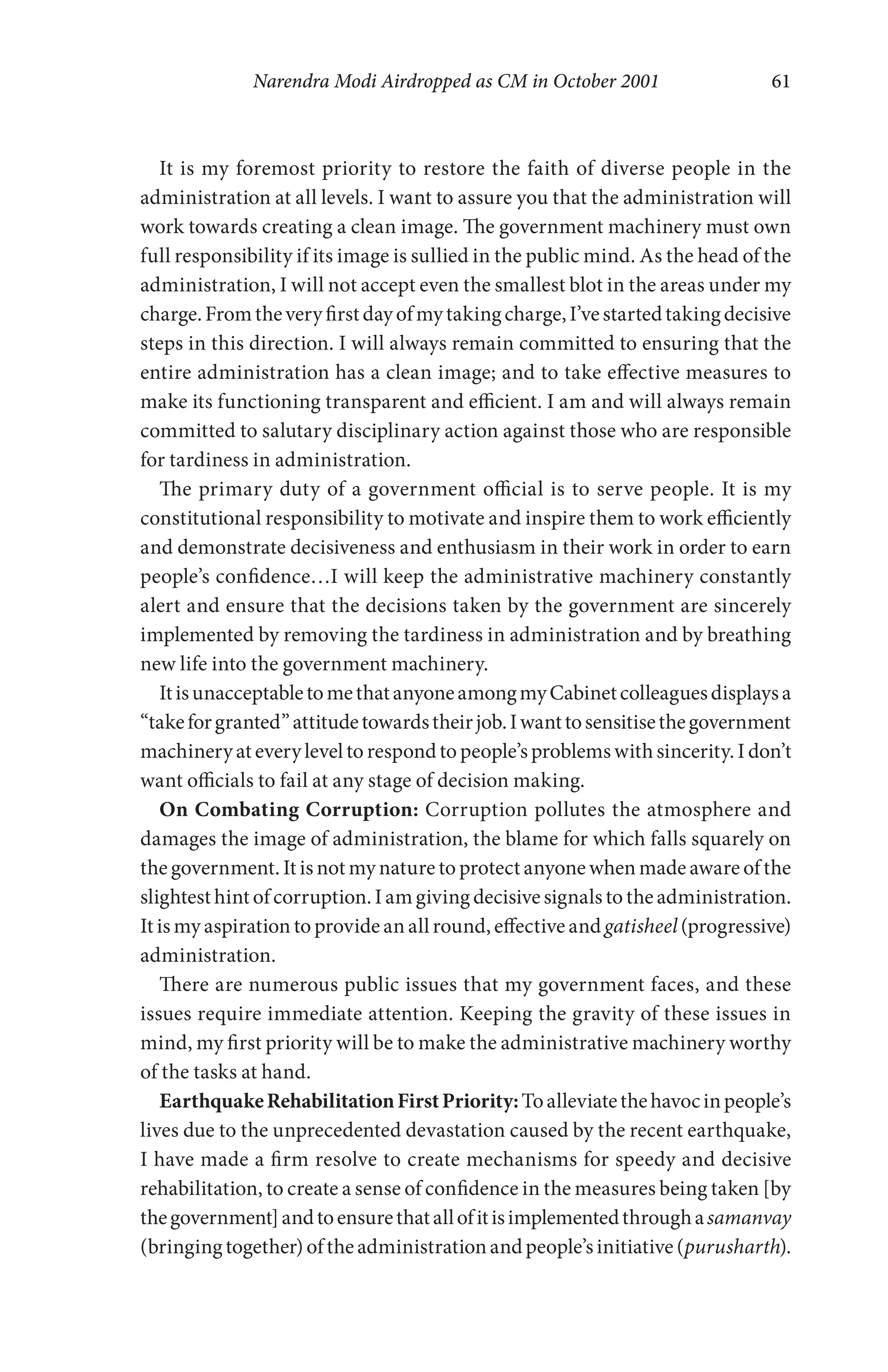 Narendra Modi Airdropped as CM in October 2001 61
It is my foremost priority to restore the faith of diverse people in the
administration at all levels. I want to assure you that the administration will
work towards creating a clean image. The government machinery must own
full responsibility if its image is sullied in the public mind. As the head of the
administration, I will not accept even the smallest blot in the areas under my
charge.Fromtheveryfirstdayofmytakingcharge,I’vestartedtakingdecisive
steps in this direction. I will always remain committed to ensuring that the
entire administration has a clean image; and to take effective measures to
make its functioning transparent and efficient. I am and will always remain
committed to salutary disciplinary action against those who are responsible
for tardiness in administration.
The primary duty of a government official is to serve people. It is my
constitutional responsibility to motivate and inspire them to work efficiently
and demonstrate decisiveness and enthusiasm in their work in order to earn
people’s confidence…I will keep the administrative machinery constantly
alert and ensure that the decisions taken by the government are sincerely
implemented by removing the tardiness in administration and by breathing
new life into the government machinery.
ItisunacceptabletomethatanyoneamongmyCabinetcolleaguesdisplaysa
“takeforgranted”attitudetowardstheirjob.Iwanttosensitisethegovernment
machinery at every level to respond to people’s problems with sincerity. I don’t
want officials to fail at any stage of decision making.
On Combating Corruption: Corruption pollutes the atmosphere and
damages the image of administration, the blame for which falls squarely on
the government. It is not my nature to protect anyone when made aware of the
slightest hintof corruption. I amgiving decisivesignals to the administration.
It is my aspiration to provide an all round, effective and gatisheel (progressive)
administration.
There are numerous public issues that my government faces, and these
issues require immediate attention. Keeping the gravity of these issues in
mind, my first priority will be to make the administrative machinery worthy
of the tasks at hand.
EarthquakeRehabilitationFirstPriority:Toalleviatethehavocinpeople’s
lives due to the unprecedented devastation caused by the recent earthquake,
I have made a firm resolve to create mechanisms for speedy and decisive
rehabilitation, to create a sense of confidence in the measures being taken [by
thegovernment]andtoensurethatallofitisimplementedthroughasamanvay
(bringingtogether)oftheadministrationandpeople’sinitiative(purusharth).
 