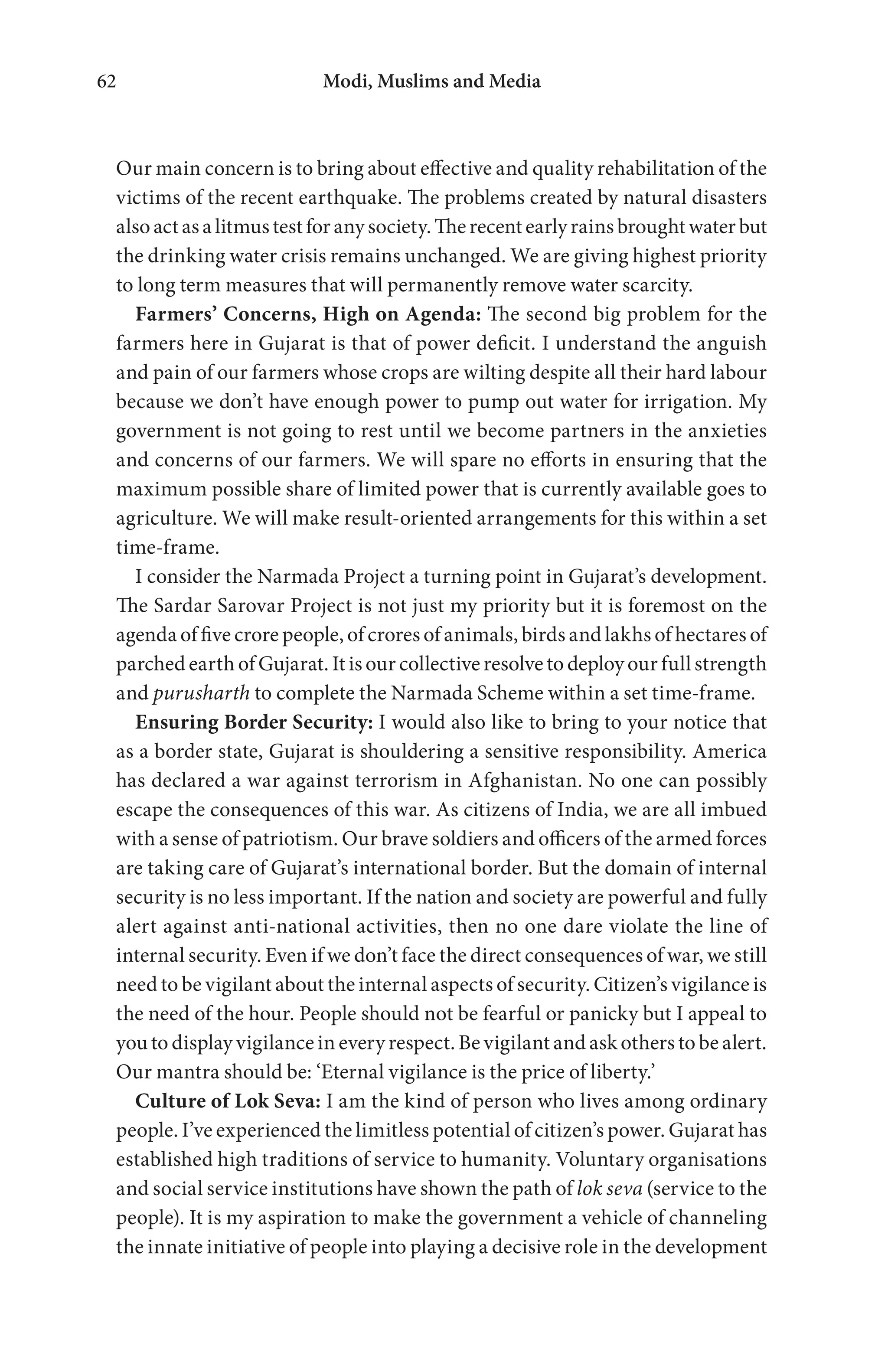 Modi, Muslims and Media62
Our main concern is to bring about effective and quality rehabilitation of the
victims of the recent earthquake. The problems created by natural disasters
alsoactasalitmustestforanysociety.Therecentearlyrainsbroughtwaterbut
the drinking water crisis remains unchanged. We are giving highest priority
to long term measures that will permanently remove water scarcity.
Farmers’ Concerns, High on Agenda: The second big problem for the
farmers here in Gujarat is that of power deficit. I understand the anguish
and pain of our farmers whose crops are wilting despite all their hard labour
because we don’t have enough power to pump out water for irrigation. My
government is not going to rest until we become partners in the anxieties
and concerns of our farmers. We will spare no efforts in ensuring that the
maximum possible share of limited power that is currently available goes to
agriculture. We will make result-oriented arrangements for this within a set
time-frame.
I consider the Narmada Project a turning point in Gujarat’s development.
The Sardar Sarovar Project is not just my priority but it is foremost on the
agenda of five crore people, of crores of animals, birds and lakhs of hectares of
parched earth of Gujarat. It is our collective resolve to deploy our full strength
and purusharth to complete the Narmada Scheme within a set time-frame.
Ensuring Border Security: I would also like to bring to your notice that
as a border state, Gujarat is shouldering a sensitive responsibility. America
has declared a war against terrorism in Afghanistan. No one can possibly
escape the consequences of this war. As citizens of India, we are all imbued
with a sense of patriotism. Our brave soldiers and officers of the armed forces
are taking care of Gujarat’s international border. But the domain of internal
security is no less important. If the nation and society are powerful and fully
alert against anti-national activities, then no one dare violate the line of
internal security. Even if we don’t face the direct consequences of war, we still
need to be vigilant about the internal aspects of security. Citizen’s vigilance is
the need of the hour. People should not be fearful or panicky but I appeal to
you to display vigilance in every respect. Be vigilant and ask others to be alert.
Our mantra should be: ‘Eternal vigilance is the price of liberty.’
Culture of Lok Seva: I am the kind of person who lives among ordinary
people. I’ve experienced the limitless potential of citizen’s power. Gujarat has
established high traditions of service to humanity. Voluntary organisations
and social service institutions have shown the path of lok seva (service to the
people). It is my aspiration to make the government a vehicle of channeling
the innate initiative of people into playing a decisive role in the development
 