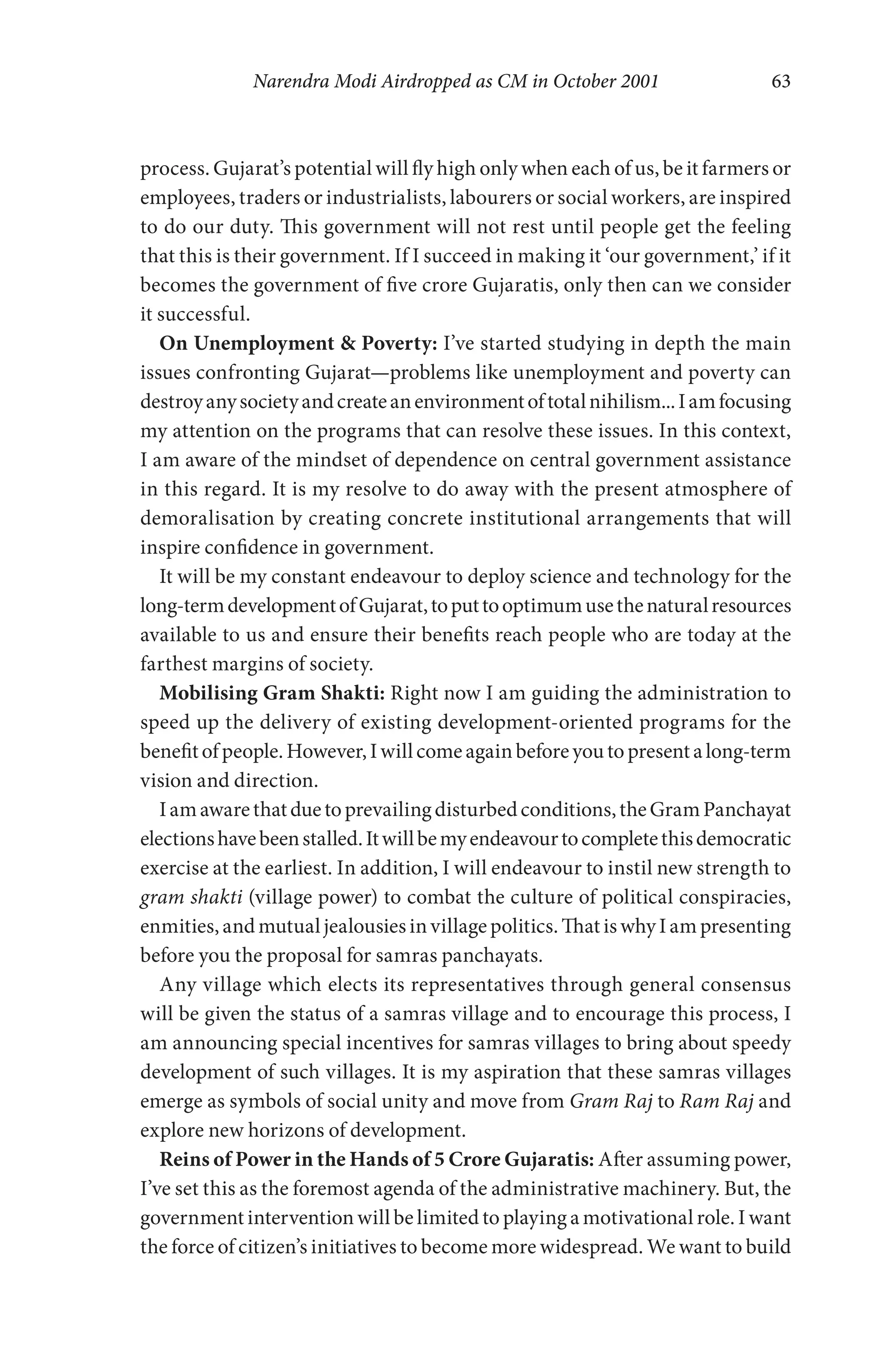 Narendra Modi Airdropped as CM in October 2001 63
process. Gujarat’s potential will fly high only when each of us, be it farmers or
employees, traders or industrialists, labourers or social workers, are inspired
to do our duty. This government will not rest until people get the feeling
that this is their government. If I succeed in making it ‘our government,’ if it
becomes the government of five crore Gujaratis, only then can we consider
it successful.
On Unemployment & Poverty: I’ve started studying in depth the main
issues confronting Gujarat—problems like unemployment and poverty can
destroyanysocietyandcreateanenvironmentoftotalnihilism...Iamfocusing
my attention on the programs that can resolve these issues. In this context,
I am aware of the mindset of dependence on central government assistance
in this regard. It is my resolve to do away with the present atmosphere of
demoralisation by creating concrete institutional arrangements that will
inspire confidence in government.
It will be my constant endeavour to deploy science and technology for the
long-termdevelopmentofGujarat,toputtooptimumusethenaturalresources
available to us and ensure their benefits reach people who are today at the
farthest margins of society.
Mobilising Gram Shakti: Right now I am guiding the administration to
speed up the delivery of existing development-oriented programs for the
benefitofpeople.However,Iwillcomeagainbeforeyoutopresentalong-term
vision and direction.
Iamawarethatduetoprevailingdisturbedconditions,theGramPanchayat
electionshavebeenstalled.Itwillbemyendeavourtocompletethisdemocratic
exercise at the earliest. In addition, I will endeavour to instil new strength to
gram shakti (village power) to combat the culture of political conspiracies,
enmities, and mutual jealousies in village politics. That is why I am presenting
before you the proposal for samras panchayats.
Any village which elects its representatives through general consensus
will be given the status of a samras village and to encourage this process, I
am announcing special incentives for samras villages to bring about speedy
development of such villages. It is my aspiration that these samras villages
emerge as symbols of social unity and move from Gram Raj to Ram Raj and
explore new horizons of development.
Reins of Power in the Hands of 5 Crore Gujaratis: After assuming power,
I’ve set this as the foremost agenda of the administrative machinery. But, the
government intervention will be limited to playing a motivational role. I want
the force of citizen’s initiatives to become more widespread. We want to build
 