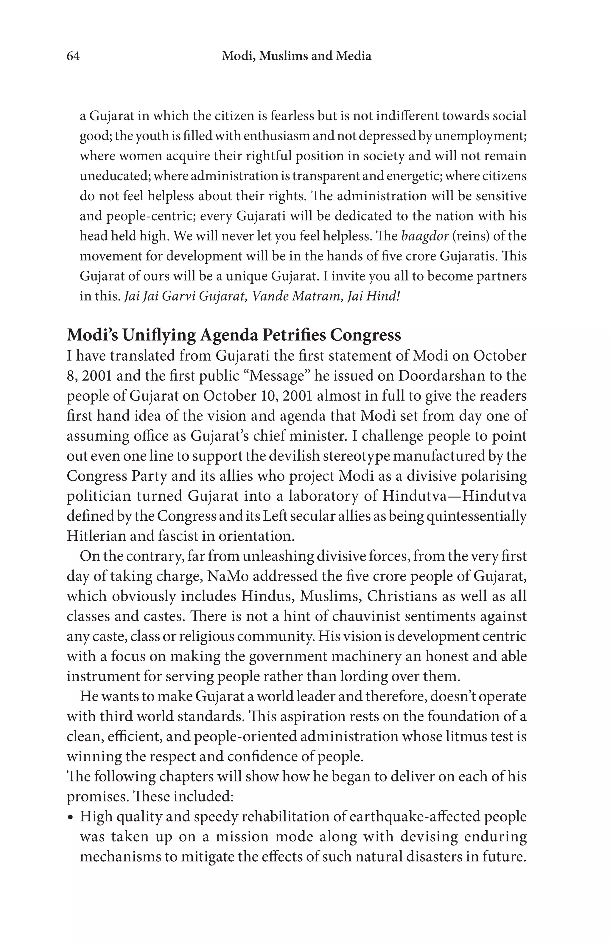 Modi, Muslims and Media64
a Gujarat in which the citizen is fearless but is not indifferent towards social
good;theyouthisfilledwithenthusiasmandnotdepressedbyunemployment;
where women acquire their rightful position in society and will not remain
uneducated;whereadministrationistransparentandenergetic;wherecitizens
do not feel helpless about their rights. The administration will be sensitive
and people-centric; every Gujarati will be dedicated to the nation with his
head held high. We will never let you feel helpless. The baagdor (reins) of the
movement for development will be in the hands of five crore Gujaratis. This
Gujarat of ours will be a unique Gujarat. I invite you all to become partners
in this. Jai Jai Garvi Gujarat, Vande Matram, Jai Hind!
Modi’s Uniflying Agenda Petrifies Congress
I have translated from Gujarati the first statement of Modi on October
8, 2001 and the first public “Message” he issued on Doordarshan to the
people of Gujarat on October 10, 2001 almost in full to give the readers
first hand idea of the vision and agenda that Modi set from day one of
assuming office as Gujarat’s chief minister. I challenge people to point
out even one line to support the devilish stereotype manufactured by the
Congress Party and its allies who project Modi as a divisive polarising
politician turned Gujarat into a laboratory of Hindutva—Hindutva
definedbytheCongressanditsLeftsecularalliesasbeingquintessentially
Hitlerian and fascist in orientation.
On the contrary, far from unleashing divisive forces, from the very first
day of taking charge, NaMo addressed the five crore people of Gujarat,
which obviously includes Hindus, Muslims, Christians as well as all
classes and castes. There is not a hint of chauvinist sentiments against
anycaste,classorreligiouscommunity.Hisvisionisdevelopmentcentric
with a focus on making the government machinery an honest and able
instrument for serving people rather than lording over them.
He wants to make Gujarat a world leader and therefore, doesn’t operate
with third world standards. This aspiration rests on the foundation of a
clean, efficient, and people-oriented administration whose litmus test is
winning the respect and confidence of people.
The following chapters will show how he began to deliver on each of his
promises. These included:
High quality and speedy rehabilitation of earthquake-affected people
was taken up on a mission mode along with devising enduring
mechanisms to mitigate the effects of such natural disasters in future.
 