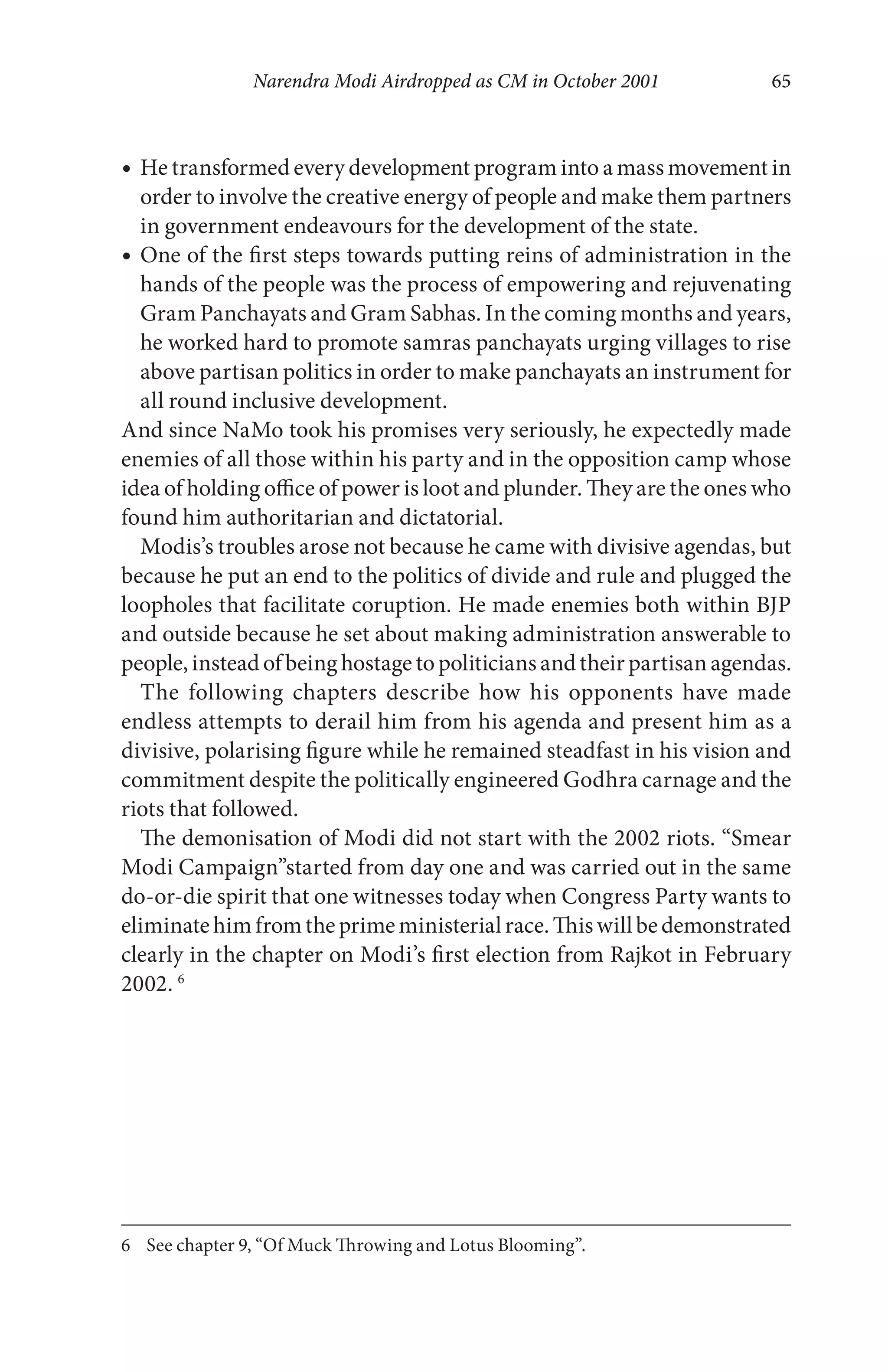 Narendra Modi Airdropped as CM in October 2001 65
He transformed every development program into a mass movement in
order to involve the creative energy of people and make them partners
in government endeavours for the development of the state.
One of the first steps towards putting reins of administration in the
hands of the people was the process of empowering and rejuvenating
Gram Panchayats and Gram Sabhas. In the coming months and years,
he worked hard to promote samras panchayats urging villages to rise
above partisan politics in order to make panchayats an instrument for
all round inclusive development.
And since NaMo took his promises very seriously, he expectedly made
enemies of all those within his party and in the opposition camp whose
idea of holding office of power is loot and plunder. They are the ones who
found him authoritarian and dictatorial.
Modis’s troubles arose not because he came with divisive agendas, but
because he put an end to the politics of divide and rule and plugged the
loopholes that facilitate coruption. He made enemies both within BJP
and outside because he set about making administration answerable to
people, instead ofbeing hostage to politicians and their partisanagendas.
The following chapters describe how his opponents have made
endless attempts to derail him from his agenda and present him as a
divisive, polarising figure while he remained steadfast in his vision and
commitment despite the politically engineered Godhra carnage and the
riots that followed.
The demonisation of Modi did not start with the 2002 riots. “Smear
Modi Campaign”started from day one and was carried out in the same
do-or-die spirit that one witnesses today when Congress Party wants to
eliminatehimfromtheprimeministerialrace.Thiswillbedemonstrated
clearly in the chapter on Modi’s first election from Rajkot in February
2002. 6
6 See chapter 9, “Of Muck Throwing and Lotus Blooming”.
 