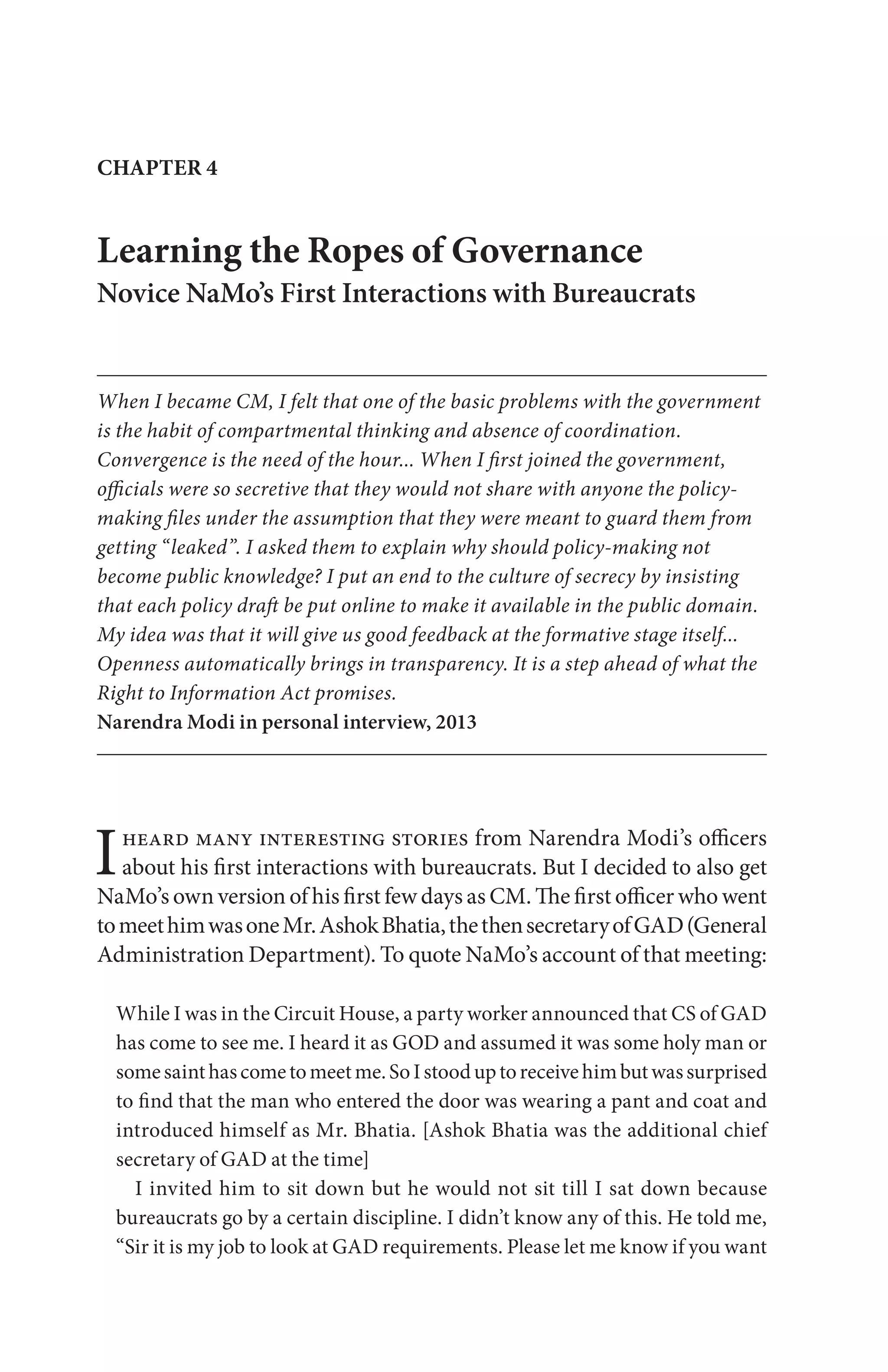 Iheard many interesting stories from Narendra Modi’s officers
about his first interactions with bureaucrats. But I decided to also get
NaMo’s own version of his first few days as CM. The first officer who went
tomeethimwasoneMr.AshokBhatia,thethensecretaryofGAD(General
Administration Department). To quote NaMo’s account of that meeting:
While I was in the Circuit House, a party worker announced that CS of GAD
has come to see me. I heard it as GOD and assumed it was some holy man or
somesainthascometomeetme.SoIstooduptoreceivehimbutwassurprised
to find that the man who entered the door was wearing a pant and coat and
introduced himself as Mr. Bhatia. [Ashok Bhatia was the additional chief
secretary of GAD at the time]
I invited him to sit down but he would not sit till I sat down because
bureaucrats go by a certain discipline. I didn’t know any of this. He told me,
“Sir it is my job to look at GAD requirements. Please let me know if you want
Learning the Ropes of Governance
Novice NaMo’s First Interactions with Bureaucrats
When I became CM, I felt that one of the basic problems with the government
is the habit of compartmental thinking and absence of coordination.
Convergence is the need of the hour... When I first joined the government,
officials were so secretive that they would not share with anyone the policy-
making files under the assumption that they were meant to guard them from
getting “leaked”. I asked them to explain why should policy-making not
become public knowledge? I put an end to the culture of secrecy by insisting
that each policy draft be put online to make it available in the public domain.
My idea was that it will give us good feedback at the formative stage itself...
Openness automatically brings in transparency. It is a step ahead of what the
Right to Information Act promises.
Narendra Modi in personal interview, 2013
CHAPTER 4
 