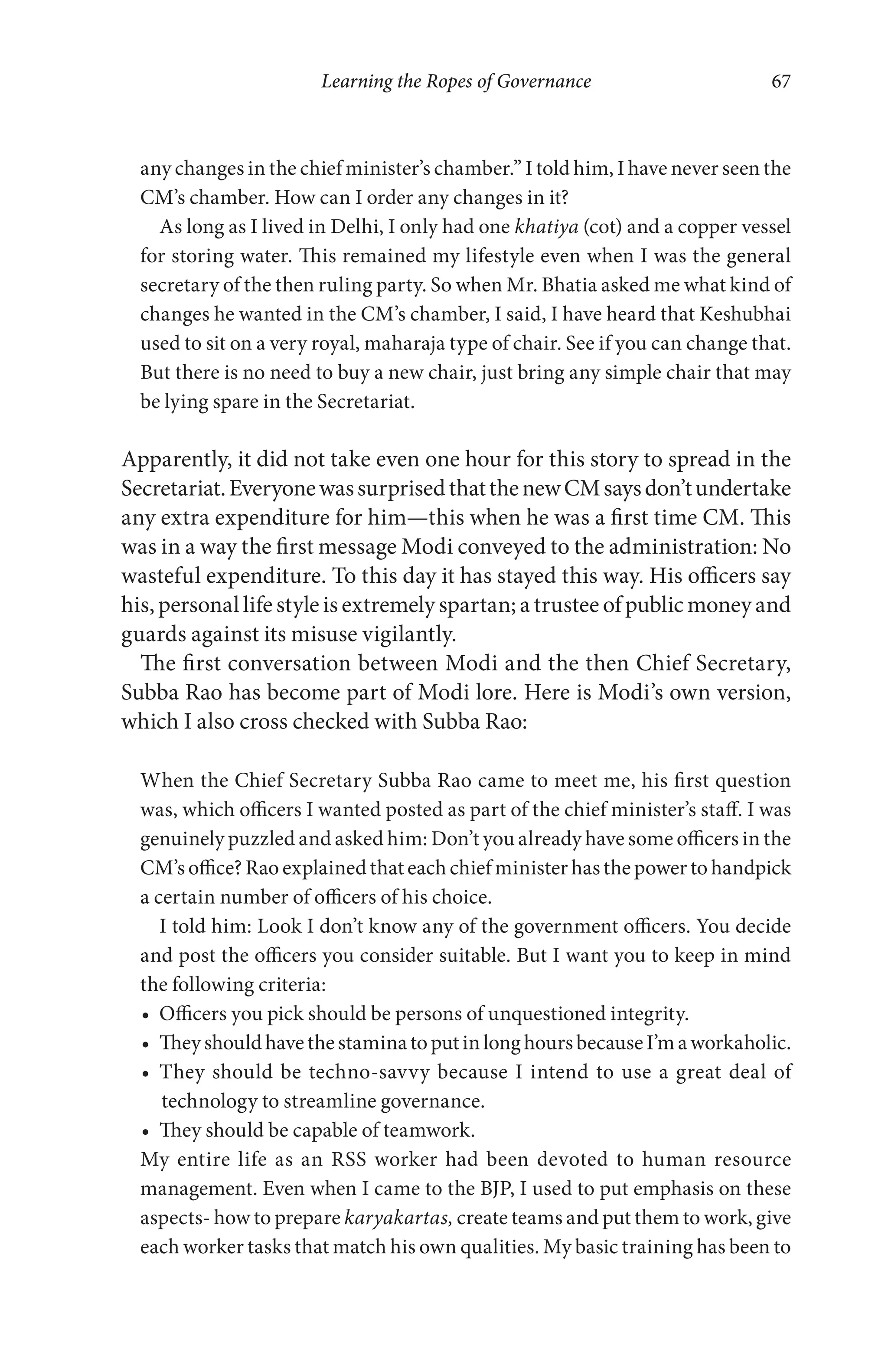 Learning the Ropes of Governance 67
any changes in the chief minister’s chamber.” I told him, I have never seen the
CM’s chamber. How can I order any changes in it?
As long as I lived in Delhi, I only had one khatiya (cot) and a copper vessel
for storing water. This remained my lifestyle even when I was the general
secretary of the then ruling party. So when Mr. Bhatia asked me what kind of
changes he wanted in the CM’s chamber, I said, I have heard that Keshubhai
used to sit on a very royal, maharaja type of chair. See if you can change that.
But there is no need to buy a new chair, just bring any simple chair that may
be lying spare in the Secretariat.
Apparently, it did not take even one hour for this story to spread in the
Secretariat.EveryonewassurprisedthatthenewCMsaysdon’tundertake
any extra expenditure for him—this when he was a first time CM. This
was in a way the first message Modi conveyed to the administration: No
wasteful expenditure. To this day it has stayed this way. His officers say
his, personal life style is extremely spartan; a trustee of public money and
guards against its misuse vigilantly.
The first conversation between Modi and the then Chief Secretary,
Subba Rao has become part of Modi lore. Here is Modi’s own version,
which I also cross checked with Subba Rao:
When the Chief Secretary Subba Rao came to meet me, his first question
was, which officers I wanted posted as part of the chief minister’s staff. I was
genuinely puzzled and asked him: Don’t you already have some officers in the
CM’s office? Rao explained that each chief minister has the power to handpick
a certain number of officers of his choice.
I told him: Look I don’t know any of the government officers. You decide
and post the officers you consider suitable. But I want you to keep in mind
the following criteria:
Officers you pick should be persons of unquestioned integrity.
TheyshouldhavethestaminatoputinlonghoursbecauseI’maworkaholic.
They should be techno-savvy because I intend to use a great deal of
technology to streamline governance.
They should be capable of teamwork.
My entire life as an RSS worker had been devoted to human resource
management. Even when I came to the BJP, I used to put emphasis on these
aspects- how to prepare karyakartas, create teams and put them to work, give
each worker tasks that match his own qualities. My basic training has been to
 