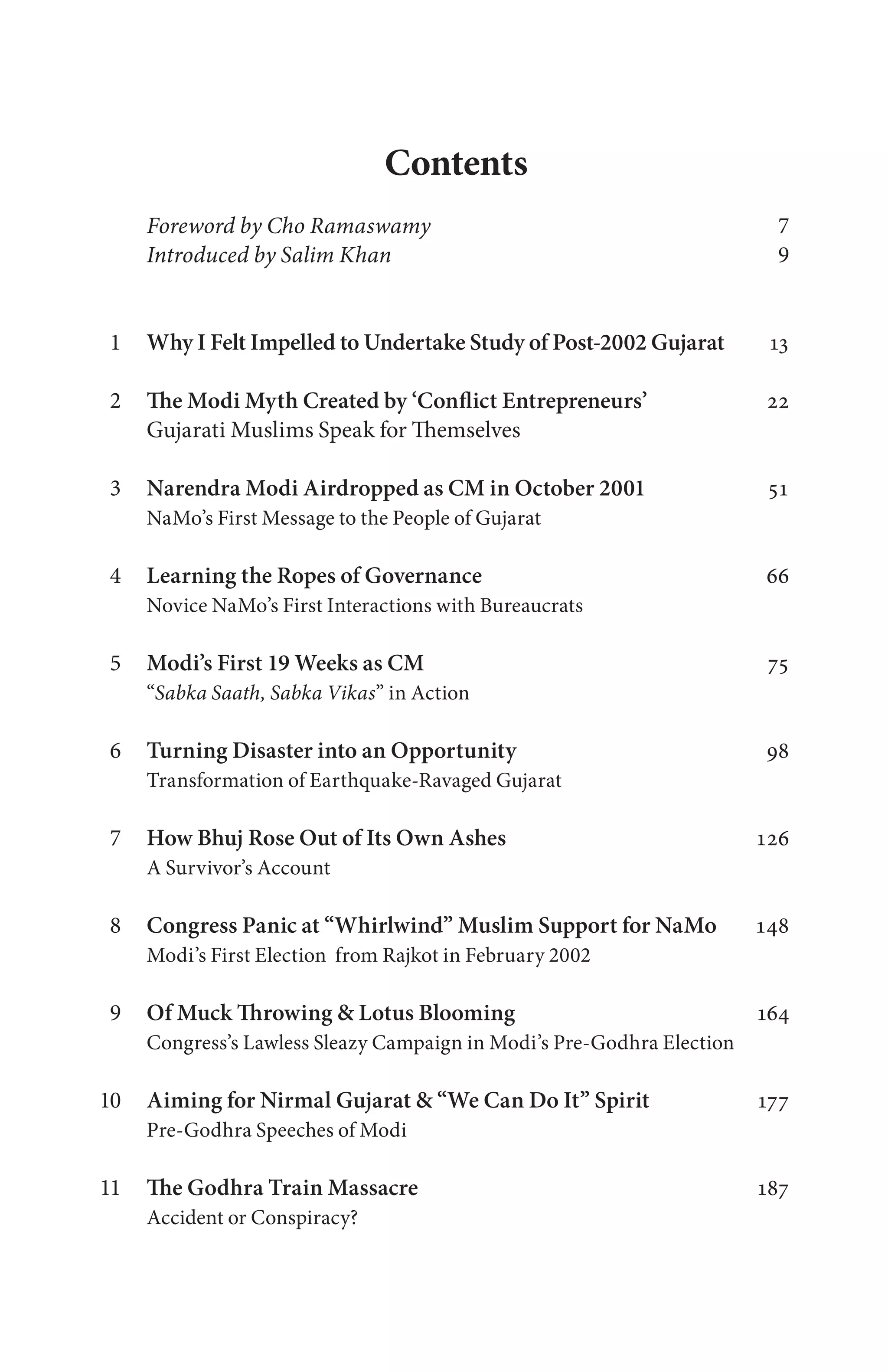 Contents
Foreword by Cho Ramaswamy 7
Introduced by Salim Khan 9
Why I Felt Impelled to Undertake Study of Post-2002 Gujarat 13
The Modi Myth Created by ‘Conflict Entrepreneurs’ 22
Gujarati Muslims Speak for Themselves
Narendra Modi Airdropped as CM in October 2001 51
NaMo’s First Message to the People of Gujarat
Learning the Ropes of Governance 66
Novice NaMo’s First Interactions with Bureaucrats
Modi’s First 19 Weeks as CM 75
“Sabka Saath, Sabka Vikas” in Action
Turning Disaster into an Opportunity 98
Transformation of Earthquake-Ravaged Gujarat
How Bhuj Rose Out of Its Own Ashes 126
A Survivor’s Account
Congress Panic at “Whirlwind” Muslim Support for NaMo 148
Modi’s First Election from Rajkot in February 2002
Of Muck Throwing & Lotus Blooming 164
Congress’s Lawless Sleazy Campaign in Modi’s Pre-Godhra Election
Aiming for Nirmal Gujarat & “We Can Do It” Spirit 177
Pre-Godhra Speeches of Modi
The Godhra Train Massacre 187
Accident or Conspiracy?
1
2
3
4
5
6
7
8
9
10
11
 