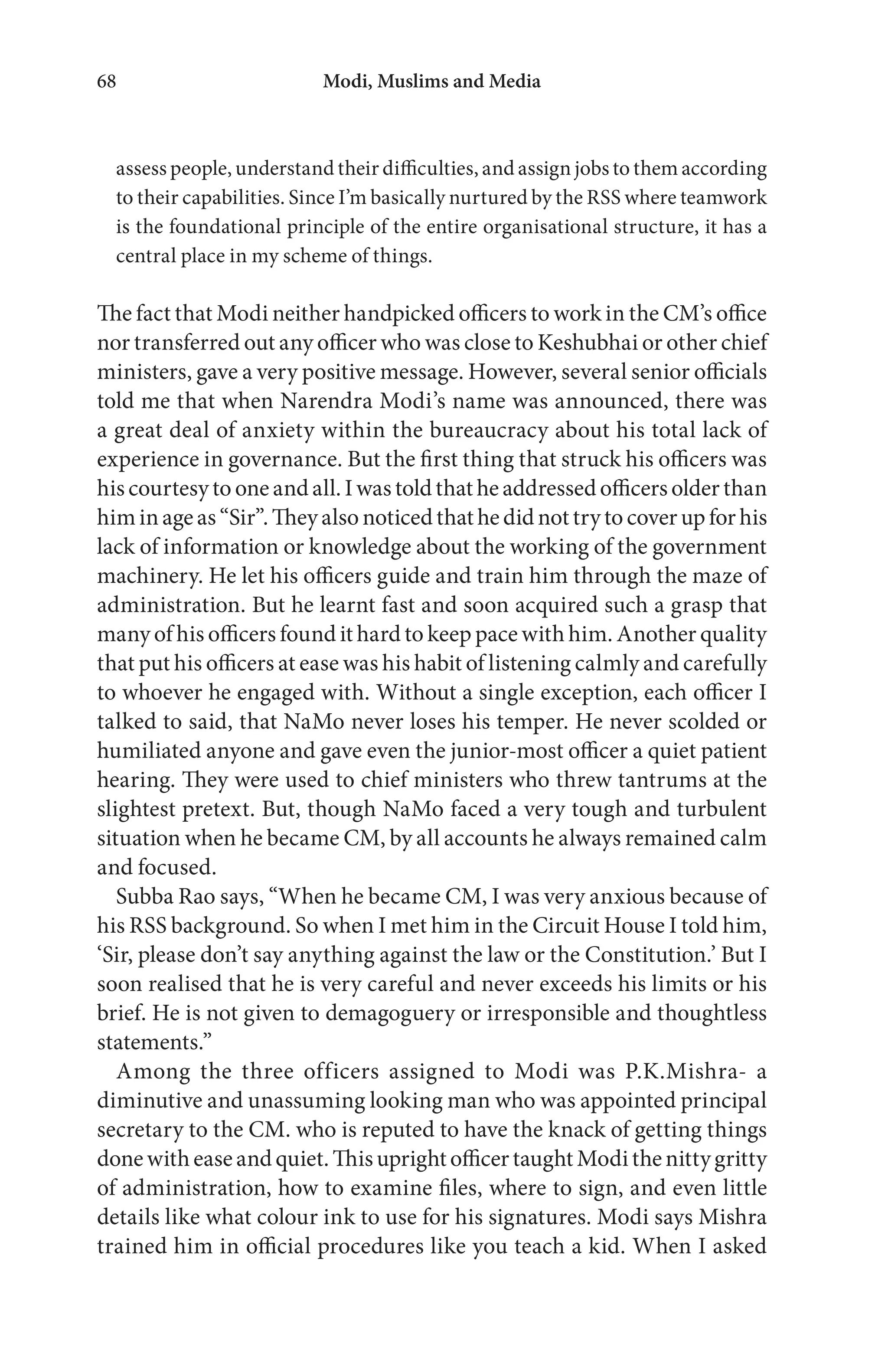Modi, Muslims and Media68
assess people, understand their difficulties, and assign jobs to them according
to their capabilities. Since I’m basically nurtured by the RSS where teamwork
is the foundational principle of the entire organisational structure, it has a
central place in my scheme of things.
The fact that Modi neither handpicked officers to work in the CM’s office
nor transferred out any officer who was close to Keshubhai or other chief
ministers, gave a very positive message. However, several senior officials
told me that when Narendra Modi’s name was announced, there was
a great deal of anxiety within the bureaucracy about his total lack of
experience in governance. But the first thing that struck his officers was
his courtesy to one and all. I was told that he addressed officers older than
himinageas“Sir”.Theyalsonoticedthathedidnottrytocoverupforhis
lack of information or knowledge about the working of the government
machinery. He let his officers guide and train him through the maze of
administration. But he learnt fast and soon acquired such a grasp that
many of his officers found it hard to keep pace with him. Another quality
that put his officers at ease was his habit of listening calmly and carefully
to whoever he engaged with. Without a single exception, each officer I
talked to said, that NaMo never loses his temper. He never scolded or
humiliated anyone and gave even the junior-most officer a quiet patient
hearing. They were used to chief ministers who threw tantrums at the
slightest pretext. But, though NaMo faced a very tough and turbulent
situation when he became CM, by all accounts he always remained calm
and focused.
Subba Rao says, “When he became CM, I was very anxious because of
his RSS background. So when I met him in the Circuit House I told him,
‘Sir, please don’t say anything against the law or the Constitution.’ But I
soon realised that he is very careful and never exceeds his limits or his
brief. He is not given to demagoguery or irresponsible and thoughtless
statements.”
Among the three officers assigned to Modi was P.K.Mishra- a
diminutive and unassuming looking man who was appointed principal
secretary to the CM. who is reputed to have the knack of getting things
donewitheaseandquiet.ThisuprightofficertaughtModithenittygritty
of administration, how to examine files, where to sign, and even little
details like what colour ink to use for his signatures. Modi says Mishra
trained him in official procedures like you teach a kid. When I asked
 