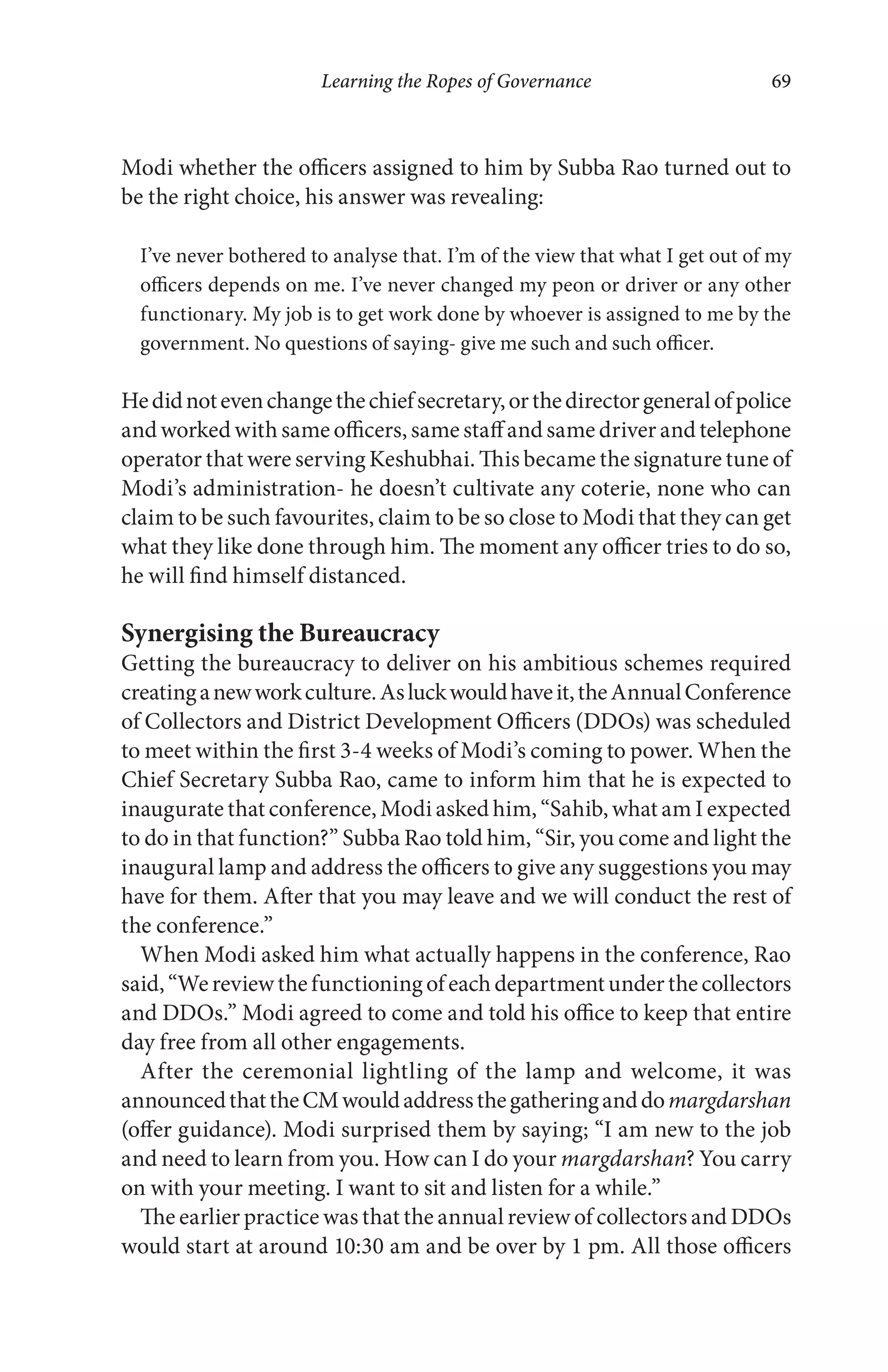 Learning the Ropes of Governance 69
Modi whether the officers assigned to him by Subba Rao turned out to
be the right choice, his answer was revealing:
I’ve never bothered to analyse that. I’m of the view that what I get out of my
officers depends on me. I’ve never changed my peon or driver or any other
functionary. My job is to get work done by whoever is assigned to me by the
government. No questions of saying- give me such and such officer.
Hedidnotevenchangethechiefsecretary,orthedirectorgeneralofpolice
and worked with same officers, same staff and same driver and telephone
operator that were serving Keshubhai. This became the signature tune of
Modi’s administration- he doesn’t cultivate any coterie, none who can
claim to be such favourites, claim to be so close to Modi that they can get
what they like done through him. The moment any officer tries to do so,
he will find himself distanced.
Synergising the Bureaucracy
Getting the bureaucracy to deliver on his ambitious schemes required
creatinganewworkculture.Asluckwouldhaveit,theAnnualConference
of Collectors and District Development Officers (DDOs) was scheduled
to meet within the first 3-4 weeks of Modi’s coming to power. When the
Chief Secretary Subba Rao, came to inform him that he is expected to
inaugurate that conference, Modi asked him, “Sahib, what am I expected
to do in that function?” Subba Rao told him, “Sir, you come and light the
inaugural lamp and address the officers to give any suggestions you may
have for them. After that you may leave and we will conduct the rest of
the conference.”
When Modi asked him what actually happens in the conference, Rao
said,“Wereviewthefunctioningofeachdepartmentunderthecollectors
and DDOs.” Modi agreed to come and told his office to keep that entire
day free from all other engagements.
After the ceremonial lightling of the lamp and welcome, it was
announcedthattheCMwouldaddressthegatheringanddomargdarshan
(offer guidance). Modi surprised them by saying; “I am new to the job
and need to learn from you. How can I do your margdarshan? You carry
on with your meeting. I want to sit and listen for a while.”
The earlier practice was that the annual review of collectors and DDOs
would start at around 10:30 am and be over by 1 pm. All those officers
 