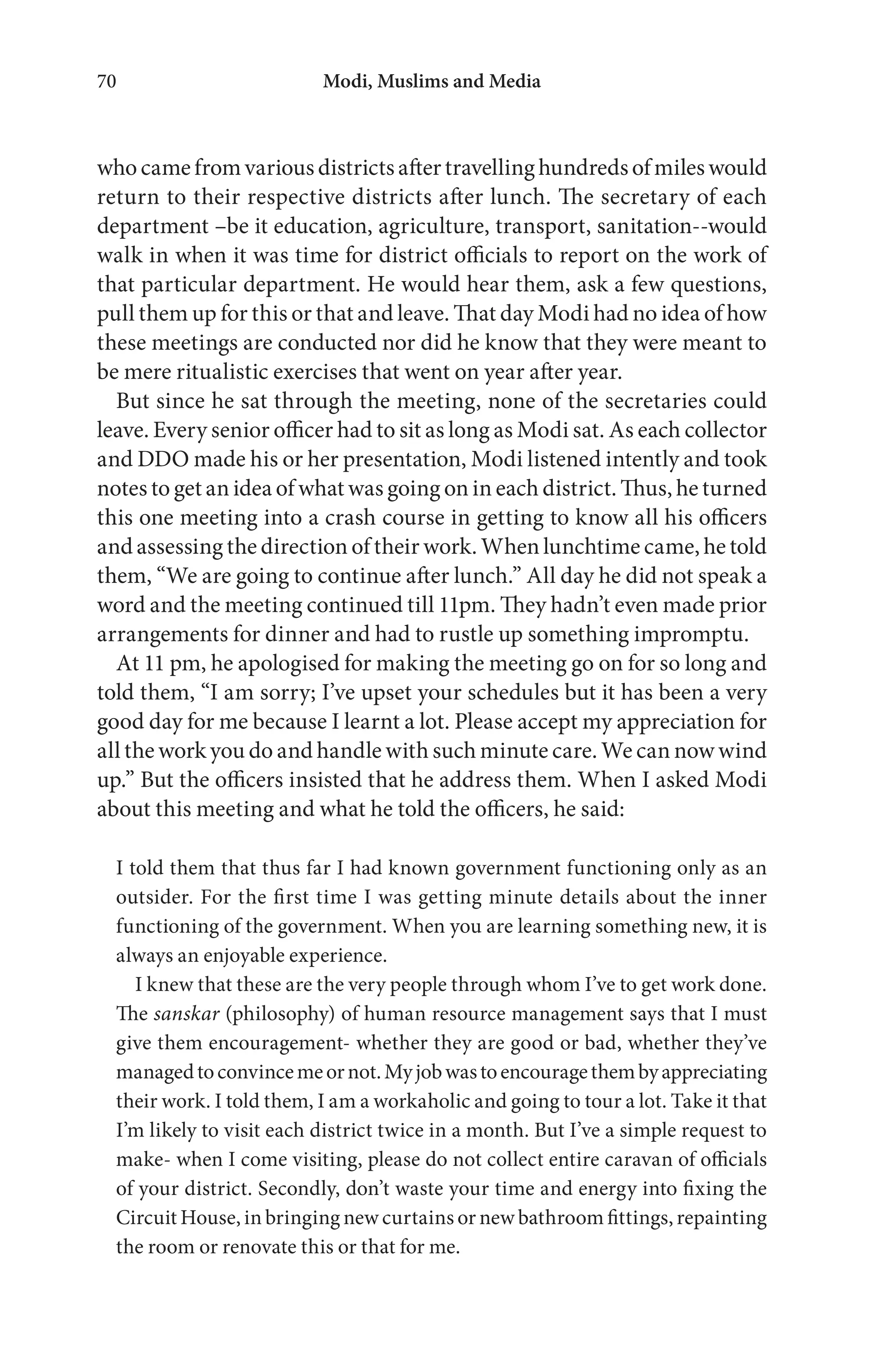 Modi, Muslims and Media70
who camefromvarious districts after travelling hundredsofmiles would
return to their respective districts after lunch. The secretary of each
department –be it education, agriculture, transport, sanitation--would
walk in when it was time for district officials to report on the work of
that particular department. He would hear them, ask a few questions,
pull them up for this or that and leave. That day Modi had no idea of how
these meetings are conducted nor did he know that they were meant to
be mere ritualistic exercises that went on year after year.
But since he sat through the meeting, none of the secretaries could
leave. Every senior officer had to sit as long as Modi sat. As each collector
and DDO made his or her presentation, Modi listened intently and took
notes to get an idea of what was going on in each district. Thus, he turned
this one meeting into a crash course in getting to know all his officers
and assessing the direction of their work. When lunchtime came, he told
them, “We are going to continue after lunch.” All day he did not speak a
word and the meeting continued till 11pm. They hadn’t even made prior
arrangements for dinner and had to rustle up something impromptu.
At 11 pm, he apologised for making the meeting go on for so long and
told them, “I am sorry; I’ve upset your schedules but it has been a very
good day for me because I learnt a lot. Please accept my appreciation for
all the work you do and handle with such minute care. We can now wind
up.” But the officers insisted that he address them. When I asked Modi
about this meeting and what he told the officers, he said:
I told them that thus far I had known government functioning only as an
outsider. For the first time I was getting minute details about the inner
functioning of the government. When you are learning something new, it is
always an enjoyable experience.
I knew that these are the very people through whom I’ve to get work done.
The sanskar (philosophy) of human resource management says that I must
give them encouragement- whether they are good or bad, whether they’ve
managedtoconvincemeornot.Myjobwastoencouragethembyappreciating
their work. I told them, I am a workaholic and going to tour a lot. Take it that
I’m likely to visit each district twice in a month. But I’ve a simple request to
make- when I come visiting, please do not collect entire caravan of officials
of your district. Secondly, don’t waste your time and energy into fixing the
Circuit House, in bringing new curtains or new bathroom fittings, repainting
the room or renovate this or that for me.
 
