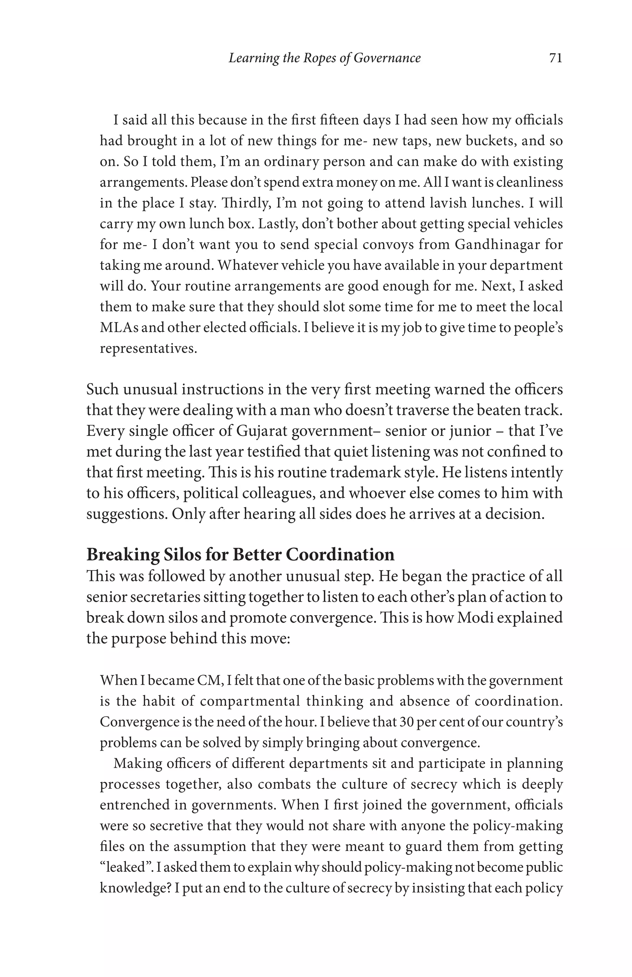 Learning the Ropes of Governance 71
I said all this because in the first fifteen days I had seen how my officials
had brought in a lot of new things for me- new taps, new buckets, and so
on. So I told them, I’m an ordinary person and can make do with existing
arrangements. Please don’t spend extra money on me. All I want is cleanliness
in the place I stay. Thirdly, I’m not going to attend lavish lunches. I will
carry my own lunch box. Lastly, don’t bother about getting special vehicles
for me- I don’t want you to send special convoys from Gandhinagar for
taking me around. Whatever vehicle you have available in your department
will do. Your routine arrangements are good enough for me. Next, I asked
them to make sure that they should slot some time for me to meet the local
MLAs and other elected officials. I believe it is my job to give time to people’s
representatives.
Such unusual instructions in the very first meeting warned the officers
that they were dealing with a man who doesn’t traverse the beaten track.
Every single officer of Gujarat government– senior or junior – that I’ve
met during the last year testified that quiet listening was not confined to
that first meeting. This is his routine trademark style. He listens intently
to his officers, political colleagues, and whoever else comes to him with
suggestions. Only after hearing all sides does he arrives at a decision.
Breaking Silos for Better Coordination
This was followed by another unusual step. He began the practice of all
seniorsecretariessittingtogethertolistentoeachother’splanofactionto
break down silos and promote convergence. This is how Modi explained
the purpose behind this move:
When I became CM, I felt that one of the basic problems with the government
is the habit of compartmental thinking and absence of coordination.
Convergence is the need of the hour. I believe that 30 per cent of our country’s
problems can be solved by simply bringing about convergence.
Making officers of different departments sit and participate in planning
processes together, also combats the culture of secrecy which is deeply
entrenched in governments. When I first joined the government, officials
were so secretive that they would not share with anyone the policy-making
files on the assumption that they were meant to guard them from getting
“leaked”.Iaskedthemtoexplainwhyshouldpolicy-makingnotbecomepublic
knowledge? I put an end to the culture of secrecy by insisting that each policy
 