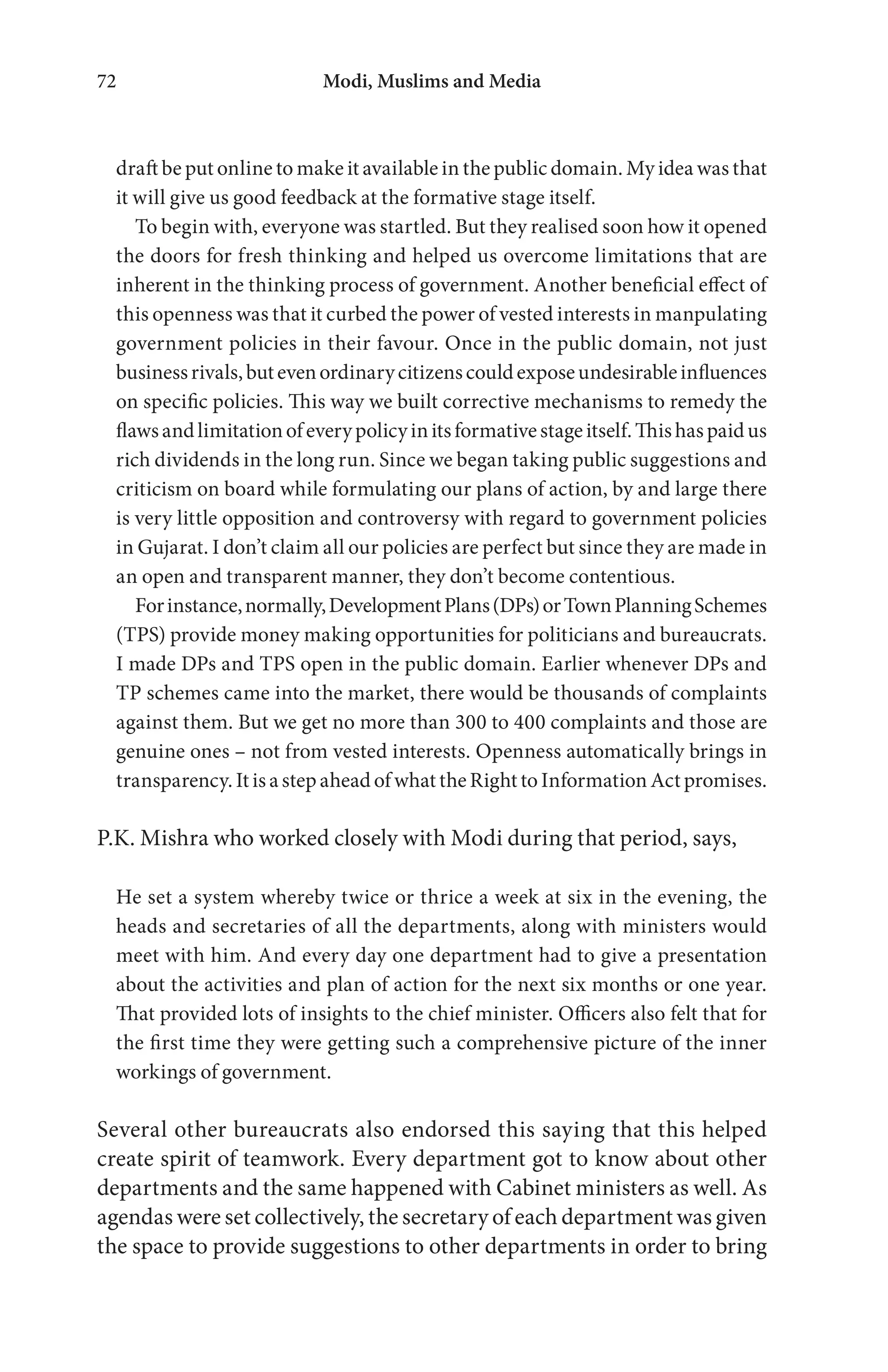 Modi, Muslims and Media72
draft be put online to make it available in the public domain. My idea was that
it will give us good feedback at the formative stage itself.
To begin with, everyone was startled. But they realised soon how it opened
the doors for fresh thinking and helped us overcome limitations that are
inherent in the thinking process of government. Another beneficial effect of
this openness was that it curbed the power of vested interests in manpulating
government policies in their favour. Once in the public domain, not just
businessrivals,butevenordinarycitizenscouldexposeundesirableinfluences
on specific policies. This way we built corrective mechanisms to remedy the
flawsandlimitationofeverypolicyinitsformativestageitself.Thishaspaidus
rich dividends in the long run. Since we began taking public suggestions and
criticism on board while formulating our plans of action, by and large there
is very little opposition and controversy with regard to government policies
in Gujarat. I don’t claim all our policies are perfect but since they are made in
an open and transparent manner, they don’t become contentious.
Forinstance,normally,DevelopmentPlans(DPs)orTownPlanningSchemes
(TPS) provide money making opportunities for politicians and bureaucrats.
I made DPs and TPS open in the public domain. Earlier whenever DPs and
TP schemes came into the market, there would be thousands of complaints
against them. But we get no more than 300 to 400 complaints and those are
genuine ones – not from vested interests. Openness automatically brings in
transparency. It is a step ahead of what the Right to Information Act promises.
P.K. Mishra who worked closely with Modi during that period, says,
He set a system whereby twice or thrice a week at six in the evening, the
heads and secretaries of all the departments, along with ministers would
meet with him. And every day one department had to give a presentation
about the activities and plan of action for the next six months or one year.
That provided lots of insights to the chief minister. Officers also felt that for
the first time they were getting such a comprehensive picture of the inner
workings of government.
Several other bureaucrats also endorsed this saying that this helped
create spirit of teamwork. Every department got to know about other
departments and the same happened with Cabinet ministers as well. As
agendas were set collectively, the secretary of each department was given
the space to provide suggestions to other departments in order to bring
 