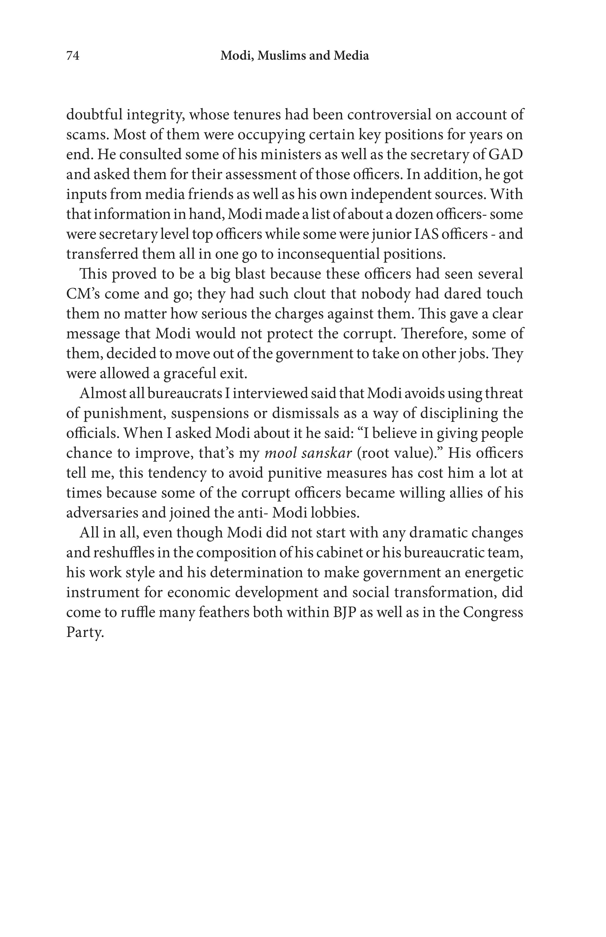 Modi, Muslims and Media74
doubtful integrity, whose tenures had been controversial on account of
scams. Most of them were occupying certain key positions for years on
end. He consulted some of his ministers as well as the secretary of GAD
and asked them for their assessment of those officers. In addition, he got
inputs from media friends as well as his own independent sources. With
thatinformationinhand,Modimadealistofaboutadozenofficers-some
were secretary level top officers while some were junior IAS officers - and
transferred them all in one go to inconsequential positions.
This proved to be a big blast because these officers had seen several
CM’s come and go; they had such clout that nobody had dared touch
them no matter how serious the charges against them. This gave a clear
message that Modi would not protect the corrupt. Therefore, some of
them, decided to move out of the government to take on other jobs. They
were allowed a graceful exit.
AlmostallbureaucratsIinterviewedsaidthatModiavoidsusingthreat
of punishment, suspensions or dismissals as a way of disciplining the
officials. When I asked Modi about it he said: “I believe in giving people
chance to improve, that’s my mool sanskar (root value).” His officers
tell me, this tendency to avoid punitive measures has cost him a lot at
times because some of the corrupt officers became willing allies of his
adversaries and joined the anti- Modi lobbies.
All in all, even though Modi did not start with any dramatic changes
and reshuffles in the composition of his cabinet or his bureaucratic team,
his work style and his determination to make government an energetic
instrument for economic development and social transformation, did
come to ruffle many feathers both within BJP as well as in the Congress
Party.
 