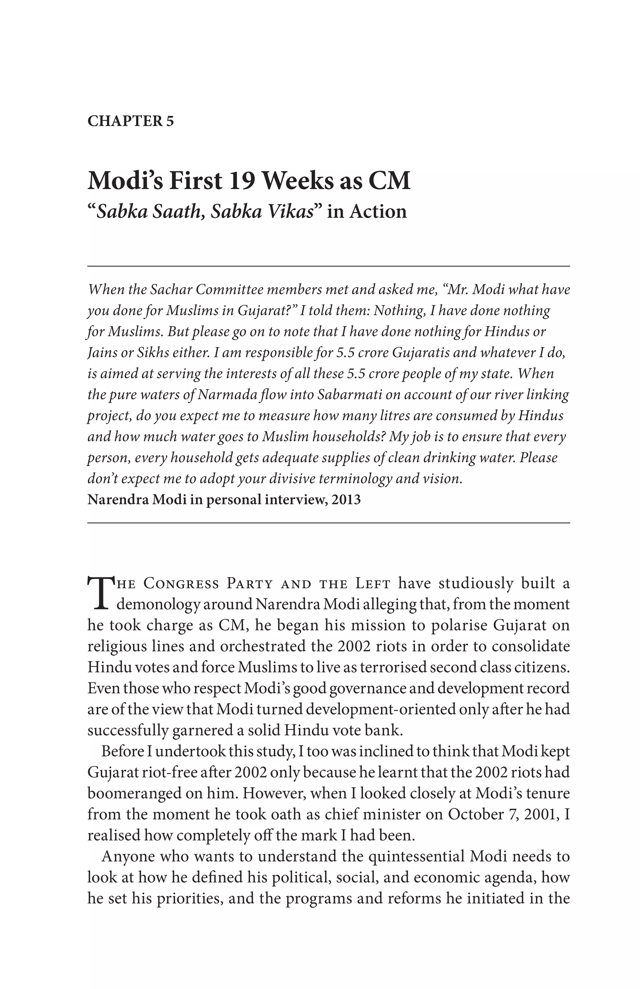 The Congress Party and the Left have studiously built a
demonologyaroundNarendraModiallegingthat,fromthemoment
he took charge as CM, he began his mission to polarise Gujarat on
religious lines and orchestrated the 2002 riots in order to consolidate
Hindu votes and force Muslims to live as terrorised second class citizens.
EventhosewhorespectModi’sgoodgovernanceanddevelopmentrecord
are of the view that Modi turned development-oriented only after he had
successfully garnered a solid Hindu vote bank.
BeforeIundertookthisstudy,ItoowasinclinedtothinkthatModikept
Gujarat riot-free after 2002 only because he learnt that the 2002 riots had
boomeranged on him. However, when I looked closely at Modi’s tenure
from the moment he took oath as chief minister on October 7, 2001, I
realised how completely off the mark I had been.
Anyone who wants to understand the quintessential Modi needs to
look at how he defined his political, social, and economic agenda, how
he set his priorities, and the programs and reforms he initiated in the
CHAPTER 5
Modi’s First 19 Weeks as CM
“Sabka Saath, Sabka Vikas” in Action
When the Sachar Committee members met and asked me, “Mr. Modi what have
you done for Muslims in Gujarat?” I told them: Nothing, I have done nothing
for Muslims. But please go on to note that I have done nothing for Hindus or
Jains or Sikhs either. I am responsible for 5.5 crore Gujaratis and whatever I do,
is aimed at serving the interests of all these 5.5 crore people of my state. When
the pure waters of Narmada flow into Sabarmati on account of our river linking
project, do you expect me to measure how many litres are consumed by Hindus
and how much water goes to Muslim households? My job is to ensure that every
person, every household gets adequate supplies of clean drinking water. Please
don’t expect me to adopt your divisive terminology and vision.
Narendra Modi in personal interview, 2013
 