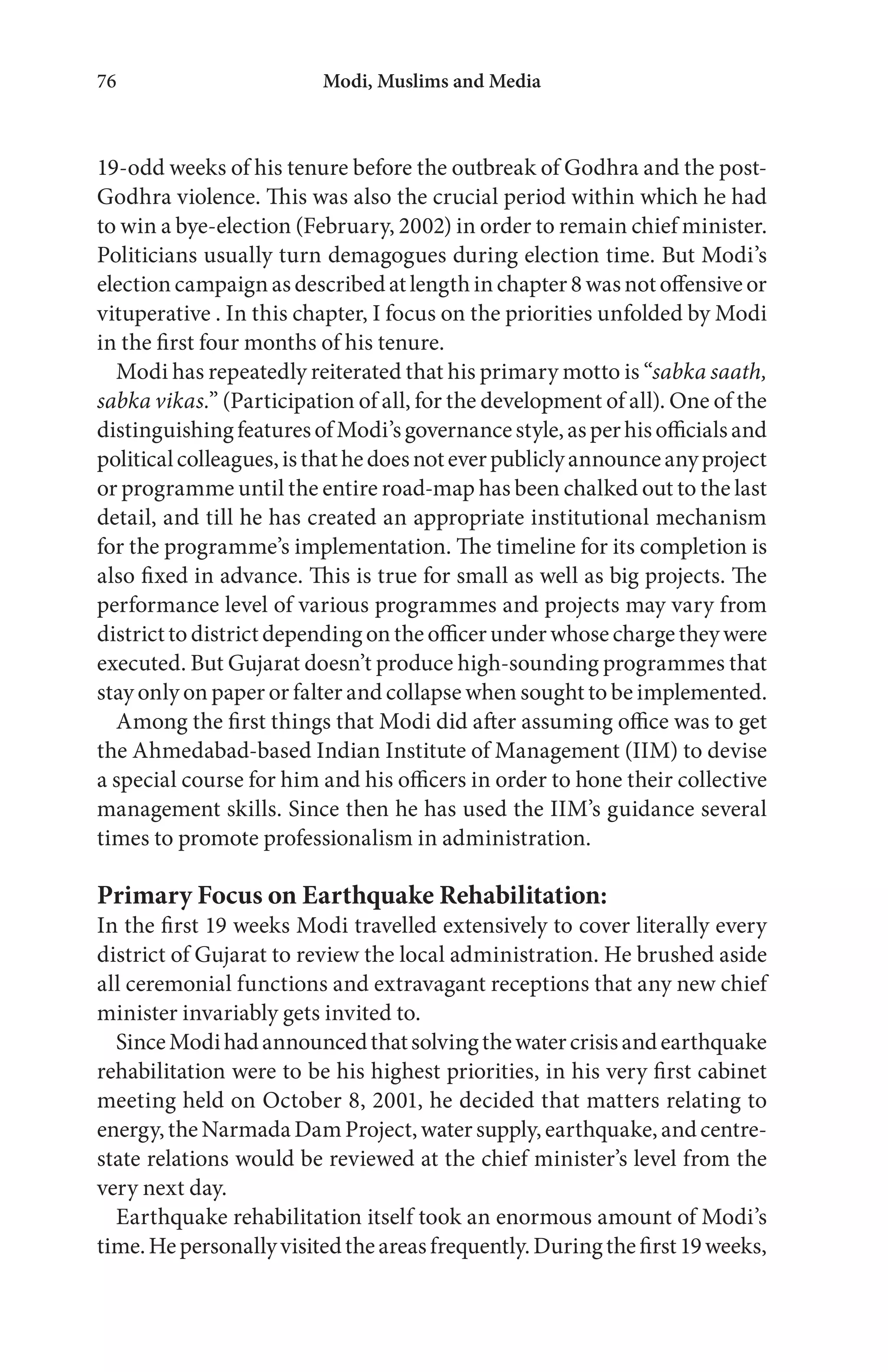 Modi, Muslims and Media76
19-odd weeks of his tenure before the outbreak of Godhra and the post-
Godhra violence. This was also the crucial period within which he had
to win a bye-election (February, 2002) in order to remain chief minister.
Politicians usually turn demagogues during election time. But Modi’s
election campaign as described at length in chapter8wasnotoffensive or
vituperative . In this chapter, I focus on the priorities unfolded by Modi
in the first four months of his tenure.
Modi has repeatedly reiterated that his primary motto is “sabka saath,
sabka vikas.” (Participation of all, for the development of all). One of the
distinguishingfeaturesofModi’sgovernancestyle,asperhisofficialsand
politicalcolleagues,isthathedoesnoteverpubliclyannounceanyproject
or programme until the entire road-map has been chalked out to the last
detail, and till he has created an appropriate institutional mechanism
for the programme’s implementation. The timeline for its completion is
also fixed in advance. This is true for small as well as big projects. The
performance level of various programmes and projects may vary from
districttodistrictdepending ontheofficerunderwhose chargetheywere
executed. But Gujarat doesn’t produce high-sounding programmes that
stay only on paper or falter and collapse when sought to be implemented.
Among the first things that Modi did after assuming office was to get
the Ahmedabad-based Indian Institute of Management (IIM) to devise
a special course for him and his officers in order to hone their collective
management skills. Since then he has used the IIM’s guidance several
times to promote professionalism in administration.
Primary Focus on Earthquake Rehabilitation:
In the first 19 weeks Modi travelled extensively to cover literally every
district of Gujarat to review the local administration. He brushed aside
all ceremonial functions and extravagant receptions that any new chief
minister invariably gets invited to.
SinceModihadannouncedthatsolvingthewatercrisisandearthquake
rehabilitation were to be his highest priorities, in his very first cabinet
meeting held on October 8, 2001, he decided that matters relating to
energy,theNarmadaDamProject,watersupply,earthquake,andcentre-
state relations would be reviewed at the chief minister’s level from the
very next day.
Earthquake rehabilitation itself took an enormous amount of Modi’s
time.Hepersonallyvisitedtheareasfrequently.Duringthefirst19weeks,
 