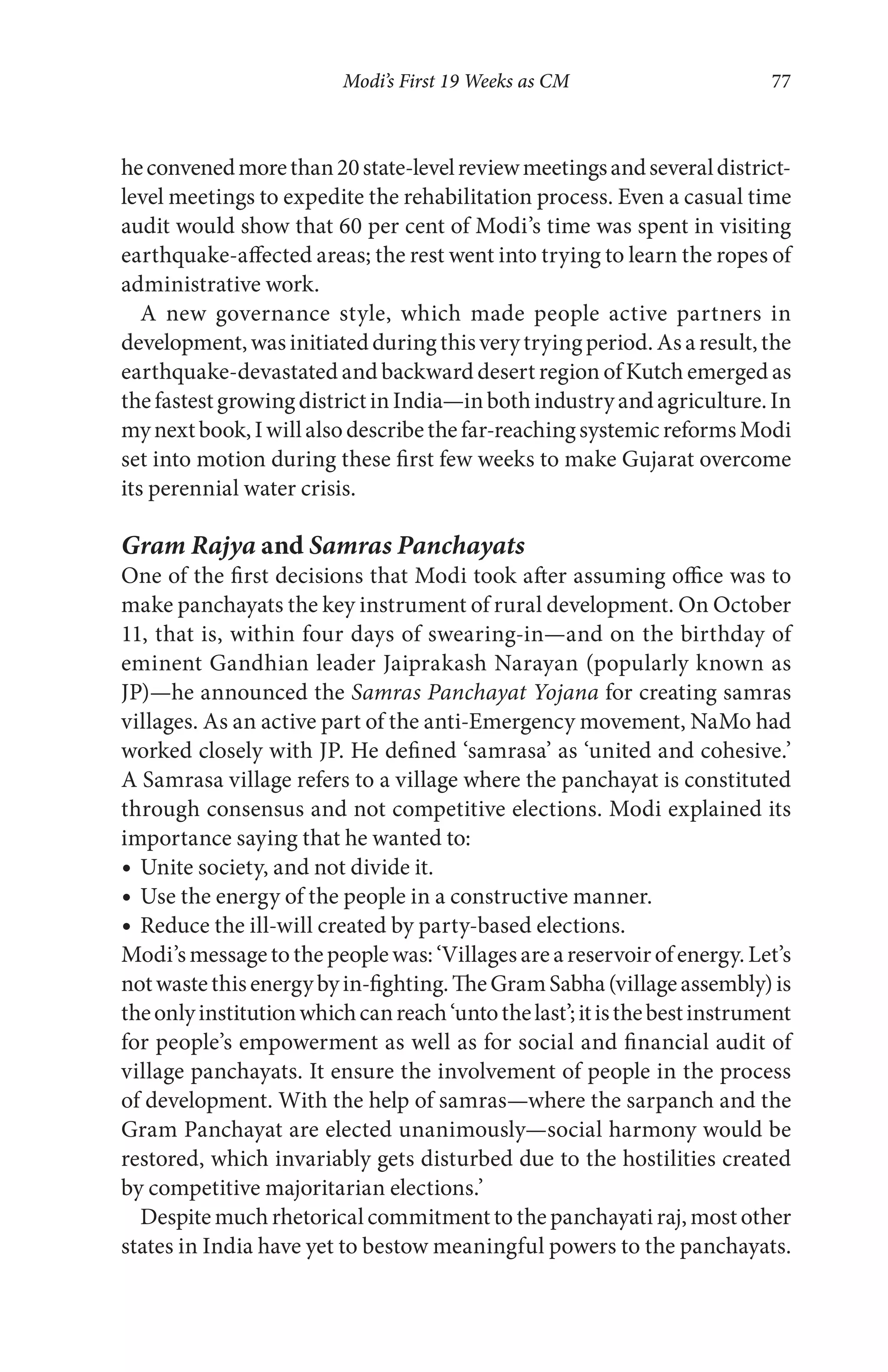 Modi’s First 19 Weeks as CM 77
heconvenedmorethan20state-levelreviewmeetingsandseveraldistrict-
level meetings to expedite the rehabilitation process. Even a casual time
audit would show that 60 per cent of Modi’s time was spent in visiting
earthquake-affected areas; the rest went into trying to learn the ropes of
administrative work.
A new governance style, which made people active partners in
development, was initiated during thisverytrying period. Asa result, the
earthquake-devastated and backward desert region of Kutch emerged as
thefastestgrowingdistrictinIndia—inbothindustryandagriculture.In
mynextbook,Iwillalsodescribethefar-reachingsystemicreformsModi
set into motion during these first few weeks to make Gujarat overcome
its perennial water crisis.
Gram Rajya and Samras Panchayats
One of the first decisions that Modi took after assuming office was to
make panchayats the key instrument of rural development. On October
11, that is, within four days of swearing-in—and on the birthday of
eminent Gandhian leader Jaiprakash Narayan (popularly known as
JP)—he announced the Samras Panchayat Yojana for creating samras
villages. As an active part of the anti-Emergency movement, NaMo had
worked closely with JP. He defined ‘samrasa’ as ‘united and cohesive.’
A Samrasa village refers to a village where the panchayat is constituted
through consensus and not competitive elections. Modi explained its
importance saying that he wanted to:
Unite society, and not divide it.
Use the energy of the people in a constructive manner.
Reduce the ill-will created by party-based elections.
Modi’smessagetothepeoplewas:‘Villagesareareservoirofenergy.Let’s
notwastethisenergybyin-fighting.TheGramSabha(villageassembly)is
theonlyinstitutionwhichcanreach‘untothelast’;itisthebestinstrument
for people’s empowerment as well as for social and financial audit of
village panchayats. It ensure the involvement of people in the process
of development. With the help of samras—where the sarpanch and the
Gram Panchayat are elected unanimously—social harmony would be
restored, which invariably gets disturbed due to the hostilities created
by competitive majoritarian elections.’
Despite much rhetorical commitment to the panchayati raj, most other
states in India have yet to bestow meaningful powers to the panchayats.
 