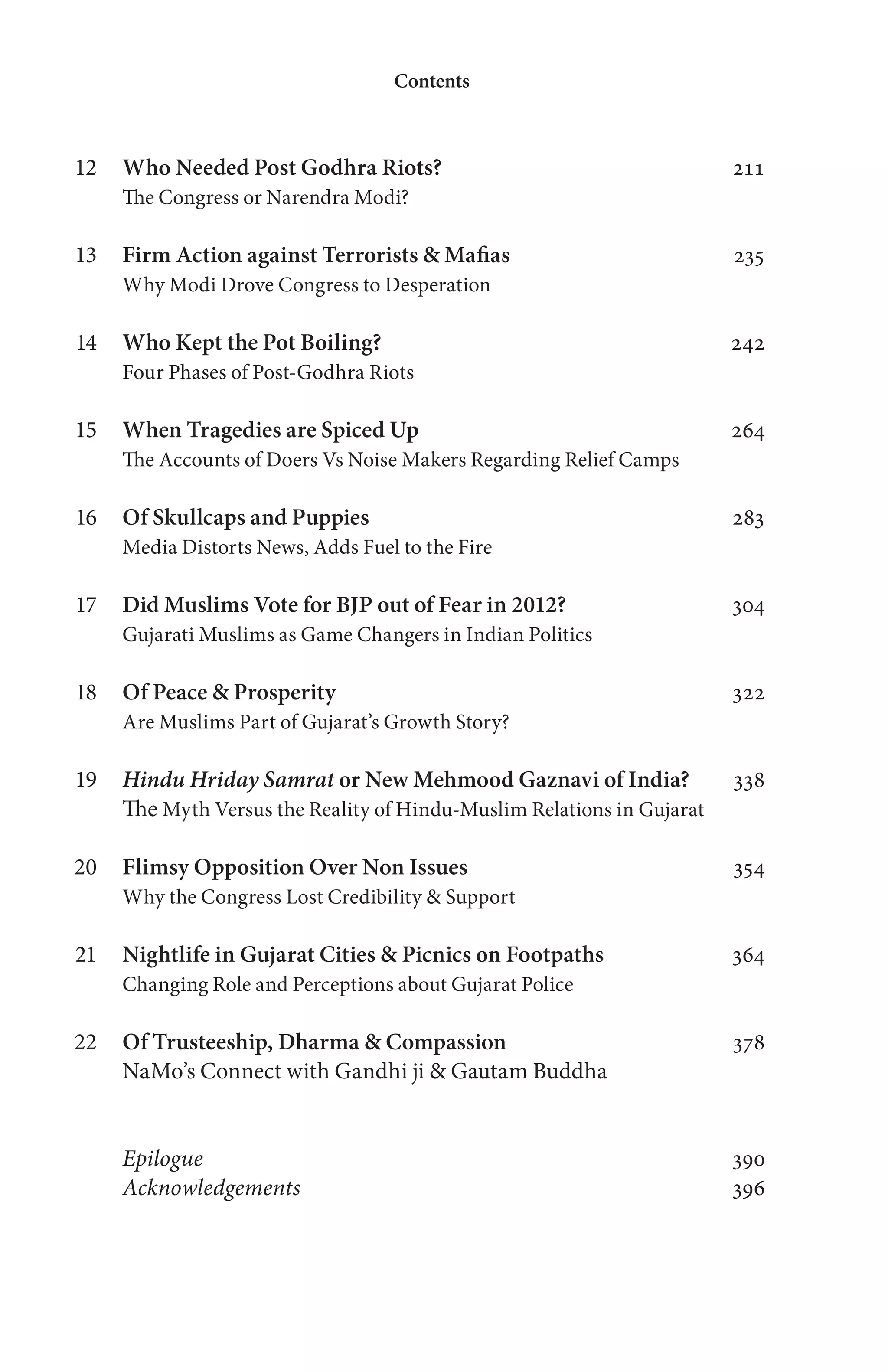 Who Needed Post Godhra Riots? 211
The Congress or Narendra Modi?
Firm Action against Terrorists & Mafias 235
Why Modi Drove Congress to Desperation
Who Kept the Pot Boiling? 242
Four Phases of Post-Godhra Riots
When Tragedies are Spiced Up 264
The Accounts of Doers Vs Noise Makers Regarding Relief Camps
Of Skullcaps and Puppies 283
Media Distorts News, Adds Fuel to the Fire
Did Muslims Vote for BJP out of Fear in 2012? 304
Gujarati Muslims as Game Changers in Indian Politics
Of Peace & Prosperity 322
Are Muslims Part of Gujarat’s Growth Story?
Hindu Hriday Samrat or New Mehmood Gaznavi of India? 338
The Myth Versus the Reality of Hindu-Muslim Relations in Gujarat
Flimsy Opposition Over Non Issues 354
Why the Congress Lost Credibility & Support
Nightlife in Gujarat Cities & Picnics on Footpaths 364
Changing Role and Perceptions about Gujarat Police
Of Trusteeship, Dharma & Compassion 378
NaMo’s Connect with Gandhi ji & Gautam Buddha
Epilogue 390
Acknowledgements 396
Contents
12
13
14
15
16
17
18
19
20
21
22
 