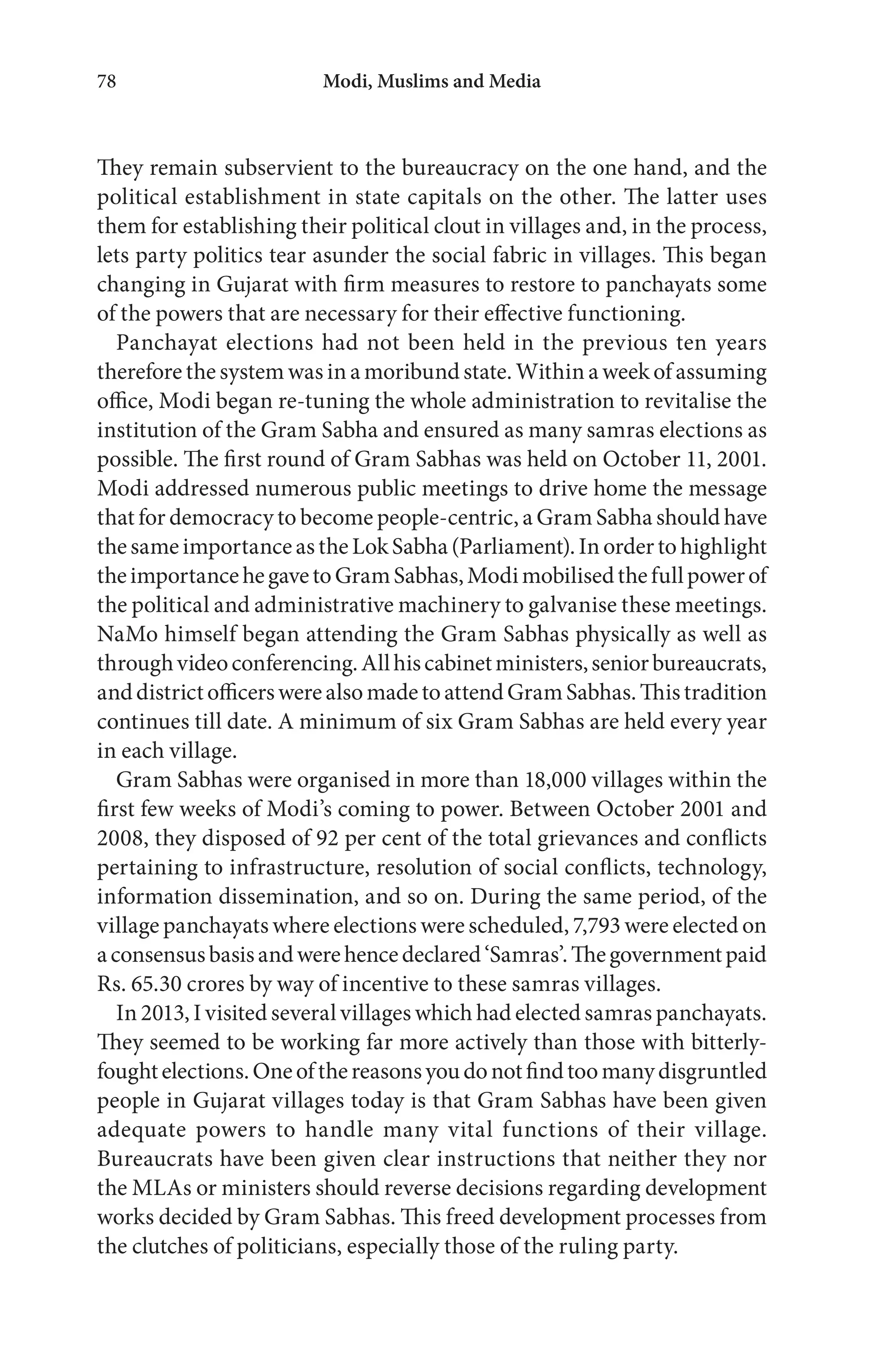 Modi, Muslims and Media78
They remain subservient to the bureaucracy on the one hand, and the
political establishment in state capitals on the other. The latter uses
them for establishing their political clout in villages and, in the process,
lets party politics tear asunder the social fabric in villages. This began
changing in Gujarat with firm measures to restore to panchayats some
of the powers that are necessary for their effective functioning.
Panchayat elections had not been held in the previous ten years
therefore the system was in a moribund state. Within a week of assuming
office, Modi began re-tuning the whole administration to revitalise the
institution of the Gram Sabha and ensured as many samras elections as
possible. The first round of Gram Sabhas was held on October 11, 2001.
Modi addressed numerous public meetings to drive home the message
that for democracy to become people-centric, a Gram Sabha should have
thesameimportanceastheLokSabha(Parliament).Inordertohighlight
theimportancehegavetoGramSabhas,Modimobilisedthefullpowerof
the political and administrative machinery to galvanise these meetings.
NaMo himself began attending the Gram Sabhas physically as well as
throughvideoconferencing.Allhiscabinetministers,seniorbureaucrats,
anddistrictofficerswerealsomadetoattendGramSabhas.Thistradition
continues till date. A minimum of six Gram Sabhas are held every year
in each village.
Gram Sabhas were organised in more than 18,000 villages within the
first few weeks of Modi’s coming to power. Between October 2001 and
2008, they disposed of 92 per cent of the total grievances and conflicts
pertaining to infrastructure, resolution of social conflicts, technology,
information dissemination, and so on. During the same period, of the
village panchayats where elections were scheduled, 7,793 were elected on
aconsensusbasisandwerehencedeclared‘Samras’.Thegovernmentpaid
Rs. 65.30 crores by way of incentive to these samras villages.
In 2013, I visited several villages which had elected samras panchayats.
They seemed to be working far more actively than those with bitterly-
foughtelections.Oneofthereasonsyoudonotfindtoomanydisgruntled
people in Gujarat villages today is that Gram Sabhas have been given
adequate powers to handle many vital functions of their village.
Bureaucrats have been given clear instructions that neither they nor
the MLAs or ministers should reverse decisions regarding development
works decided by Gram Sabhas. This freed development processes from
the clutches of politicians, especially those of the ruling party.
 