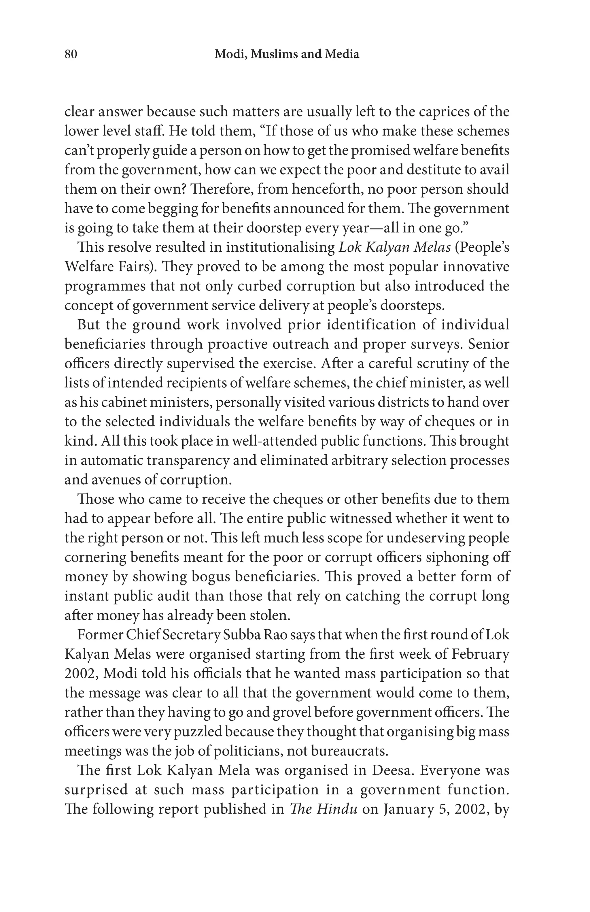 Modi, Muslims and Media80
clear answer because such matters are usually left to the caprices of the
lower level staff. He told them, “If those of us who make these schemes
can’t properly guide a person on how to get the promised welfare benefits
from the government, how can we expect the poor and destitute to avail
them on their own? Therefore, from henceforth, no poor person should
have to come begging for benefits announced for them. The government
is going to take them at their doorstep every year—all in one go.”
This resolve resulted in institutionalising Lok Kalyan Melas (People’s
Welfare Fairs). They proved to be among the most popular innovative
programmes that not only curbed corruption but also introduced the
concept of government service delivery at people’s doorsteps.
But the ground work involved prior identification of individual
beneficiaries through proactive outreach and proper surveys. Senior
officers directly supervised the exercise. After a careful scrutiny of the
lists of intended recipients of welfare schemes, the chief minister, as well
as his cabinet ministers, personally visited various districts to hand over
to the selected individuals the welfare benefits by way of cheques or in
kind. All this took place in well-attended public functions. This brought
in automatic transparency and eliminated arbitrary selection processes
and avenues of corruption.
Those who came to receive the cheques or other benefits due to them
had to appear before all. The entire public witnessed whether it went to
the right person or not. This left much less scope for undeserving people
cornering benefits meant for the poor or corrupt officers siphoning off
money by showing bogus beneficiaries. This proved a better form of
instant public audit than those that rely on catching the corrupt long
after money has already been stolen.
FormerChiefSecretarySubbaRaosaysthatwhenthefirstroundofLok
Kalyan Melas were organised starting from the first week of February
2002, Modi told his officials that he wanted mass participation so that
the message was clear to all that the government would come to them,
rather than they having to go and grovel before government officers. The
officers were very puzzled because they thought that organising big mass
meetings was the job of politicians, not bureaucrats.
The first Lok Kalyan Mela was organised in Deesa. Everyone was
surprised at such mass participation in a government function.
The following report published in The Hindu on January 5, 2002, by
 