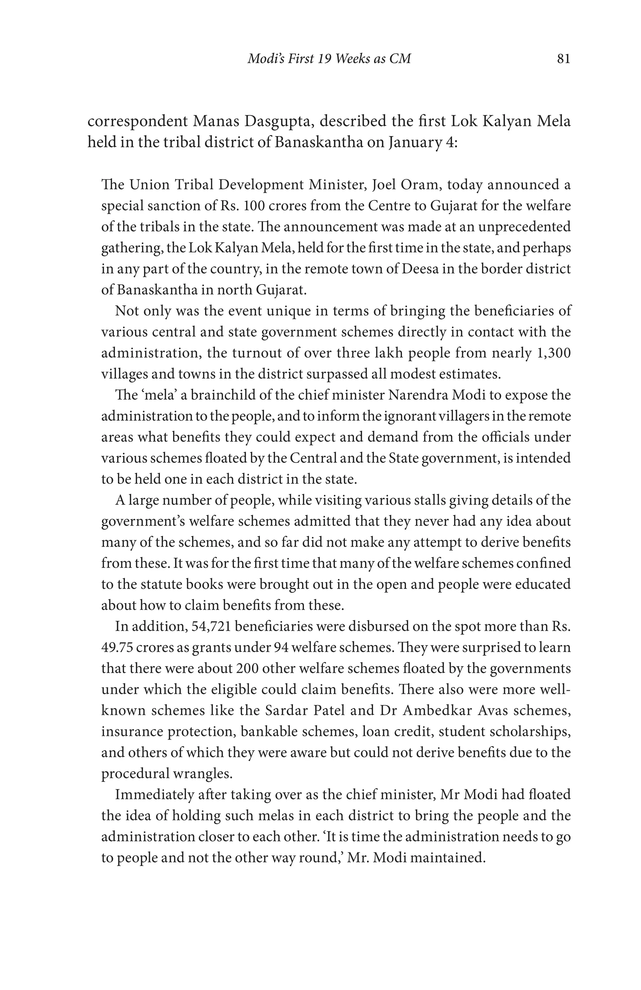 Modi’s First 19 Weeks as CM 81
correspondent Manas Dasgupta, described the first Lok Kalyan Mela
held in the tribal district of Banaskantha on January 4:
The Union Tribal Development Minister, Joel Oram, today announced a
special sanction of Rs. 100 crores from the Centre to Gujarat for the welfare
of the tribals in the state. The announcement was made at an unprecedented
gathering,theLokKalyanMela,heldforthefirsttimeinthestate,andperhaps
in any part of the country, in the remote town of Deesa in the border district
of Banaskantha in north Gujarat.
Not only was the event unique in terms of bringing the beneficiaries of
various central and state government schemes directly in contact with the
administration, the turnout of over three lakh people from nearly 1,300
villages and towns in the district surpassed all modest estimates.
The ‘mela’ a brainchild of the chief minister Narendra Modi to expose the
administrationtothepeople,andtoinformtheignorantvillagersintheremote
areas what benefits they could expect and demand from the officials under
various schemes floated by the Central and the State government, is intended
to be held one in each district in the state.
A large number of people, while visiting various stalls giving details of the
government’s welfare schemes admitted that they never had any idea about
many of the schemes, and so far did not make any attempt to derive benefits
from these. It was for the first time that many of the welfare schemes confined
to the statute books were brought out in the open and people were educated
about how to claim benefits from these.
In addition, 54,721 beneficiaries were disbursed on the spot more than Rs.
49.75 crores as grants under 94 welfare schemes. They were surprised to learn
that there were about 200 other welfare schemes floated by the governments
under which the eligible could claim benefits. There also were more well-
known schemes like the Sardar Patel and Dr Ambedkar Avas schemes,
insurance protection, bankable schemes, loan credit, student scholarships,
and others of which they were aware but could not derive benefits due to the
procedural wrangles.
Immediately after taking over as the chief minister, Mr Modi had floated
the idea of holding such melas in each district to bring the people and the
administration closer to each other. ‘It is time the administration needs to go
to people and not the other way round,’ Mr. Modi maintained.
 