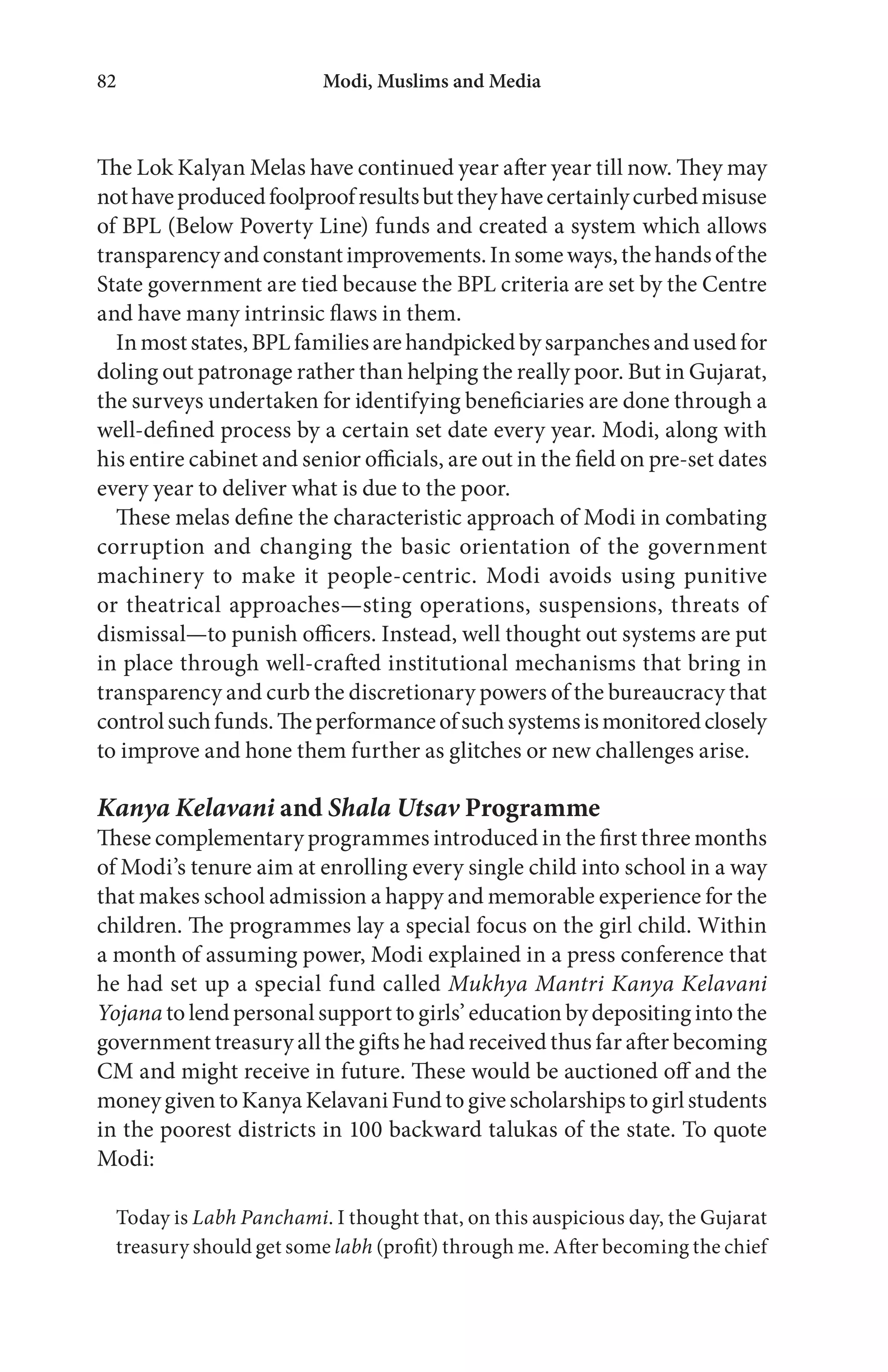 Modi, Muslims and Media82
The Lok Kalyan Melas have continued year after year till now. They may
nothaveproducedfoolproofresultsbuttheyhavecertainlycurbedmisuse
of BPL (Below Poverty Line) funds and created a system which allows
transparencyandconstantimprovements.Insomeways,thehandsofthe
State government are tied because the BPL criteria are set by the Centre
and have many intrinsic flaws in them.
Inmost states, BPL familiesare handpicked bysarpanchesand usedfor
doling out patronage rather than helping the really poor. But in Gujarat,
the surveys undertaken for identifying beneficiaries are done through a
well-defined process by a certain set date every year. Modi, along with
his entire cabinet and senior officials, are out in the field on pre-set dates
every year to deliver what is due to the poor.
These melas define the characteristic approach of Modi in combating
corruption and changing the basic orientation of the government
machinery to make it people-centric. Modi avoids using punitive
or theatrical approaches—sting operations, suspensions, threats of
dismissal—to punish officers. Instead, well thought out systems are put
in place through well-crafted institutional mechanisms that bring in
transparency and curb the discretionary powers of the bureaucracy that
controlsuchfunds.Theperformanceofsuchsystemsismonitoredclosely
to improve and hone them further as glitches or new challenges arise.
Kanya Kelavani and Shala Utsav Programme
These complementary programmes introduced in the first three months
of Modi’s tenure aim at enrolling every single child into school in a way
that makes school admission a happy and memorable experience for the
children. The programmes lay a special focus on the girl child. Within
a month of assuming power, Modi explained in a press conference that
he had set up a special fund called Mukhya Mantri Kanya Kelavani
Yojana to lend personal support to girls’ education by depositing into the
government treasury all the gifts he had received thus far after becoming
CM and might receive in future. These would be auctioned off and the
moneygiventoKanyaKelavaniFundtogivescholarshipstogirlstudents
in the poorest districts in 100 backward talukas of the state. To quote
Modi:
Today is Labh Panchami. I thought that, on this auspicious day, the Gujarat
treasury should get some labh (profit) through me. After becoming the chief
 