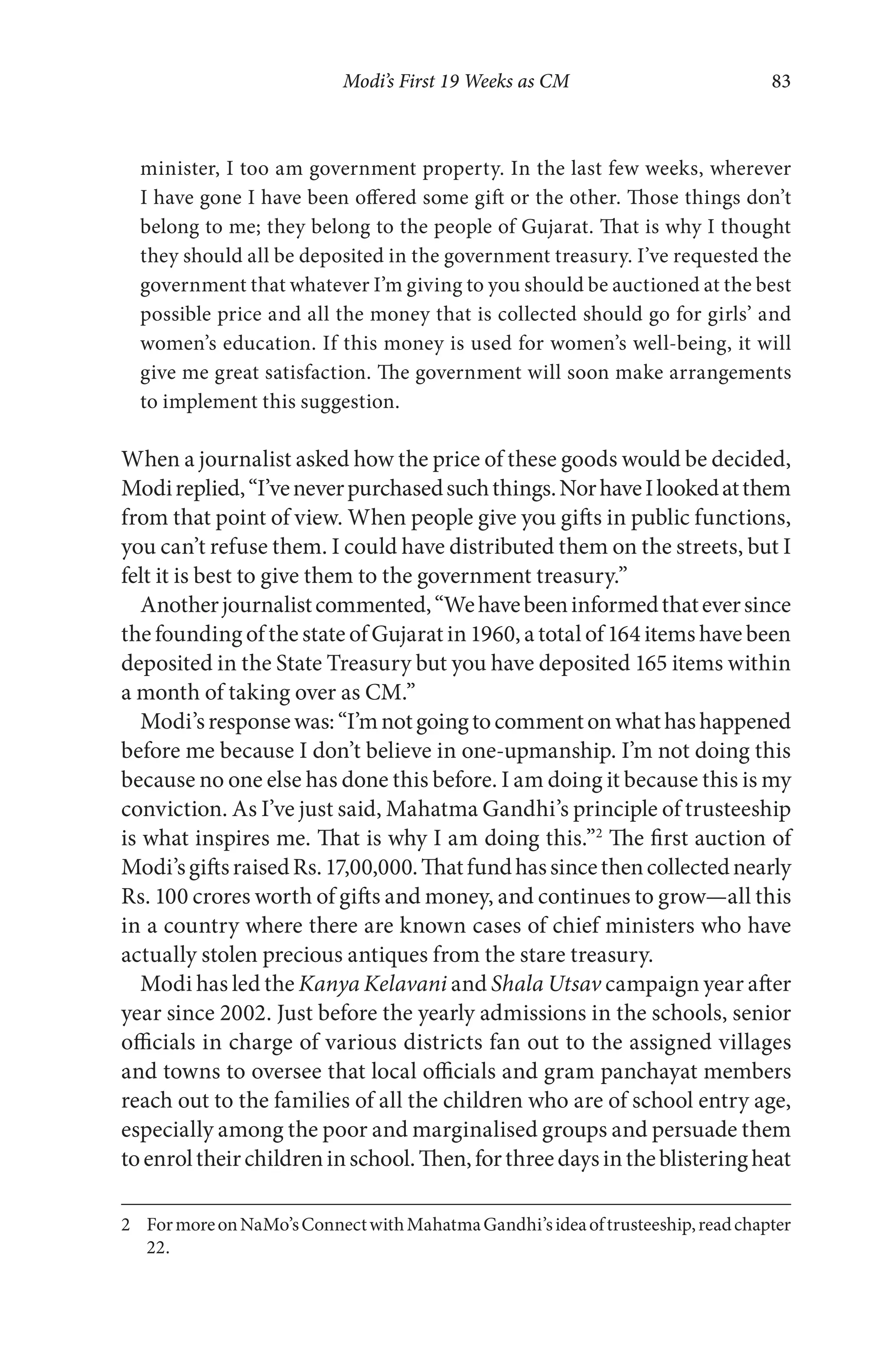Modi’s First 19 Weeks as CM 83
minister, I too am government property. In the last few weeks, wherever
I have gone I have been offered some gift or the other. Those things don’t
belong to me; they belong to the people of Gujarat. That is why I thought
they should all be deposited in the government treasury. I’ve requested the
government that whatever I’m giving to you should be auctioned at the best
possible price and all the money that is collected should go for girls’ and
women’s education. If this money is used for women’s well-being, it will
give me great satisfaction. The government will soon make arrangements
to implement this suggestion.
When a journalist asked how the price of these goods would be decided,
Modireplied,“I’veneverpurchasedsuchthings.NorhaveIlookedatthem
from that point of view. When people give you gifts in public functions,
you can’t refuse them. I could have distributed them on the streets, but I
felt it is best to give them to the government treasury.”
Anotherjournalistcommented,“Wehavebeeninformedthateversince
the founding of the state of Gujarat in 1960, a total of 164 items have been
deposited in the State Treasury but you have deposited 165 items within
a month of taking over as CM.”
Modi’sresponsewas:“I’mnotgoingtocommentonwhathashappened
before me because I don’t believe in one-upmanship. I’m not doing this
because no one else has done this before. I am doing it because this is my
conviction. As I’ve just said, Mahatma Gandhi’s principle of trusteeship
is what inspires me. That is why I am doing this.”2
The first auction of
Modi’sgiftsraisedRs.17,00,000.Thatfundhassincethencollectednearly
Rs. 100 crores worth of gifts and money, and continues to grow—all this
in a country where there are known cases of chief ministers who have
actually stolen precious antiques from the stare treasury.
Modi has led the Kanya Kelavani and Shala Utsav campaign year after
year since 2002. Just before the yearly admissions in the schools, senior
officials in charge of various districts fan out to the assigned villages
and towns to oversee that local officials and gram panchayat members
reach out to the families of all the children who are of school entry age,
especially among the poor and marginalised groups and persuade them
toenroltheirchildreninschool.Then,forthreedaysintheblisteringheat
2 FormoreonNaMo’sConnectwithMahatmaGandhi’sideaoftrusteeship,readchapter
22.
 