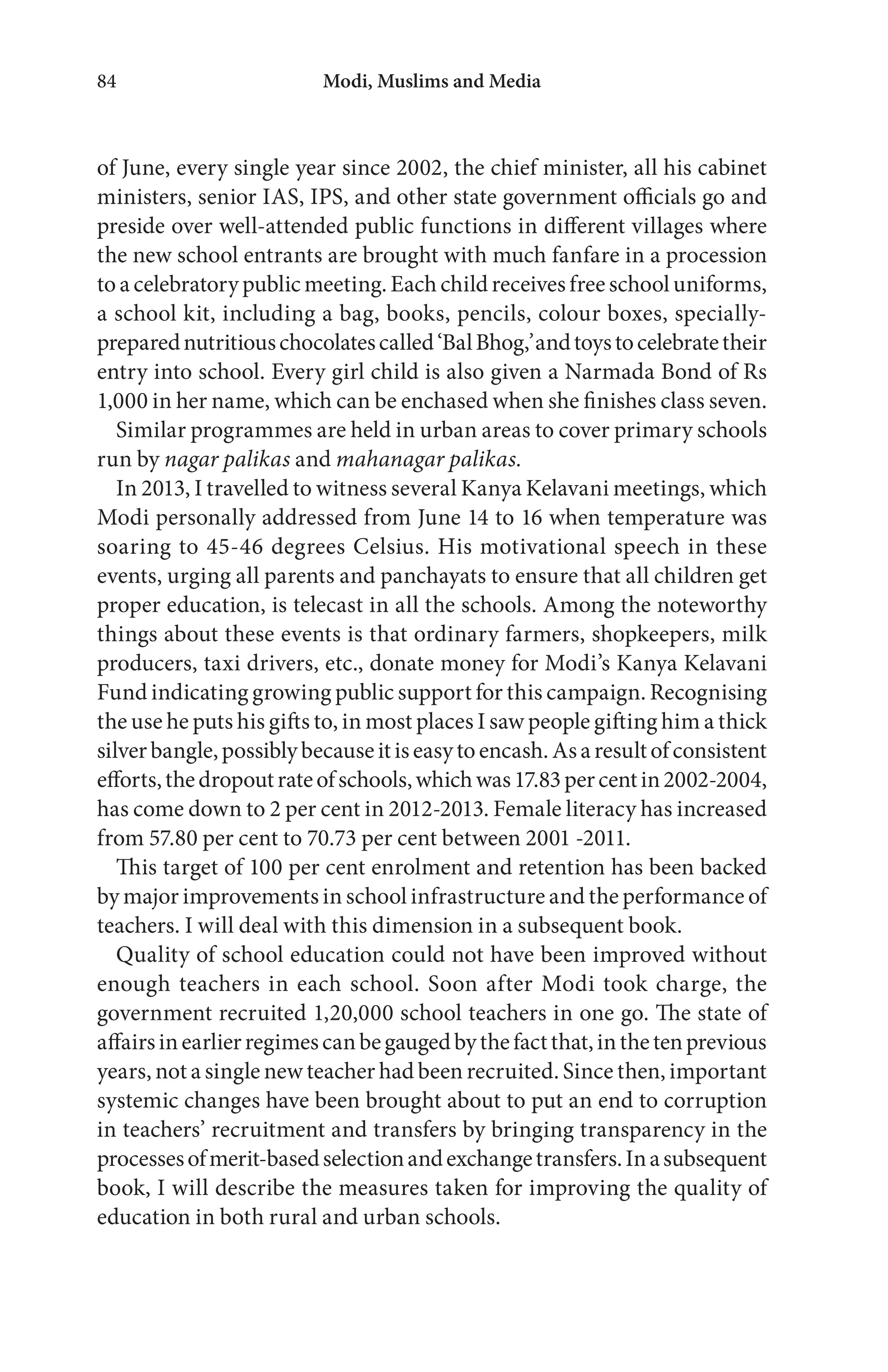 Modi, Muslims and Media84
of June, every single year since 2002, the chief minister, all his cabinet
ministers, senior IAS, IPS, and other state government officials go and
preside over well-attended public functions in different villages where
the new school entrants are brought with much fanfare in a procession
to a celebratory public meeting. Each child receives free school uniforms,
a school kit, including a bag, books, pencils, colour boxes, specially-
preparednutritiouschocolatescalled‘BalBhog,’andtoystocelebratetheir
entry into school. Every girl child is also given a Narmada Bond of Rs
1,000 in her name, which can be enchased when she finishes class seven.
Similar programmes are held in urban areas to cover primary schools
run by nagar palikas and mahanagar palikas.
In 2013, I travelled to witness several Kanya Kelavani meetings, which
Modi personally addressed from June 14 to 16 when temperature was
soaring to 45-46 degrees Celsius. His motivational speech in these
events, urging all parents and panchayats to ensure that all children get
proper education, is telecast in all the schools. Among the noteworthy
things about these events is that ordinary farmers, shopkeepers, milk
producers, taxi drivers, etc., donate money for Modi’s Kanya Kelavani
Fund indicating growing public support for this campaign. Recognising
the use he puts his gifts to, in most places I saw people gifting him a thick
silverbangle,possiblybecauseitiseasytoencash.Asaresultofconsistent
efforts,thedropoutrateofschools,whichwas17.83percentin2002-2004,
has come down to 2 per cent in 2012-2013. Female literacy has increased
from 57.80 per cent to 70.73 per cent between 2001 -2011.
This target of 100 per cent enrolment and retention has been backed
by major improvements in school infrastructure and the performance of
teachers. I will deal with this dimension in a subsequent book.
Quality of school education could not have been improved without
enough teachers in each school. Soon after Modi took charge, the
government recruited 1,20,000 school teachers in one go. The state of
affairsinearlierregimescanbegaugedbythefactthat,inthetenprevious
years, not a single new teacher had been recruited. Since then, important
systemic changes have been brought about to put an end to corruption
in teachers’ recruitment and transfers by bringing transparency in the
processesofmerit-basedselectionandexchangetransfers.Inasubsequent
book, I will describe the measures taken for improving the quality of
education in both rural and urban schools.
 