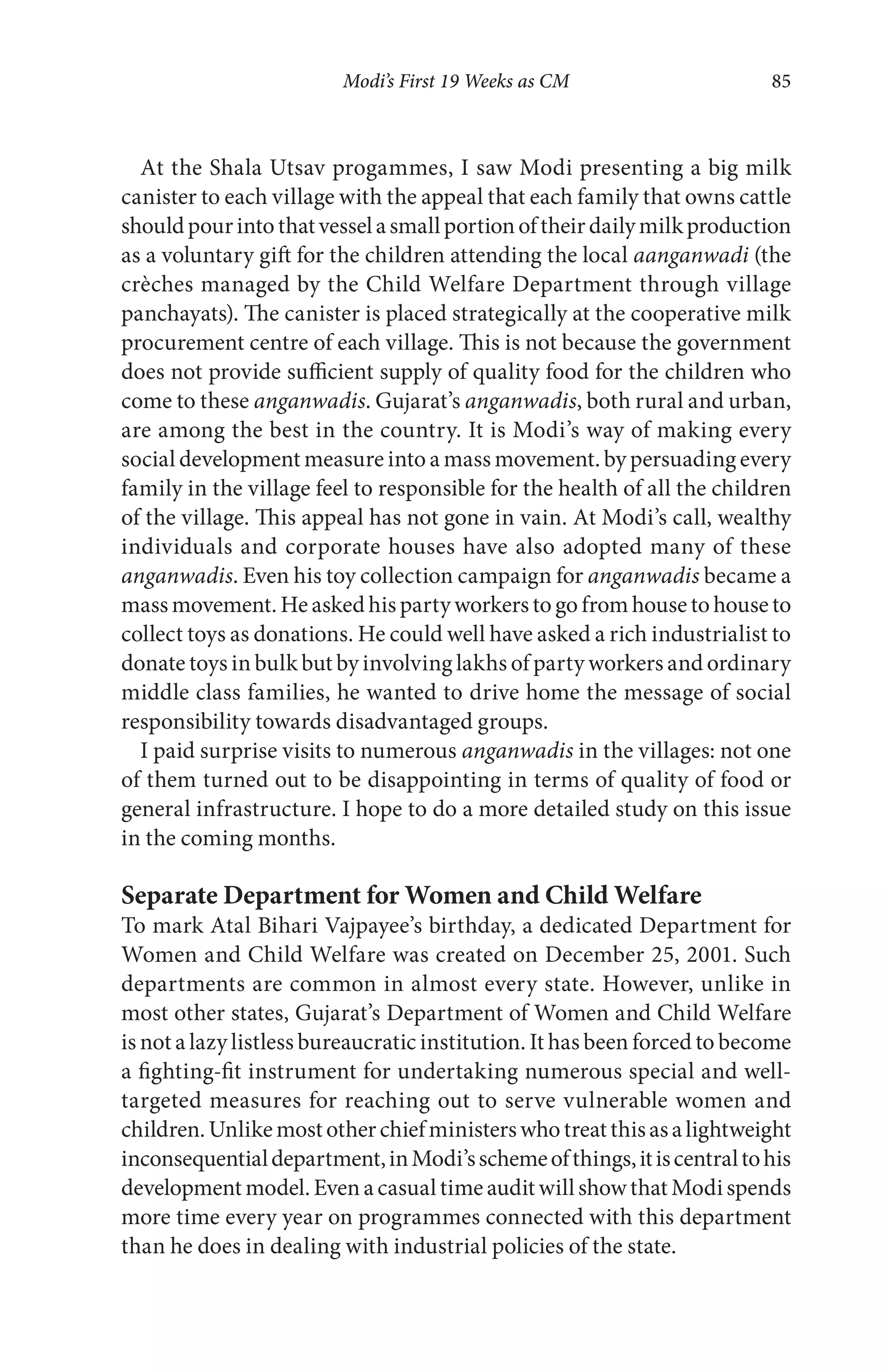Modi’s First 19 Weeks as CM 85
At the Shala Utsav progammes, I saw Modi presenting a big milk
canister to each village with the appeal that each family that owns cattle
shouldpourintothatvesselasmallportionoftheirdailymilkproduction
as a voluntary gift for the children attending the local aanganwadi (the
crèches managed by the Child Welfare Department through village
panchayats). The canister is placed strategically at the cooperative milk
procurement centre of each village. This is not because the government
does not provide sufficient supply of quality food for the children who
come to these anganwadis. Gujarat’s anganwadis, both rural and urban,
are among the best in the country. It is Modi’s way of making every
social development measure into a mass movement. by persuading every
family in the village feel to responsible for the health of all the children
of the village. This appeal has not gone in vain. At Modi’s call, wealthy
individuals and corporate houses have also adopted many of these
anganwadis. Even his toy collection campaign for anganwadis became a
mass movement. He asked his party workers to go from house to house to
collect toys as donations. He could well have asked a rich industrialist to
donate toys in bulk but by involving lakhs of party workers and ordinary
middle class families, he wanted to drive home the message of social
responsibility towards disadvantaged groups.
I paid surprise visits to numerous anganwadis in the villages: not one
of them turned out to be disappointing in terms of quality of food or
general infrastructure. I hope to do a more detailed study on this issue
in the coming months.
Separate Department for Women and Child Welfare
To mark Atal Bihari Vajpayee’s birthday, a dedicated Department for
Women and Child Welfare was created on December 25, 2001. Such
departments are common in almost every state. However, unlike in
most other states, Gujarat’s Department of Women and Child Welfare
is not a lazy listless bureaucratic institution. It has been forced to become
a fighting-fit instrument for undertaking numerous special and well-
targeted measures for reaching out to serve vulnerable women and
children.Unlikemostotherchiefministerswhotreatthisasalightweight
inconsequentialdepartment,inModi’sschemeofthings,itiscentraltohis
development model. Even a casual time audit will show that Modi spends
more time every year on programmes connected with this department
than he does in dealing with industrial policies of the state.
 