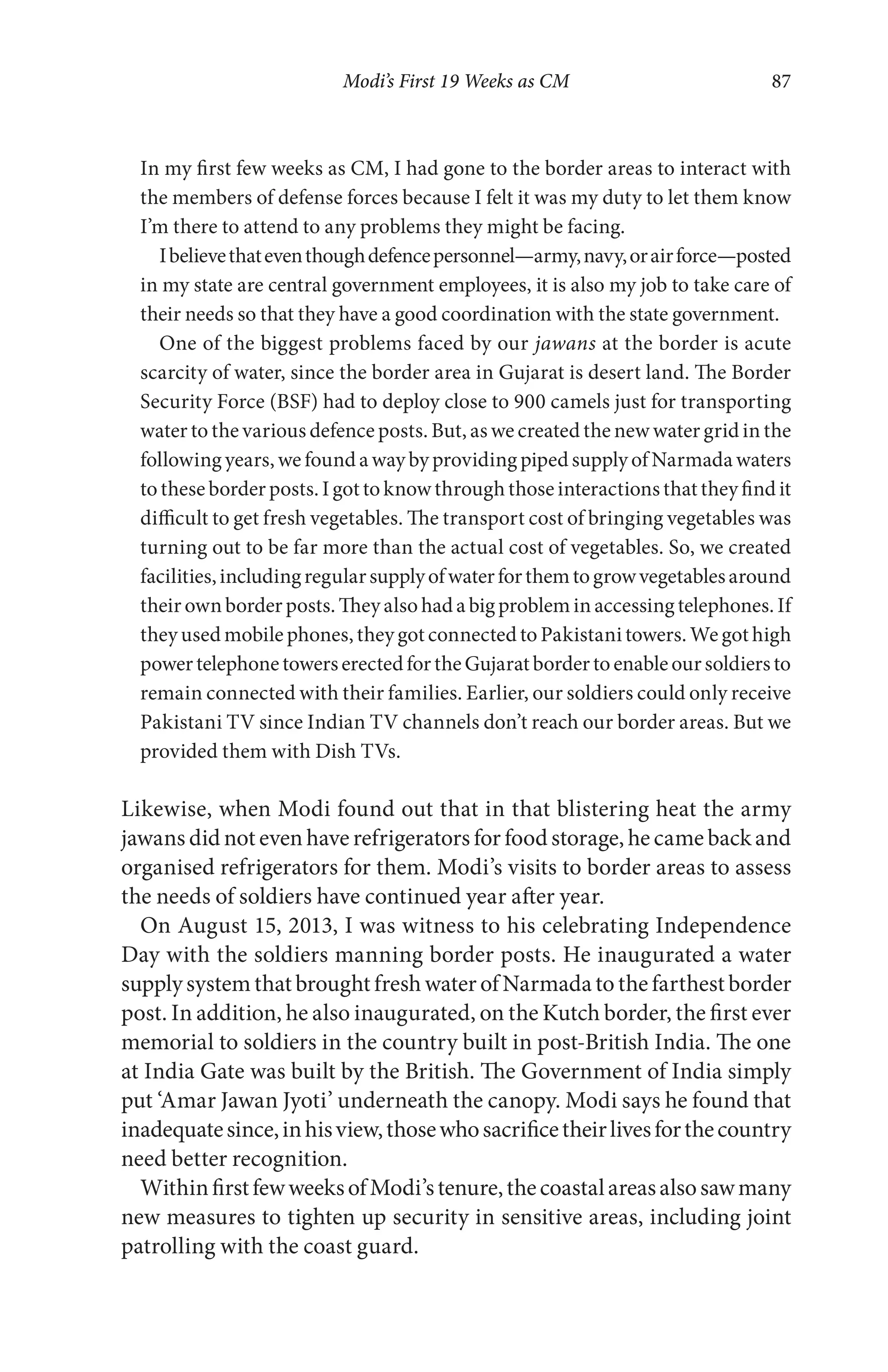 Modi’s First 19 Weeks as CM 87
In my first few weeks as CM, I had gone to the border areas to interact with
the members of defense forces because I felt it was my duty to let them know
I’m there to attend to any problems they might be facing.
Ibelievethateventhoughdefencepersonnel—army,navy,orairforce—posted
in my state are central government employees, it is also my job to take care of
their needs so that they have a good coordination with the state government.
One of the biggest problems faced by our jawans at the border is acute
scarcity of water, since the border area in Gujarat is desert land. The Border
Security Force (BSF) had to deploy close to 900 camels just for transporting
water to the various defence posts. But, as we created the new water grid in the
following years, we found a way by providing piped supply of Narmada waters
to these border posts. I got to know through those interactions that they find it
difficult to get fresh vegetables. The transport cost of bringing vegetables was
turning out to be far more than the actual cost of vegetables. So, we created
facilities,includingregularsupplyofwaterforthemtogrowvegetablesaround
their own border posts. They also had a big problem in accessing telephones. If
they used mobile phones, they got connected to Pakistani towers. We got high
powertelephonetowerserectedfortheGujaratbordertoenableoursoldiersto
remain connected with their families. Earlier, our soldiers could only receive
Pakistani TV since Indian TV channels don’t reach our border areas. But we
provided them with Dish TVs.
Likewise, when Modi found out that in that blistering heat the army
jawans did not even have refrigerators for food storage, he came back and
organised refrigerators for them. Modi’s visits to border areas to assess
the needs of soldiers have continued year after year.
On August 15, 2013, I was witness to his celebrating Independence
Day with the soldiers manning border posts. He inaugurated a water
supply system that brought fresh water of Narmada to the farthest border
post. In addition, he also inaugurated, on the Kutch border, the first ever
memorial to soldiers in the country built in post-British India. The one
at India Gate was built by the British. The Government of India simply
put ‘Amar Jawan Jyoti’ underneath the canopy. Modi says he found that
inadequatesince,inhisview,thosewhosacrificetheirlivesforthecountry
need better recognition.
WithinfirstfewweeksofModi’stenure,thecoastalareasalsosawmany
new measures to tighten up security in sensitive areas, including joint
patrolling with the coast guard.
 