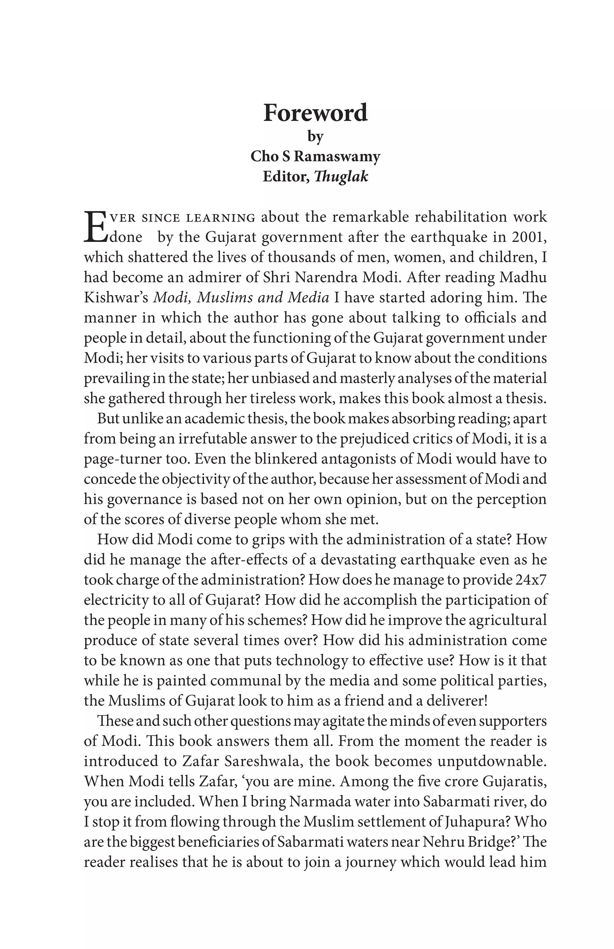 Foreword
by
Cho S Ramaswamy
Editor, Thuglak
Ever since learning about the remarkable rehabilitation work
done by the Gujarat government after the earthquake in 2001,
which shattered the lives of thousands of men, women, and children, I
had become an admirer of Shri Narendra Modi. After reading Madhu
Kishwar’s Modi, Muslims and Media I have started adoring him. The
manner in which the author has gone about talking to officials and
people in detail, about the functioning of the Gujarat government under
Modi; her visits to various parts of Gujarat to know about the conditions
prevailinginthestate;herunbiasedandmasterlyanalysesofthematerial
she gathered through her tireless work, makes this book almost a thesis.
Butunlikeanacademicthesis,thebookmakesabsorbingreading;apart
from being an irrefutable answer to the prejudiced critics of Modi, it is a
page-turner too. Even the blinkered antagonists of Modi would have to
concedetheobjectivityoftheauthor,becauseherassessmentofModiand
his governance is based not on her own opinion, but on the perception
of the scores of diverse people whom she met.
How did Modi come to grips with the administration of a state? How
did he manage the after-effects of a devastating earthquake even as he
took charge of the administration? How does he manage to provide 24x7
electricity to all of Gujarat? How did he accomplish the participation of
the people in many of his schemes? How did he improve the agricultural
produce of state several times over? How did his administration come
to be known as one that puts technology to effective use? How is it that
while he is painted communal by the media and some political parties,
the Muslims of Gujarat look to him as a friend and a deliverer!
Theseandsuchotherquestionsmayagitatethemindsofevensupporters
of Modi. This book answers them all. From the moment the reader is
introduced to Zafar Sareshwala, the book becomes unputdownable.
When Modi tells Zafar, ‘you are mine. Among the five crore Gujaratis,
you are included. When I bring Narmada water into Sabarmati river, do
I stop it from flowing through the Muslim settlement of Juhapura? Who
are the biggest beneficiaries of Sabarmati waters near Nehru Bridge?’ The
reader realises that he is about to join a journey which would lead him
 
