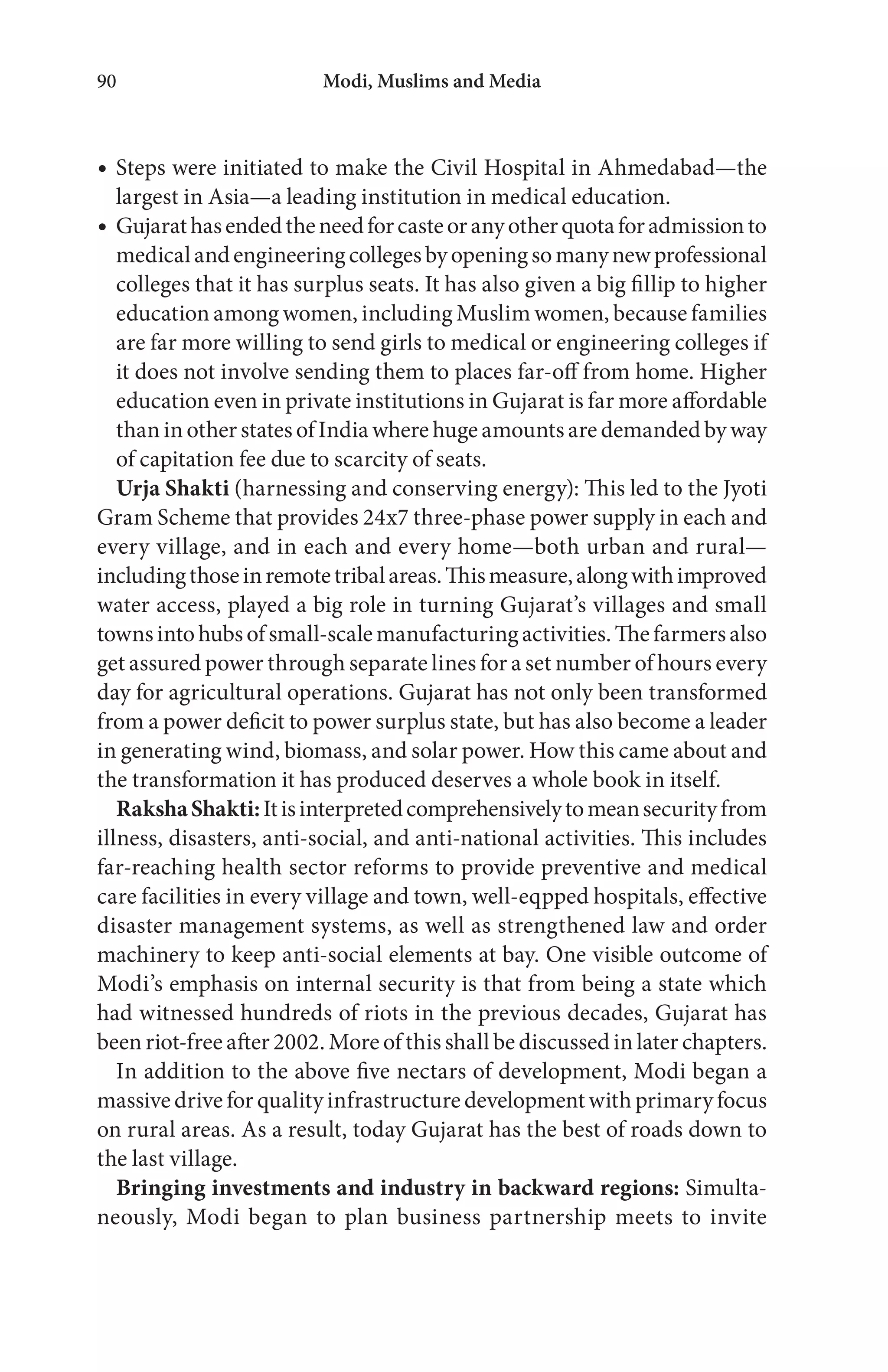 Modi, Muslims and Media90
Steps were initiated to make the Civil Hospital in Ahmedabad—the
largest in Asia—a leading institution in medical education.
Gujarathasendedtheneedforcasteoranyotherquotaforadmissionto
medicalandengineeringcollegesbyopeningsomanynewprofessional
colleges that it has surplus seats. It has also given a big fillip to higher
education among women, including Muslim women, because families
are far more willing to send girls to medical or engineering colleges if
it does not involve sending them to places far-off from home. Higher
education even in private institutions in Gujarat is far more affordable
than in other states of India where huge amounts are demanded by way
of capitation fee due to scarcity of seats.
Urja Shakti (harnessing and conserving energy): This led to the Jyoti
Gram Scheme that provides 24x7 three-phase power supply in each and
every village, and in each and every home—both urban and rural—
includingthoseinremotetribalareas.Thismeasure,alongwithimproved
water access, played a big role in turning Gujarat’s villages and small
townsintohubsofsmall-scalemanufacturingactivities.Thefarmersalso
get assured power through separate lines for a set number of hours every
day for agricultural operations. Gujarat has not only been transformed
from a power deficit to power surplus state, but has also become a leader
in generating wind, biomass, and solar power. How this came about and
the transformation it has produced deserves a whole book in itself.
RakshaShakti:Itisinterpretedcomprehensivelytomeansecurityfrom
illness, disasters, anti-social, and anti-national activities. This includes
far-reaching health sector reforms to provide preventive and medical
care facilities in every village and town, well-eqpped hospitals, effective
disaster management systems, as well as strengthened law and order
machinery to keep anti-social elements at bay. One visible outcome of
Modi’s emphasis on internal security is that from being a state which
had witnessed hundreds of riots in the previous decades, Gujarat has
been riot-free after 2002. More of this shall be discussed in later chapters.
In addition to the above five nectars of development, Modi began a
massive drive for quality infrastructure development with primary focus
on rural areas. As a result, today Gujarat has the best of roads down to
the last village.
Bringing investments and industry in backward regions: Simulta-
neously, Modi began to plan business partnership meets to invite
 
