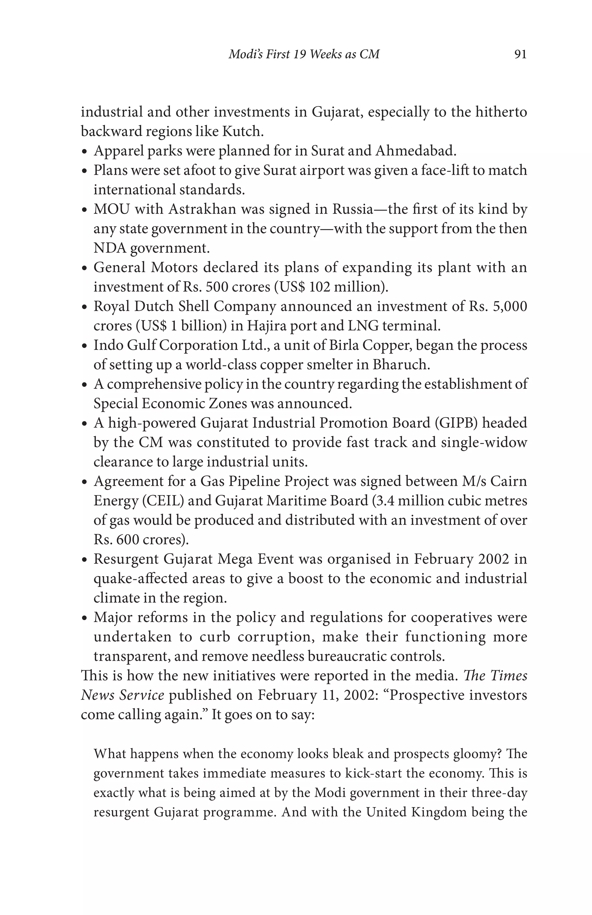 Modi’s First 19 Weeks as CM 91
industrial and other investments in Gujarat, especially to the hitherto
backward regions like Kutch.
Apparel parks were planned for in Surat and Ahmedabad.
Plans were set afoot to give Surat airport was given a face-lift to match
international standards.
MOU with Astrakhan was signed in Russia—the first of its kind by
any state government in the country—with the support from the then
NDA government.
General Motors declared its plans of expanding its plant with an
investment of Rs. 500 crores (US$ 102 million).
Royal Dutch Shell Company announced an investment of Rs. 5,000
crores (US$ 1 billion) in Hajira port and LNG terminal.
Indo Gulf Corporation Ltd., a unit of Birla Copper, began the process
of setting up a world-class copper smelter in Bharuch.
A comprehensive policy in the country regarding the establishment of
Special Economic Zones was announced.
A high-powered Gujarat Industrial Promotion Board (GIPB) headed
by the CM was constituted to provide fast track and single-widow
clearance to large industrial units.
Agreement for a Gas Pipeline Project was signed between M/s Cairn
Energy (CEIL) and Gujarat Maritime Board (3.4 million cubic metres
of gas would be produced and distributed with an investment of over
Rs. 600 crores).
Resurgent Gujarat Mega Event was organised in February 2002 in
quake-affected areas to give a boost to the economic and industrial
climate in the region.
Major reforms in the policy and regulations for cooperatives were
undertaken to curb corruption, make their functioning more
transparent, and remove needless bureaucratic controls.
This is how the new initiatives were reported in the media. The Times
News Service published on February 11, 2002: “Prospective investors
come calling again.” It goes on to say:
What happens when the economy looks bleak and prospects gloomy? The
government takes immediate measures to kick-start the economy. This is
exactly what is being aimed at by the Modi government in their three-day
resurgent Gujarat programme. And with the United Kingdom being the
 