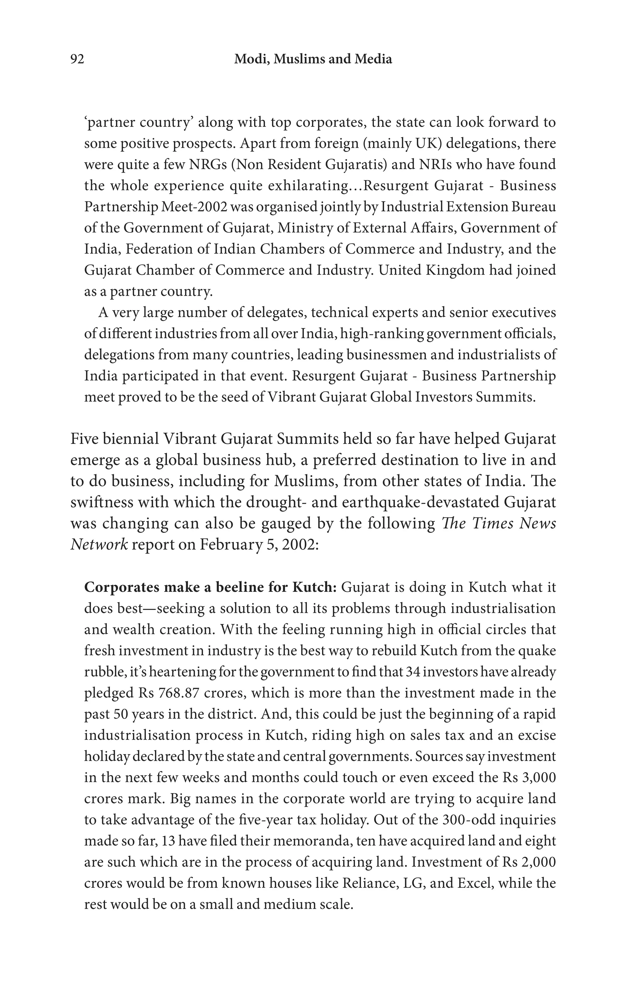 Modi, Muslims and Media92
‘partner country’ along with top corporates, the state can look forward to
some positive prospects. Apart from foreign (mainly UK) delegations, there
were quite a few NRGs (Non Resident Gujaratis) and NRIs who have found
the whole experience quite exhilarating…Resurgent Gujarat - Business
Partnership Meet-2002 was organised jointly by Industrial Extension Bureau
of the Government of Gujarat, Ministry of External Affairs, Government of
India, Federation of Indian Chambers of Commerce and Industry, and the
Gujarat Chamber of Commerce and Industry. United Kingdom had joined
as a partner country.
A very large number of delegates, technical experts and senior executives
of different industries from all over India, high-ranking government officials,
delegations from many countries, leading businessmen and industrialists of
India participated in that event. Resurgent Gujarat - Business Partnership
meet proved to be the seed of Vibrant Gujarat Global Investors Summits.
Five biennial Vibrant Gujarat Summits held so far have helped Gujarat
emerge as a global business hub, a preferred destination to live in and
to do business, including for Muslims, from other states of India. The
swiftness with which the drought- and earthquake-devastated Gujarat
was changing can also be gauged by the following The Times News
Network report on February 5, 2002:
Corporates make a beeline for Kutch: Gujarat is doing in Kutch what it
does best—seeking a solution to all its problems through industrialisation
and wealth creation. With the feeling running high in official circles that
fresh investment in industry is the best way to rebuild Kutch from the quake
rubble,it’shearteningforthegovernmenttofindthat34investorshavealready
pledged Rs 768.87 crores, which is more than the investment made in the
past 50 years in the district. And, this could be just the beginning of a rapid
industrialisation process in Kutch, riding high on sales tax and an excise
holidaydeclaredbythestateandcentralgovernments.Sourcessayinvestment
in the next few weeks and months could touch or even exceed the Rs 3,000
crores mark. Big names in the corporate world are trying to acquire land
to take advantage of the five-year tax holiday. Out of the 300-odd inquiries
made so far, 13 have filed their memoranda, ten have acquired land and eight
are such which are in the process of acquiring land. Investment of Rs 2,000
crores would be from known houses like Reliance, LG, and Excel, while the
rest would be on a small and medium scale.
 