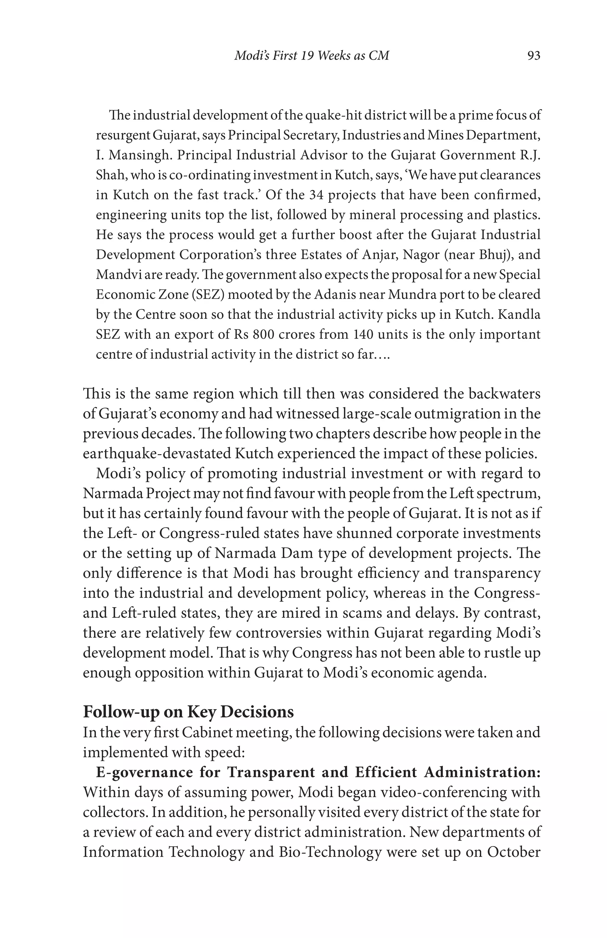 Modi’s First 19 Weeks as CM 93
The industrial development of the quake-hit district will be a prime focus of
resurgentGujarat,saysPrincipalSecretary,IndustriesandMinesDepartment,
I. Mansingh. Principal Industrial Advisor to the Gujarat Government R.J.
Shah,whoisco-ordinatinginvestmentinKutch,says,‘Wehaveputclearances
in Kutch on the fast track.’ Of the 34 projects that have been confirmed,
engineering units top the list, followed by mineral processing and plastics.
He says the process would get a further boost after the Gujarat Industrial
Development Corporation’s three Estates of Anjar, Nagor (near Bhuj), and
Mandvi are ready. The government also expects the proposal for a new Special
Economic Zone (SEZ) mooted by the Adanis near Mundra port to be cleared
by the Centre soon so that the industrial activity picks up in Kutch. Kandla
SEZ with an export of Rs 800 crores from 140 units is the only important
centre of industrial activity in the district so far….
This is the same region which till then was considered the backwaters
of Gujarat’s economy and had witnessed large-scale outmigration in the
previous decades. The following two chapters describe how people in the
earthquake-devastated Kutch experienced the impact of these policies.
Modi’s policy of promoting industrial investment or with regard to
NarmadaProjectmaynotfindfavourwithpeoplefromtheLeftspectrum,
but it has certainly found favour with the people of Gujarat. It is not as if
the Left- or Congress-ruled states have shunned corporate investments
or the setting up of Narmada Dam type of development projects. The
only difference is that Modi has brought efficiency and transparency
into the industrial and development policy, whereas in the Congress-
and Left-ruled states, they are mired in scams and delays. By contrast,
there are relatively few controversies within Gujarat regarding Modi’s
development model. That is why Congress has not been able to rustle up
enough opposition within Gujarat to Modi’s economic agenda.
Follow-up on Key Decisions
In the very first Cabinet meeting, the following decisions were taken and
implemented with speed:
E-governance for Transparent and Efficient Administration:
Within days of assuming power, Modi began video-conferencing with
collectors. In addition, he personally visited every district of the state for
a review of each and every district administration. New departments of
Information Technology and Bio-Technology were set up on October
 