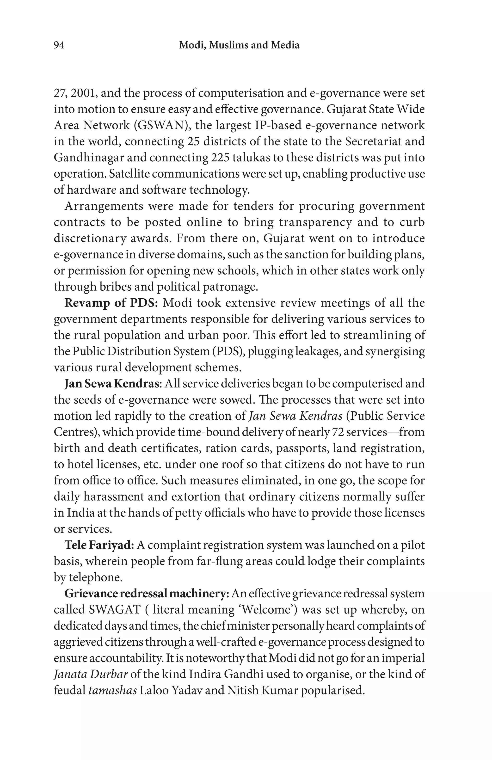 Modi, Muslims and Media94
27, 2001, and the process of computerisation and e-governance were set
into motion to ensure easy and effective governance. Gujarat State Wide
Area Network (GSWAN), the largest IP-based e-governance network
in the world, connecting 25 districts of the state to the Secretariat and
Gandhinagar and connecting 225 talukas to these districts was put into
operation. Satellite communications wereset up, enabling productiveuse
of hardware and software technology.
Arrangements were made for tenders for procuring government
contracts to be posted online to bring transparency and to curb
discretionary awards. From there on, Gujarat went on to introduce
e-governanceindiversedomains,suchasthesanctionforbuildingplans,
or permission for opening new schools, which in other states work only
through bribes and political patronage.
Revamp of PDS: Modi took extensive review meetings of all the
government departments responsible for delivering various services to
the rural population and urban poor. This effort led to streamlining of
thePublicDistributionSystem(PDS),pluggingleakages,andsynergising
various rural development schemes.
JanSewaKendras: All service deliveries began to be computerised and
the seeds of e-governance were sowed. The processes that were set into
motion led rapidly to the creation of Jan Sewa Kendras (Public Service
Centres),whichprovidetime-bounddeliveryofnearly72services—from
birth and death certificates, ration cards, passports, land registration,
to hotel licenses, etc. under one roof so that citizens do not have to run
from office to office. Such measures eliminated, in one go, the scope for
daily harassment and extortion that ordinary citizens normally suffer
in India at the hands of petty officials who have to provide those licenses
or services.
Tele Fariyad: A complaint registration system was launched on a pilot
basis, wherein people from far-flung areas could lodge their complaints
by telephone.
Grievanceredressalmachinery:Aneffectivegrievanceredressalsystem
called SWAGAT ( literal meaning ‘Welcome’) was set up whereby, on
dedicateddaysandtimes,thechiefministerpersonallyheardcomplaintsof
aggrievedcitizensthroughawell-craftede-governanceprocessdesignedto
ensureaccountability.ItisnoteworthythatModididnotgoforanimperial
Janata Durbar of the kind Indira Gandhi used to organise, or the kind of
feudal tamashas Laloo Yadav and Nitish Kumar popularised.
 