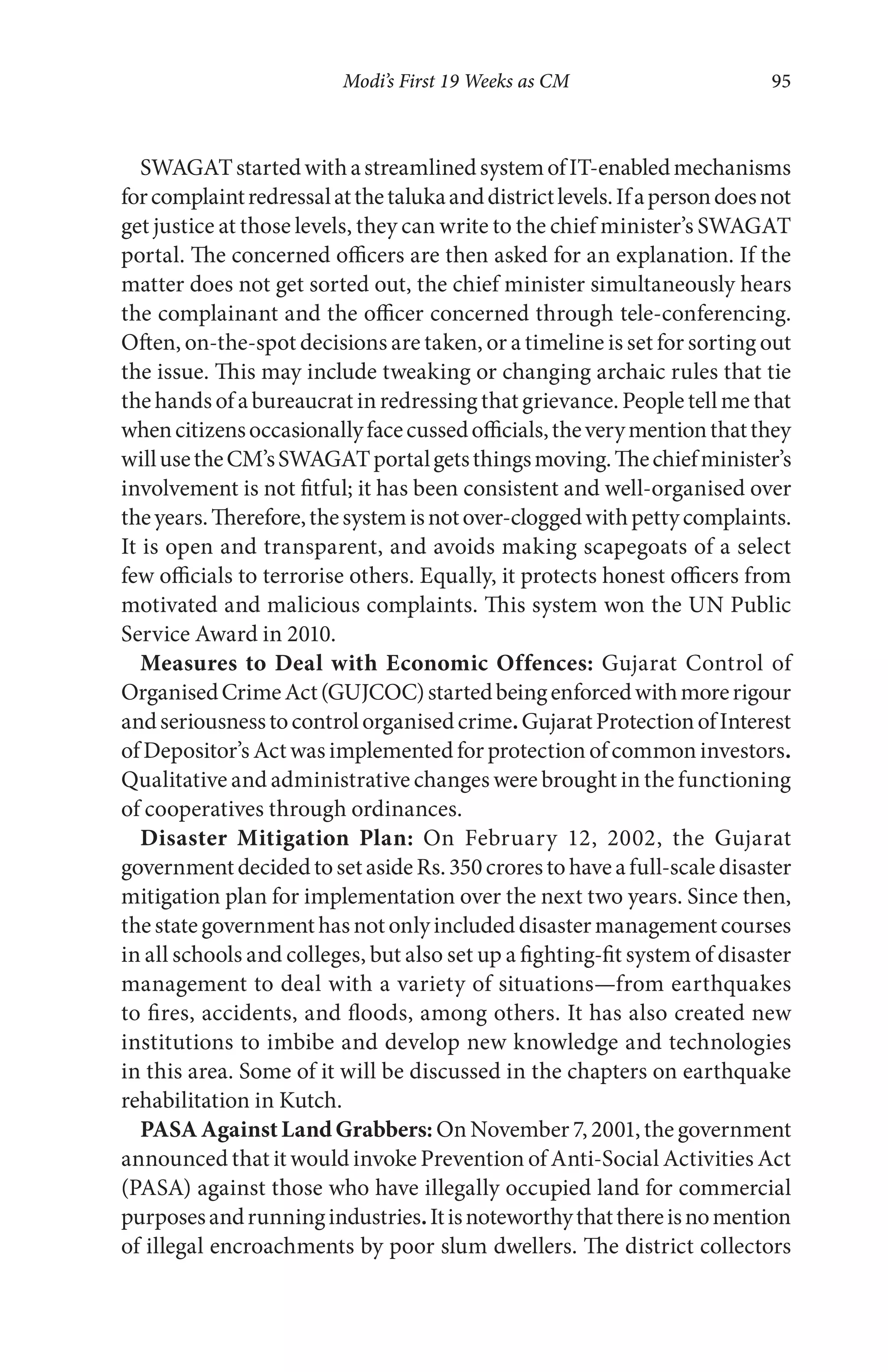 Modi’s First 19 Weeks as CM 95
SWAGATstartedwithastreamlinedsystemofIT-enabledmechanisms
forcomplaintredressalatthetalukaanddistrictlevels.Ifapersondoesnot
get justice at those levels, they can write to the chief minister’s SWAGAT
portal. The concerned officers are then asked for an explanation. If the
matter does not get sorted out, the chief minister simultaneously hears
the complainant and the officer concerned through tele-conferencing.
Often, on-the-spot decisions are taken, or a timeline is set for sorting out
the issue. This may include tweaking or changing archaic rules that tie
the hands of a bureaucrat in redressing that grievance. People tell me that
whencitizensoccasionallyfacecussedofficials,theverymentionthatthey
willusetheCM’sSWAGATportalgetsthingsmoving.Thechiefminister’s
involvement is not fitful; it has been consistent and well-organised over
theyears.Therefore,thesystemisnotover-cloggedwithpettycomplaints.
It is open and transparent, and avoids making scapegoats of a select
few officials to terrorise others. Equally, it protects honest officers from
motivated and malicious complaints. This system won the UN Public
Service Award in 2010.
Measures to Deal with Economic Offences: Gujarat Control of
OrganisedCrimeAct(GUJCOC)startedbeingenforcedwithmorerigour
andseriousnesstocontrolorganisedcrime.GujaratProtectionofInterest
of Depositor’s Act was implemented for protection of common investors.
Qualitative and administrative changes were brought in the functioning
of cooperatives through ordinances.
Disaster Mitigation Plan: On February 12, 2002, the Gujarat
governmentdecidedtosetasideRs.350crorestohaveafull-scaledisaster
mitigation plan for implementation over the next two years. Since then,
the state governmenthas notonlyincluded disastermanagementcourses
in all schools and colleges, but also set up a fighting-fit system of disaster
management to deal with a variety of situations—from earthquakes
to fires, accidents, and floods, among others. It has also created new
institutions to imbibe and develop new knowledge and technologies
in this area. Some of it will be discussed in the chapters on earthquake
rehabilitation in Kutch.
PASAAgainstLandGrabbers: On November 7, 2001, the government
announced that it would invoke Prevention of Anti-Social Activities Act
(PASA) against those who have illegally occupied land for commercial
purposesandrunningindustries.Itisnoteworthythatthereisnomention
of illegal encroachments by poor slum dwellers. The district collectors
 